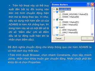   Trên hội thoại này có thể truy
xuất đến bất kỳ đối tượng nào
trên mô hình chuyển động hiện
thời mà ta đang thao tác. Ví như,
nếu sử dụng một hàm sẵn có của
ADAMS là hàm AX chẳng hạn, thì
trong hàm này sẽ có một đối số là
chỉ số “điểm dấu” (chỉ số điểm
dấu sẽ tự động xuất hiện khi ta
nhấn chọn điểm dấu).

Để định nghĩa chuyển động cho khớp thông qua các hàm ADAMS ta
có một cách duy nhất sau:
Trên   trình duyệt Browser, chọn nhánh Constraints, chọn tiếp nhánh
Joints, nhấn chọn khớp muốn gán chuyển động. Nhấn chuột phải lên
khớp đó và chọn Properties.
 