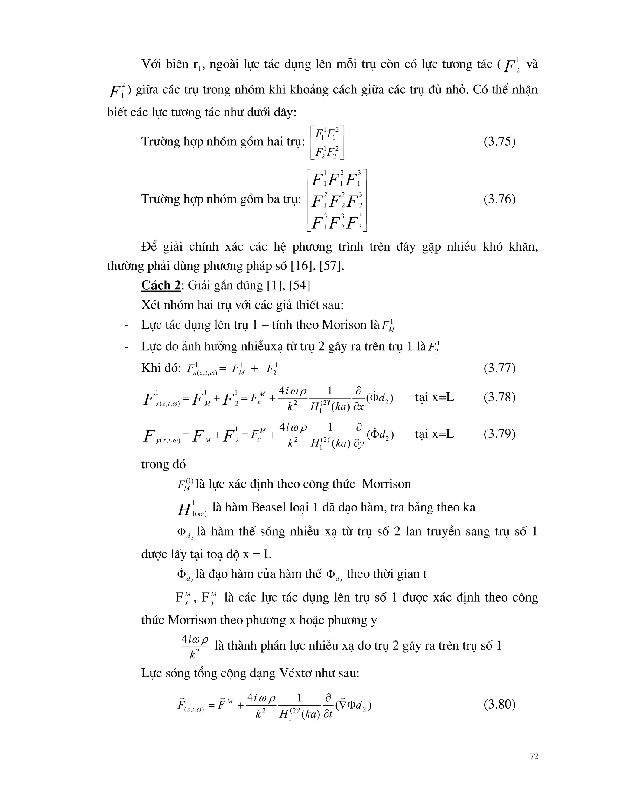 72
Víi biªn r1, ngoµi lùc t¸c dông lªn mçi trô cßn cã lùc t­¬ng t¸c ( F
1
2
vµ
F
2
1
) gi÷a c¸c trô trong nhãm khi kho¶ng c¸ch gi÷a c¸c trô ®ñ nhá. Cã thÓ nhËn
biÕt c¸c lùc t­¬ng t¸c nh­ d­íi ®©y:
Tr­êng hîp nhãm gåm hai trô:








2
2
1
2
2
1
1
1
FF
FF
(3.75)
Tr­êng hîp nhãm gåm ba trô:












FFF
FFF
FFF
3
3
3
2
3
1
3
2
2
2
2
1
3
1
2
1
1
1
(3.76)
§Ó gi¶i chÝnh x¸c c¸c hÖ ph­¬ng tr×nh trªn ®©y gÆp nhiÒu khã kh¨n,
th­êng ph¶i dïng ph­¬ng ph¸p sè [16], [57].
C¸ch 2: Gi¶i gÇn ®óng [1], [54]
XÐt nhãm hai trô víi c¸c gi¶ thiÕt sau:
- Lùc t¸c dông lªn trô 1 – tÝnh theo Morison lµ 1
MF
- Lùc do ¶nh h­ëng nhiÔux¹ tõ trô 2 g©y ra trªn trô 1 lµ 1
2F
Khi ®ã: 1
),,( tznF = 1
MF + 1
2F (3.77)
)(
)(
14
2)'2(
1
2
1
2
11
),,(
d
xkaHk
i
FM
xMtzx FFF 


 

t¹i x=L (3.78)
)(
)(
14
2)'2(
1
2
1
2
11
),,(
d
ykaHk
i
FM
yMtzy FFF 


 

t¹i x=L (3.79)
trong ®ã
)1(
MF lµ lùc x¸c ®Þnh theo c«ng thøc Morrison
H ka
1
)(1
lµ hµm Beasel lo¹i 1 ®· ®¹o hµm, tra b¶ng theo ka
2d lµ hµm thÕ sãng nhiÔu x¹ tõ trô sè 2 lan truyÒn sang trô sè 1
®­îc lÊy t¹i to¹ ®é x = L
2d lµ ®¹o hµm cña hµm thÕ 2d theo thêi gian t
F M
x , FM
y lµ c¸c lùc t¸c dông lªn trô sè 1 ®­îc x¸c ®Þnh theo c«ng
thøc Morrison theo ph­¬ng x hoÆc ph­¬ng y
2
4
k
i 
lµ thµnh phÇn lùc nhiÔu x¹ do trô 2 g©y ra trªn trô sè 1
Lùc sãng tæng céng d¹ng VÐxt¬ nh­ sau:
)(
)(
14
2)'2(
1
2),,( d
tkaHk
i
FF M
tz 



 
 (3.80)
 