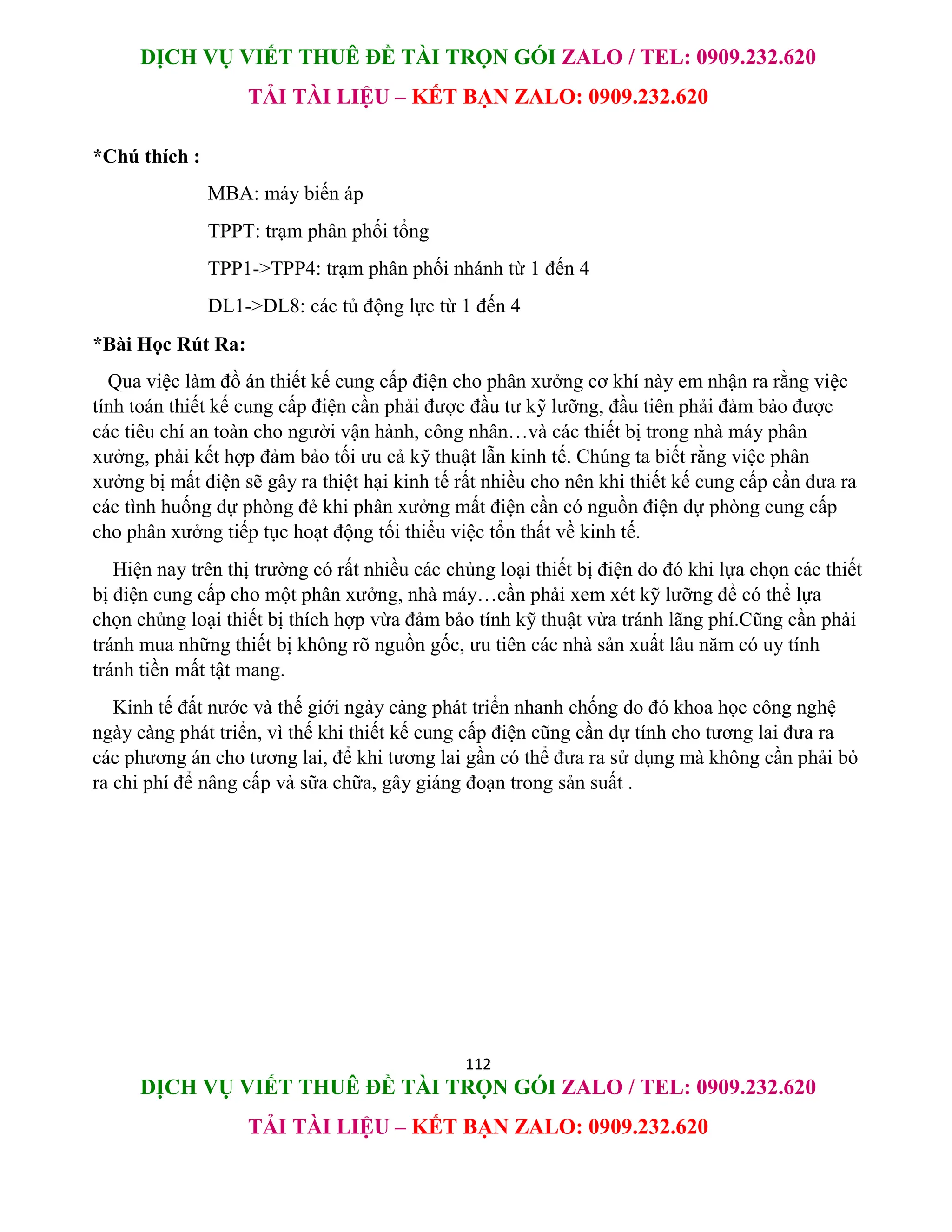 DỊCH VỤ VIẾT THUÊ ĐỀ TÀI TRỌN GÓI ZALO / TEL: 0909.232.620
TẢI TÀI LIỆU – KẾT BẠN ZALO: 0909.232.620
112
DỊCH VỤ VIẾT THUÊ ĐỀ TÀI TRỌN GÓI ZALO / TEL: 0909.232.620
TẢI TÀI LIỆU – KẾT BẠN ZALO: 0909.232.620
*Chú thích :
MBA: máy biến áp
TPPT: trạm phân phối tổng
TPP1->TPP4: trạm phân phối nhánh từ 1 đến 4
DL1->DL8: các tủ động lực từ 1 đến 4
*Bài Học Rút Ra:
Qua việc làm đồ án thiết kế cung cấp điện cho phân xưởng cơ khí này em nhận ra rằng việc
tính toán thiết kế cung cấp điện cần phải được đầu tư kỹ lưỡng, đầu tiên phải đảm bảo được
các tiêu chí an toàn cho người vận hành, công nhân…và các thiết bị trong nhà máy phân
xưởng, phải kết hợp đảm bảo tối ưu cả kỹ thuật lẫn kinh tế. Chúng ta biết rằng việc phân
xưởng bị mất điện sẽ gây ra thiệt hại kinh tế rất nhiều cho nên khi thiết kế cung cấp cần đưa ra
các tình huống dự phòng đẻ khi phân xưởng mất điện cần có nguồn điện dự phòng cung cấp
cho phân xưởng tiếp tục hoạt động tối thiểu việc tổn thất về kinh tế.
Hiện nay trên thị trường có rất nhiều các chủng loại thiết bị điện do đó khi lựa chọn các thiết
bị điện cung cấp cho một phân xưởng, nhà máy…cần phải xem xét kỹ lưỡng để có thể lựa
chọn chủng loại thiết bị thích hợp vừa đảm bảo tính kỹ thuật vừa tránh lãng phí.Cũng cần phải
tránh mua những thiết bị không rõ nguồn gốc, ưu tiên các nhà sản xuất lâu năm có uy tính
tránh tiền mất tật mang.
Kinh tế đất nước và thế giới ngày càng phát triển nhanh chống do đó khoa học công nghệ
ngày càng phát triển, vì thế khi thiết kế cung cấp điện cũng cần dự tính cho tương lai đưa ra
các phương án cho tương lai, để khi tương lai gần có thể đưa ra sử dụng mà không cần phải bỏ
ra chi phí để nâng cấp và sữa chữa, gây giáng đoạn trong sản suất .
 