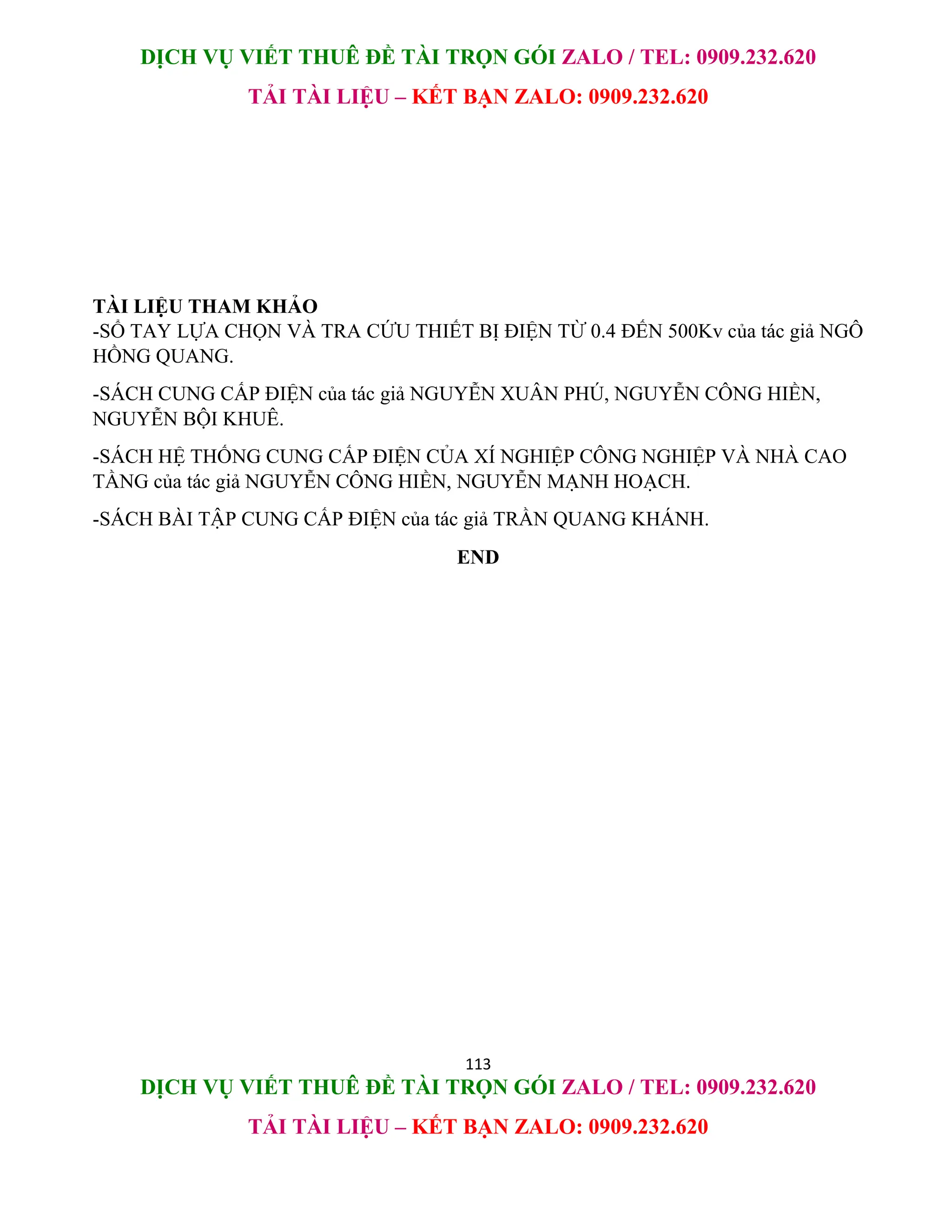 DỊCH VỤ VIẾT THUÊ ĐỀ TÀI TRỌN GÓI ZALO / TEL: 0909.232.620
TẢI TÀI LIỆU – KẾT BẠN ZALO: 0909.232.620
113
DỊCH VỤ VIẾT THUÊ ĐỀ TÀI TRỌN GÓI ZALO / TEL: 0909.232.620
TẢI TÀI LIỆU – KẾT BẠN ZALO: 0909.232.620
TÀI LIỆU THAM KHẢO
-SỔ TAY LỰA CHỌN VÀ TRA CỨU THIẾT BỊ ĐIỆN TỪ 0.4 ĐẾN 500Kv của tác giả NGÔ
HỒNG QUANG.
-SÁCH CUNG CẤP ĐIỆN của tác giả NGUYỄN XUÂN PHÚ, NGUYỄN CÔNG HIỀN,
NGUYỄN BỘI KHUÊ.
-SÁCH HỆ THỐNG CUNG CẤP ĐIỆN CỦA XÍ NGHIỆP CÔNG NGHIỆP VÀ NHÀ CAO
TẦNG của tác giả NGUYỄN CÔNG HIỀN, NGUYỄN MẠNH HOẠCH.
-SÁCH BÀI TẬP CUNG CẤP ĐIỆN của tác giả TRẦN QUANG KHÁNH.
END
 