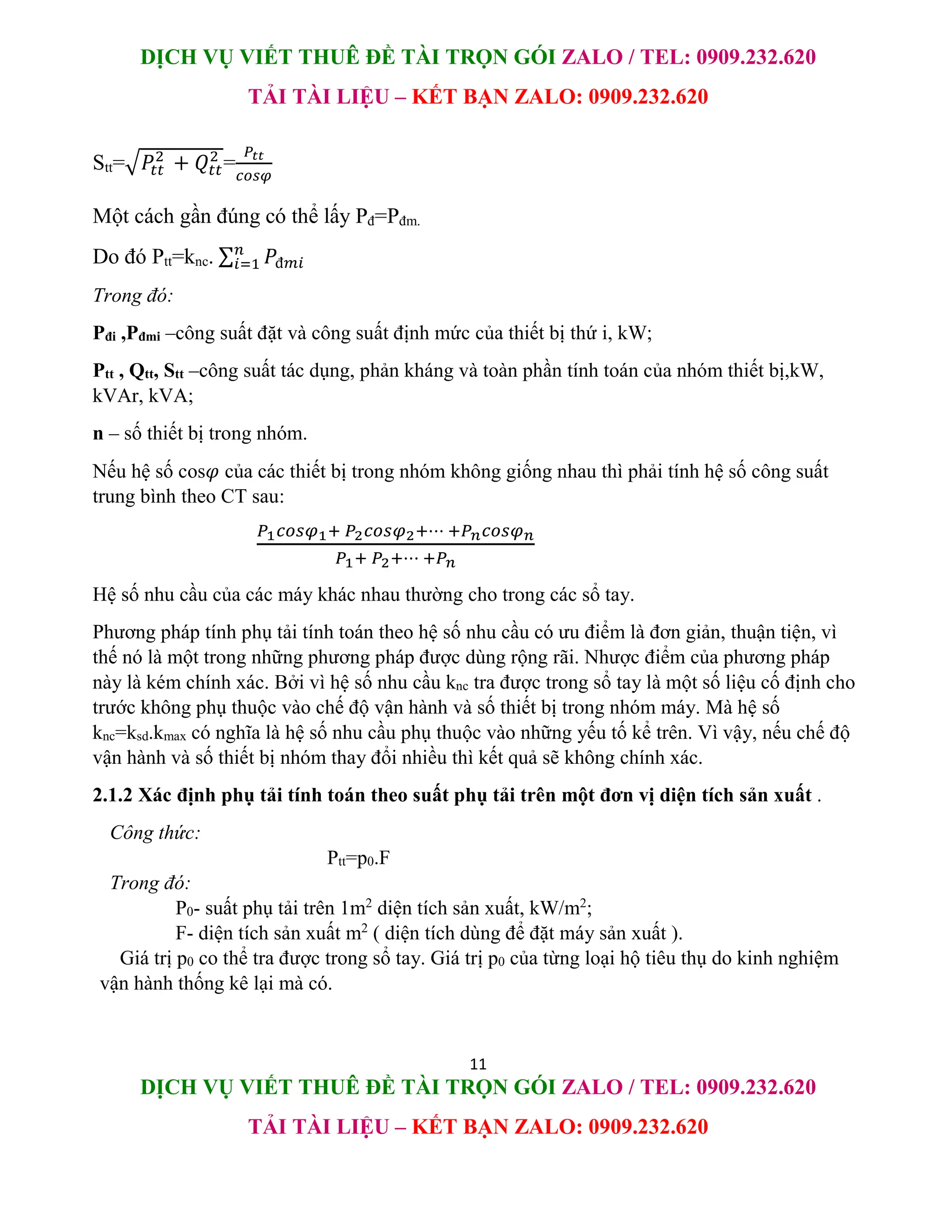 DỊCH VỤ VIẾT THUÊ ĐỀ TÀI TRỌN GÓI ZALO / TEL: 0909.232.620
TẢI TÀI LIỆU – KẾT BẠN ZALO: 0909.232.620
11
DỊCH VỤ VIẾT THUÊ ĐỀ TÀI TRỌN GÓI ZALO / TEL: 0909.232.620
TẢI TÀI LIỆU – KẾT BẠN ZALO: 0909.232.620
Stt=√𝑃𝑡𝑡
2
+ 𝑄𝑡𝑡
2
=
𝑃𝑡𝑡
𝑐𝑜𝑠𝜑
Một cách gần đúng có thể lấy Pđ=Pđm.
Do đó Ptt=knc. ∑ 𝑃đ𝑚𝑖
𝑛
𝑖=1
Trong đó:
Pđi ,Pđmi –công suất đặt và công suất định mức của thiết bị thứ i, kW;
Ptt , Qtt, Stt –công suất tác dụng, phản kháng và toàn phần tính toán của nhóm thiết bị,kW,
kVAr, kVA;
n – số thiết bị trong nhóm.
Nếu hệ số cos𝜑 của các thiết bị trong nhóm không giống nhau thì phải tính hệ số công suất
trung bình theo CT sau:
𝑃1𝑐𝑜𝑠𝜑1+ 𝑃2𝑐𝑜𝑠𝜑2+⋯ +𝑃𝑛𝑐𝑜𝑠𝜑𝑛
𝑃1+ 𝑃2+⋯ +𝑃𝑛
Hệ số nhu cầu của các máy khác nhau thường cho trong các sổ tay.
Phương pháp tính phụ tải tính toán theo hệ số nhu cầu có ưu điểm là đơn giản, thuận tiện, vì
thế nó là một trong những phương pháp được dùng rộng rãi. Nhược điểm của phương pháp
này là kém chính xác. Bởi vì hệ số nhu cầu knc tra được trong sổ tay là một số liệu cố định cho
trước không phụ thuộc vào chế độ vận hành và số thiết bị trong nhóm máy. Mà hệ số
knc=ksd.kmax có nghĩa là hệ số nhu cầu phụ thuộc vào những yếu tố kể trên. Vì vậy, nếu chế độ
vận hành và số thiết bị nhóm thay đổi nhiều thì kết quả sẽ không chính xác.
2.1.2 Xác định phụ tải tính toán theo suất phụ tải trên một đơn vị diện tích sản xuất .
Công thức:
Ptt=p0.F
Trong đó:
P0- suất phụ tải trên 1m2
diện tích sản xuất, kW/m2
;
F- diện tích sản xuất m2
( diện tích dùng để đặt máy sản xuất ).
Giá trị p0 co thể tra được trong sổ tay. Giá trị p0 của từng loại hộ tiêu thụ do kinh nghiệm
vận hành thống kê lại mà có.
 