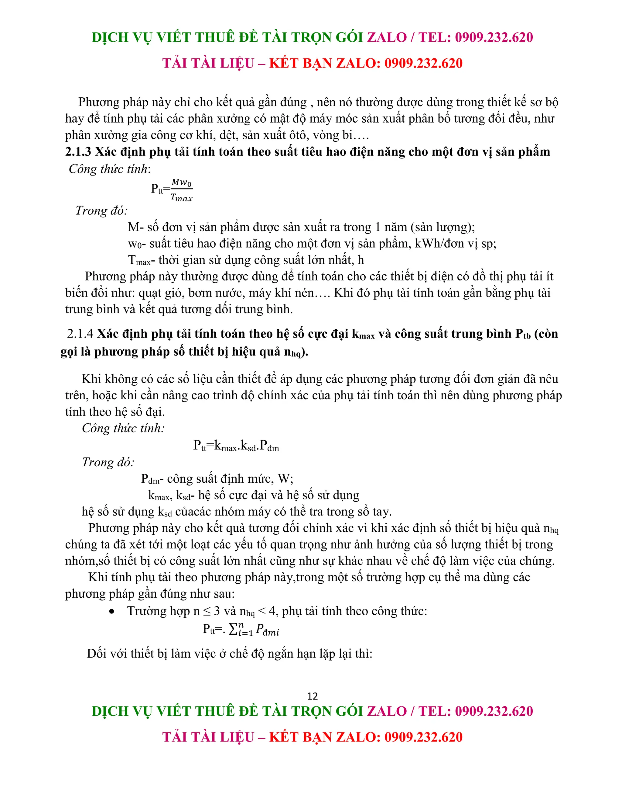 DỊCH VỤ VIẾT THUÊ ĐỀ TÀI TRỌN GÓI ZALO / TEL: 0909.232.620
TẢI TÀI LIỆU – KẾT BẠN ZALO: 0909.232.620
12
DỊCH VỤ VIẾT THUÊ ĐỀ TÀI TRỌN GÓI ZALO / TEL: 0909.232.620
TẢI TÀI LIỆU – KẾT BẠN ZALO: 0909.232.620
Phương pháp này chỉ cho kết quả gần đúng , nên nó thường được dùng trong thiết kế sơ bộ
hay để tính phụ tải các phân xưởng có mật độ máy móc sản xuất phân bố tương đối đều, như
phân xưởng gia công cơ khí, dệt, sản xuất ôtô, vòng bi….
2.1.3 Xác định phụ tải tính toán theo suất tiêu hao điện năng cho một đơn vị sản phẩm
Công thức tính:
Ptt=
𝑀𝑤0
𝑇𝑚𝑎𝑥
Trong đó:
M- số đơn vị sản phẩm được sản xuất ra trong 1 năm (sản lượng);
w0- suất tiêu hao điện năng cho một đơn vị sản phẩm, kWh/đơn vị sp;
Tmax- thời gian sử dụng công suất lớn nhất, h
Phương pháp này thường được dùng để tính toán cho các thiết bị điện có đồ thị phụ tải ít
biến đổi như: quạt gió, bơm nước, máy khí nén…. Khi đó phụ tải tính toán gần bằng phụ tải
trung bình và kết quả tương đối trung bình.
2.1.4 Xác định phụ tải tính toán theo hệ số cực đại kmax và công suất trung bình Ptb (còn
gọi là phương pháp số thiết bị hiệu quả nhq).
Khi không có các số liệu cần thiết để áp dụng các phương pháp tương đối đơn giản đã nêu
trên, hoặc khi cần nâng cao trình độ chính xác của phụ tải tính toán thì nên dùng phương pháp
tính theo hệ số đại.
Công thức tính:
Ptt=kmax.ksd.Pđm
Trong đó:
Pđm- công suất định mức, W;
kmax, ksd- hệ số cực đại và hệ số sử dụng
hệ số sử dụng ksd củacác nhóm máy có thể tra trong sổ tay.
Phương pháp này cho kết quả tương đối chính xác vì khi xác định số thiết bị hiệu quả nhq
chúng ta đã xét tới một loạt các yếu tố quan trọng như ảnh hưởng của số lượng thiết bị trong
nhóm,số thiết bị có công suất lớn nhất cũng như sự khác nhau về chế độ làm việc của chúng.
Khi tính phụ tải theo phương pháp này,trong một số trường hợp cụ thể ma dùng các
phương pháp gần đúng như sau:
 Trường hợp n ≤ 3 và nhq < 4, phụ tải tính theo công thức:
Ptt=. ∑ 𝑃đ𝑚𝑖
𝑛
𝑖=1
Đối với thiết bị làm việc ở chế độ ngắn hạn lặp lại thì:
 