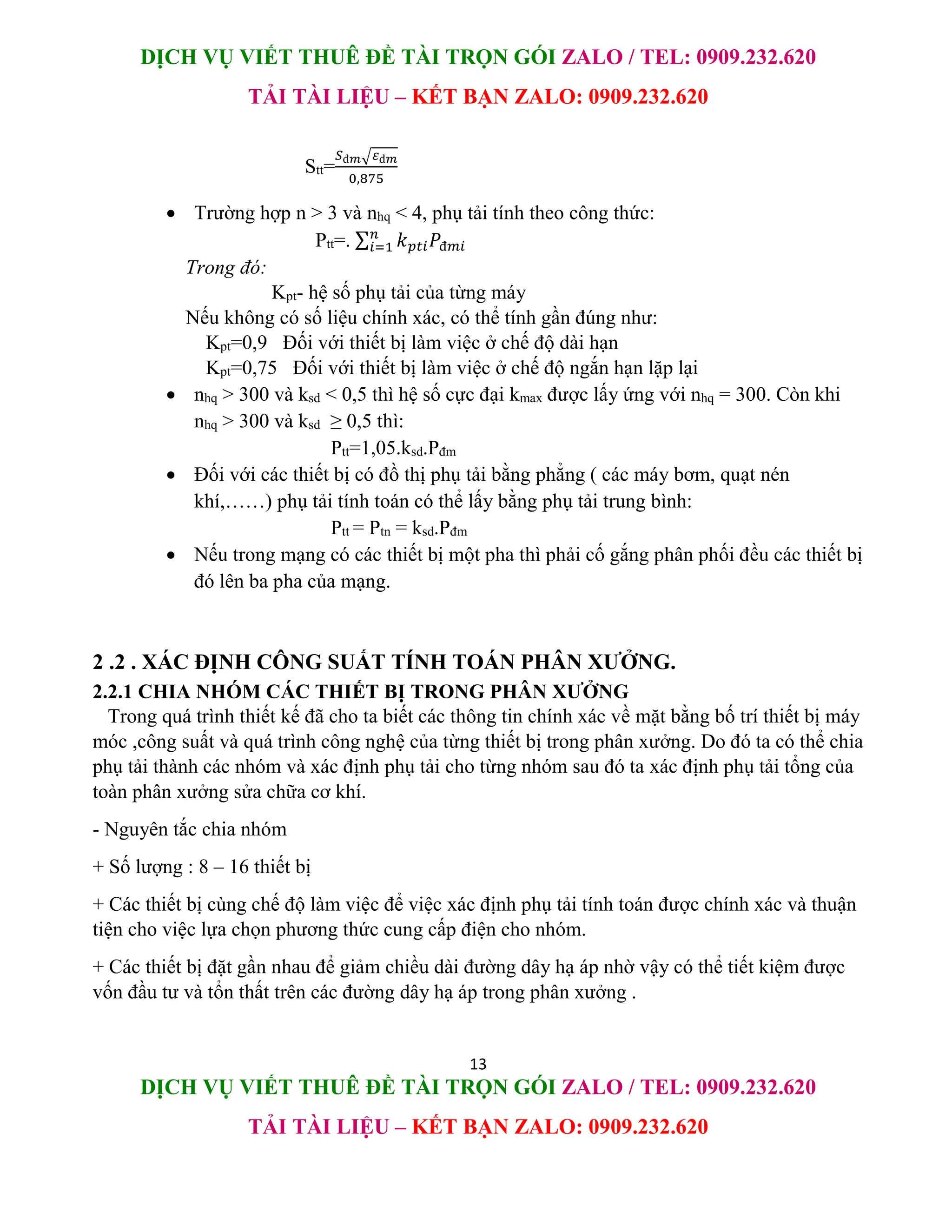 DỊCH VỤ VIẾT THUÊ ĐỀ TÀI TRỌN GÓI ZALO / TEL: 0909.232.620
TẢI TÀI LIỆU – KẾT BẠN ZALO: 0909.232.620
13
DỊCH VỤ VIẾT THUÊ ĐỀ TÀI TRỌN GÓI ZALO / TEL: 0909.232.620
TẢI TÀI LIỆU – KẾT BẠN ZALO: 0909.232.620
Stt=
𝑆đ𝑚√𝜀đ𝑚
0,875
 Trường hợp n > 3 và nhq < 4, phụ tải tính theo công thức:
Ptt=. ∑ 𝑘𝑝𝑡𝑖𝑃đ𝑚𝑖
𝑛
𝑖=1
Trong đó:
Kpt- hệ số phụ tải của từng máy
Nếu không có số liệu chính xác, có thể tính gần đúng như:
Kpt=0,9 Đối với thiết bị làm việc ở chế độ dài hạn
Kpt=0,75 Đối với thiết bị làm việc ở chế độ ngắn hạn lặp lại
 nhq > 300 và ksd < 0,5 thì hệ số cực đại kmax được lấy ứng với nhq = 300. Còn khi
nhq > 300 và ksd ≥ 0,5 thì:
Ptt=1,05.ksd.Pđm
 Đối với các thiết bị có đồ thị phụ tải bằng phẳng ( các máy bơm, quạt nén
khí,……) phụ tải tính toán có thể lấy bằng phụ tải trung bình:
Ptt = Ptn = ksd.Pđm
 Nếu trong mạng có các thiết bị một pha thì phải cố gắng phân phối đều các thiết bị
đó lên ba pha của mạng.
2 .2 . XÁC ĐỊNH CÔNG SUẤT TÍNH TOÁN PHÂN XƯỞNG.
2.2.1 CHIA NHÓM CÁC THIẾT BỊ TRONG PHÂN XƯỞNG
Trong quá trình thiết kế đã cho ta biết các thông tin chính xác về mặt bằng bố trí thiết bị máy
móc ,công suất và quá trình công nghệ của từng thiết bị trong phân xưởng. Do đó ta có thể chia
phụ tải thành các nhóm và xác định phụ tải cho từng nhóm sau đó ta xác định phụ tải tổng của
toàn phân xưởng sửa chữa cơ khí.
- Nguyên tắc chia nhóm
+ Số lượng : 8 – 16 thiết bị
+ Các thiết bị cùng chế độ làm việc để việc xác định phụ tải tính toán được chính xác và thuận
tiện cho việc lựa chọn phương thức cung cấp điện cho nhóm.
+ Các thiết bị đặt gần nhau để giảm chiều dài đường dây hạ áp nhờ vậy có thể tiết kiệm được
vốn đầu tư và tổn thất trên các đường dây hạ áp trong phân xưởng .
 