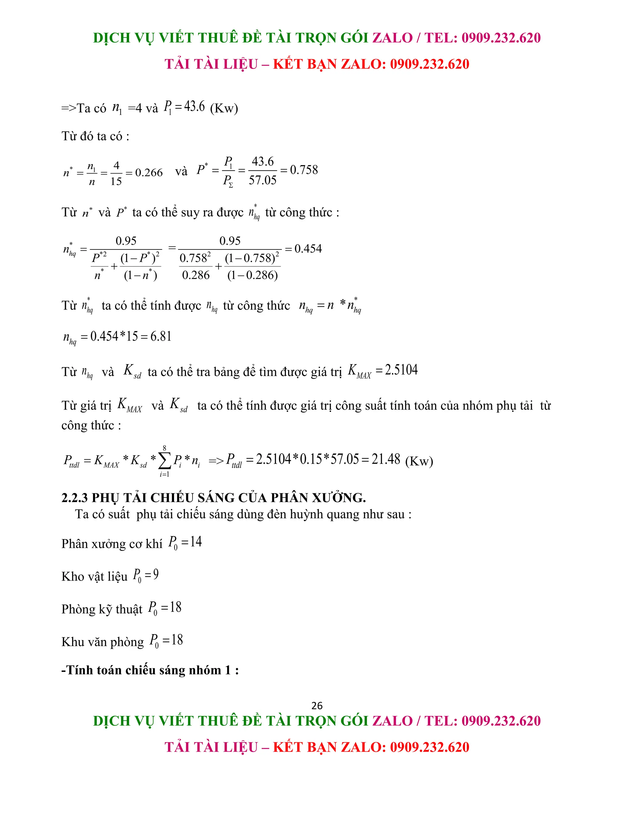 DỊCH VỤ VIẾT THUÊ ĐỀ TÀI TRỌN GÓI ZALO / TEL: 0909.232.620
TẢI TÀI LIỆU – KẾT BẠN ZALO: 0909.232.620
26
DỊCH VỤ VIẾT THUÊ ĐỀ TÀI TRỌN GÓI ZALO / TEL: 0909.232.620
TẢI TÀI LIỆU – KẾT BẠN ZALO: 0909.232.620
=>Ta có 1
n =4 và 1 43.6
P  (Kw)
Từ đó ta có :
* 1 4
0.266
15
n
n
n
   và
* 1 43.6
0.758
57.05
P
P
P
  
Từ *
n và *
P ta có thể suy ra được
*
hq
n từ công thức :
*
*2 * 2
* *
0.95
(1 )
(1 )
hq
n
P P
n n




= 2 2
0.95
0.454
0.758 (1 0.758)
0.286 (1 0.286)




Từ
*
hq
n ta có thể tính được hq
n từ công thức
*
*
hq hq
n n n

0.454*15 6.81
hq
n  
Từ hq
n và sd
K ta có thể tra bảng để tìm được giá trị 2.5104
MAX
K 
Từ giá trị MAX
K và sd
K ta có thể tính được giá trị công suất tính toán của nhóm phụ tải từ
công thức :
8
1
* * *
ttdl MAX sd i i
i
P K K P n

  => 2.5104*0.15*57.05 21.48
ttdl
P   (Kw)
2.2.3 PHỤ TẢI CHIẾU SÁNG CỦA PHÂN XƯỞNG.
Ta có suất phụ tải chiếu sáng dùng đèn huỳnh quang như sau :
Phân xưởng cơ khí 0 14
P 
Kho vật liệu 0 9
P 
Phòng kỹ thuật 0 18
P 
Khu văn phòng 0 18
P 
-Tính toán chiếu sáng nhóm 1 :
 
