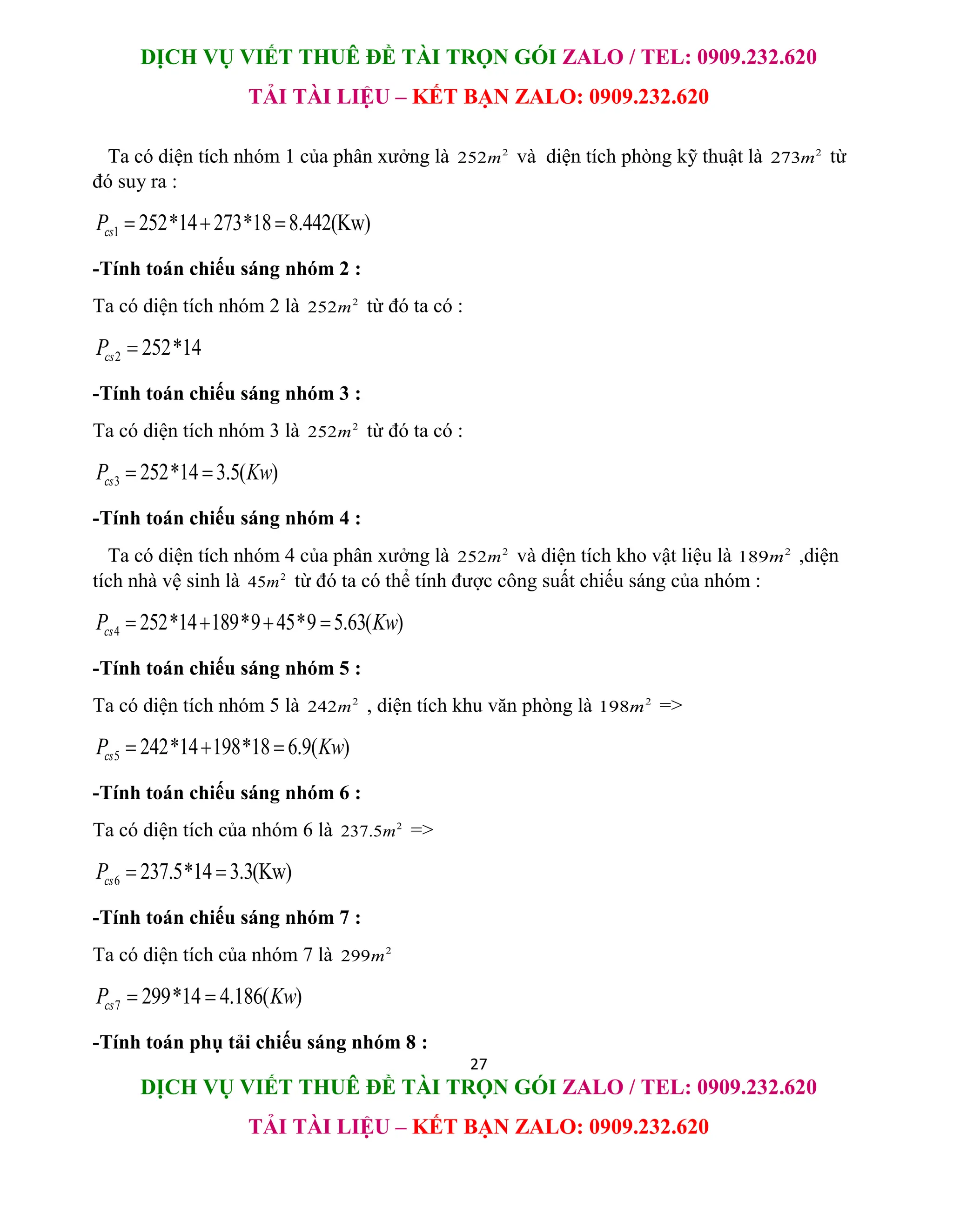 DỊCH VỤ VIẾT THUÊ ĐỀ TÀI TRỌN GÓI ZALO / TEL: 0909.232.620
TẢI TÀI LIỆU – KẾT BẠN ZALO: 0909.232.620
27
DỊCH VỤ VIẾT THUÊ ĐỀ TÀI TRỌN GÓI ZALO / TEL: 0909.232.620
TẢI TÀI LIỆU – KẾT BẠN ZALO: 0909.232.620
Ta có diện tích nhóm 1 của phân xưởng là 2
252m và diện tích phòng kỹ thuật là 2
273m từ
đó suy ra :
1 252*14 273*18 8.442(Kw)
cs
P   
-Tính toán chiếu sáng nhóm 2 :
Ta có diện tích nhóm 2 là 2
252m từ đó ta có :
2 252*14
cs
P 
-Tính toán chiếu sáng nhóm 3 :
Ta có diện tích nhóm 3 là 2
252m từ đó ta có :
3 252*14 3.5( )
cs
P Kw
 
-Tính toán chiếu sáng nhóm 4 :
Ta có diện tích nhóm 4 của phân xưởng là 2
252m và diện tích kho vật liệu là 2
189m ,diện
tích nhà vệ sinh là 2
45m từ đó ta có thể tính được công suất chiếu sáng của nhóm :
4 252*14 189*9 45*9 5.63( )
cs
P Kw
   
-Tính toán chiếu sáng nhóm 5 :
Ta có diện tích nhóm 5 là 2
242m , diện tích khu văn phòng là 2
198m =>
5 242*14 198*18 6.9( )
cs
P Kw
  
-Tính toán chiếu sáng nhóm 6 :
Ta có diện tích của nhóm 6 là 2
237.5m =>
6 237.5*14 3.3(Kw)
cs
P  
-Tính toán chiếu sáng nhóm 7 :
Ta có diện tích của nhóm 7 là 2
299m
7 299*14 4.186( )
cs
P Kw
 
-Tính toán phụ tải chiếu sáng nhóm 8 :
 