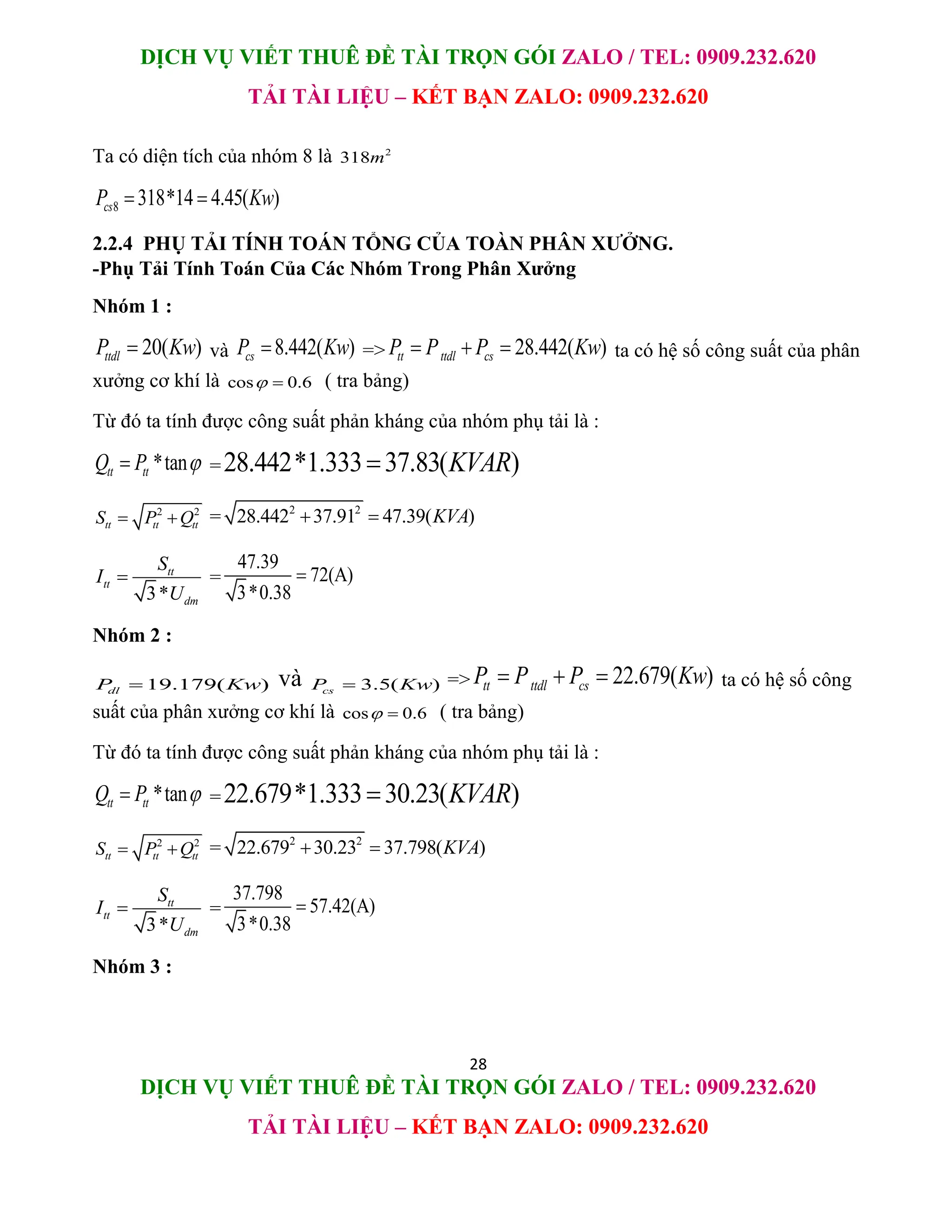 DỊCH VỤ VIẾT THUÊ ĐỀ TÀI TRỌN GÓI ZALO / TEL: 0909.232.620
TẢI TÀI LIỆU – KẾT BẠN ZALO: 0909.232.620
28
DỊCH VỤ VIẾT THUÊ ĐỀ TÀI TRỌN GÓI ZALO / TEL: 0909.232.620
TẢI TÀI LIỆU – KẾT BẠN ZALO: 0909.232.620
Ta có diện tích của nhóm 8 là 2
318m
8 318*14 4.45( )
cs
P Kw
 
2.2.4 PHỤ TẢI TÍNH TOÁN TỔNG CỦA TOÀN PHÂN XƯỞNG.
-Phụ Tải Tính Toán Của Các Nhóm Trong Phân Xưởng
Nhóm 1 :
20( )
ttdl
P Kw
 và 8.442( )
cs
P Kw
 => 28.442( )
tt ttdl cs
P P P Kw
   ta có hệ số công suất của phân
xưởng cơ khí là cos 0.6
  ( tra bảng)
Từ đó ta tính được công suất phản kháng của nhóm phụ tải là :
*tan
tt tt
Q P 
 =28.442*1.333 37.83( )
KVAR

2 2
tt tt tt
S P Q
  = 2 2
28.442 37.91 47.39( )
KVA
 
3*
tt
tt
dm
S
I
U
 =
47.39
72(A)
3*0.38

Nhóm 2 :
19.179( )
dl
P Kw
 và 3.5( )
cs
P Kw
 => 22.679( )
tt ttdl cs
P P P Kw
   ta có hệ số công
suất của phân xưởng cơ khí là cos 0.6
  ( tra bảng)
Từ đó ta tính được công suất phản kháng của nhóm phụ tải là :
*tan
tt tt
Q P 
 =22.679*1.333 30.23( )
KVAR

2 2
tt tt tt
S P Q
  = 2 2
22.679 30.23 37.798( )
KVA
 
3*
tt
tt
dm
S
I
U
 =
37.798
57.42(A)
3*0.38

Nhóm 3 :
 