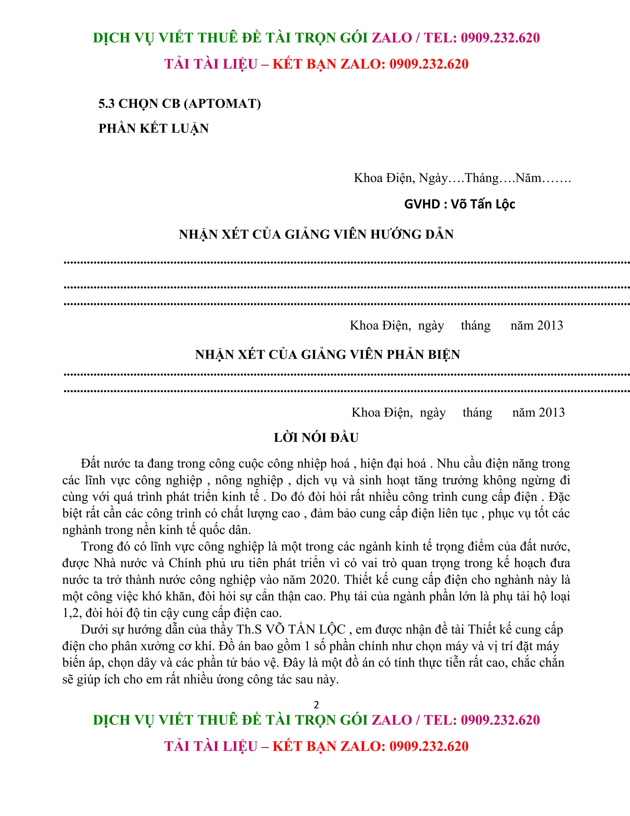 DỊCH VỤ VIẾT THUÊ ĐỀ TÀI TRỌN GÓI ZALO / TEL: 0909.232.620
TẢI TÀI LIỆU – KẾT BẠN ZALO: 0909.232.620
2
DỊCH VỤ VIẾT THUÊ ĐỀ TÀI TRỌN GÓI ZALO / TEL: 0909.232.620
TẢI TÀI LIỆU – KẾT BẠN ZALO: 0909.232.620
5.3 CHỌN CB (APTOMAT)
PHẦN KẾT LUẬN
Khoa Điện, Ngày….Tháng….Năm…….
GVHD : Võ Tấn Lộc
NHẬN XÉT CỦA GIẢNG VIÊN HƯỚNG DẪN
..........................................................................................................................................................................
..........................................................................................................................................................................
..........................................................................................................................................................................
Khoa Điện, ngày tháng năm 2013
NHẬN XÉT CỦA GIẢNG VIÊN PHẢN BIỆN
..........................................................................................................................................................................
..........................................................................................................................................................................
Khoa Điện, ngày tháng năm 2013
LỜI NÓI ĐẦU
Đất nước ta đang trong công cuộc công nhiệp hoá , hiện đại hoá . Nhu cầu điện năng trong
các lĩnh vực công nghiệp , nông nghiệp , dịch vụ và sinh hoạt tăng trưởng không ngừng đi
cùng với quá trình phát triển kinh tế . Do đó đòi hỏi rất nhiều công trình cung cấp điện . Đặc
biệt rất cần các công trình có chất lượng cao , đảm bảo cung cấp điện liên tục , phục vụ tốt các
nghành trong nền kinh tế quốc dân.
Trong đó có lĩnh vực công nghiệp là một trong các ngành kinh tế trọng điểm của đất nước,
được Nhà nước và Chính phủ ưu tiên phát triển vì có vai trò quan trọng trong kế hoạch đưa
nước ta trở thành nước công nghiệp vào năm 2020. Thiết kế cung cấp điện cho nghành này là
một công việc khó khăn, đòi hỏi sự cẩn thận cao. Phụ tải của ngành phần lớn là phụ tải hộ loại
1,2, đòi hỏi độ tin cậy cung cấp điện cao.
Dưới sự hướng dẫn của thầy Th.S VÕ TẤN LỘC , em được nhận đề tài Thiết kế cung cấp
điện cho phân xưởng cơ khí. Đồ án bao gồm 1 số phần chính như chọn máy và vị trí đặt máy
biến áp, chọn dây và các phần tử bảo vệ. Đây là một đồ án có tính thực tiễn rất cao, chắc chắn
sẽ giúp ích cho em rất nhiều ứong công tác sau này.
 