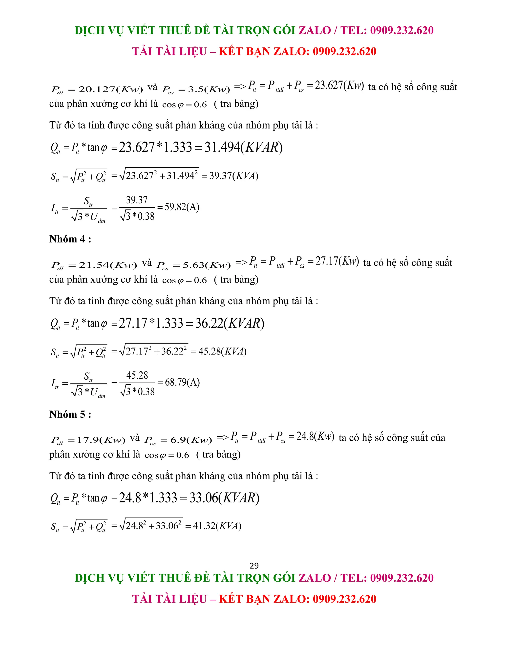 DỊCH VỤ VIẾT THUÊ ĐỀ TÀI TRỌN GÓI ZALO / TEL: 0909.232.620
TẢI TÀI LIỆU – KẾT BẠN ZALO: 0909.232.620
29
DỊCH VỤ VIẾT THUÊ ĐỀ TÀI TRỌN GÓI ZALO / TEL: 0909.232.620
TẢI TÀI LIỆU – KẾT BẠN ZALO: 0909.232.620
20.127( )
dl
P Kw
 và 3.5( )
cs
P Kw
 => 23.627( )
tt ttdl cs
P P P Kw
   ta có hệ số công suất
của phân xưởng cơ khí là cos 0.6
  ( tra bảng)
Từ đó ta tính được công suất phản kháng của nhóm phụ tải là :
*tan
tt tt
Q P 
 =23.627*1.333 31.494( )
KVAR

2 2
tt tt tt
S P Q
  = 2 2
23.627 31.494 39.37( )
KVA
 
3*
tt
tt
dm
S
I
U
 =
39.37
59.82(A)
3*0.38

Nhóm 4 :
21.54( )
dl
P Kw
 và 5.63( )
cs
P Kw
 => 27.17( )
tt ttdl cs
P P P Kw
   ta có hệ số công suất
của phân xưởng cơ khí là cos 0.6
  ( tra bảng)
Từ đó ta tính được công suất phản kháng của nhóm phụ tải là :
*tan
tt tt
Q P 
 =27.17*1.333 36.22( )
KVAR

2 2
tt tt tt
S P Q
  = 2 2
27.17 36.22 45.28( )
KVA
 
3*
tt
tt
dm
S
I
U
 =
45.28
68.79(A)
3*0.38

Nhóm 5 :
17.9( )
dl
P Kw
 và 6.9( )
cs
P Kw
 => 24.8( )
tt ttdl cs
P P P Kw
   ta có hệ số công suất của
phân xưởng cơ khí là cos 0.6
  ( tra bảng)
Từ đó ta tính được công suất phản kháng của nhóm phụ tải là :
*tan
tt tt
Q P 
 =24.8*1.333 33.06( )
KVAR

2 2
tt tt tt
S P Q
  = 2 2
24.8 33.06 41.32( )
KVA
 
 