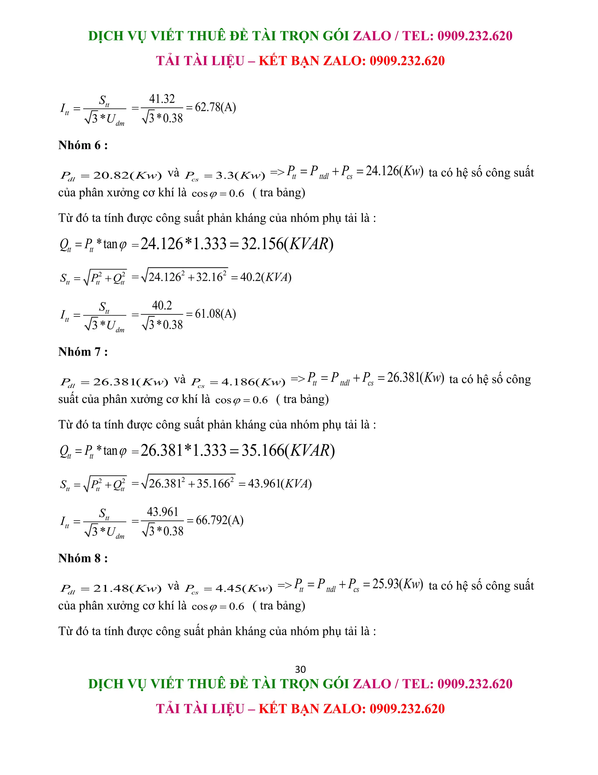 DỊCH VỤ VIẾT THUÊ ĐỀ TÀI TRỌN GÓI ZALO / TEL: 0909.232.620
TẢI TÀI LIỆU – KẾT BẠN ZALO: 0909.232.620
30
DỊCH VỤ VIẾT THUÊ ĐỀ TÀI TRỌN GÓI ZALO / TEL: 0909.232.620
TẢI TÀI LIỆU – KẾT BẠN ZALO: 0909.232.620
3*
tt
tt
dm
S
I
U
 =
41.32
62.78(A)
3*0.38

Nhóm 6 :
20.82( )
dl
P Kw
 và 3.3( )
cs
P Kw
 => 24.126( )
tt ttdl cs
P P P Kw
   ta có hệ số công suất
của phân xưởng cơ khí là cos 0.6
  ( tra bảng)
Từ đó ta tính được công suất phản kháng của nhóm phụ tải là :
*tan
tt tt
Q P 
 =24.126*1.333 32.156( )
KVAR

2 2
tt tt tt
S P Q
  = 2 2
24.126 32.16 40.2( )
KVA
 
3*
tt
tt
dm
S
I
U
 =
40.2
61.08(A)
3*0.38

Nhóm 7 :
26.381( )
dl
P Kw
 và 4.186( )
cs
P Kw
 => 26.381( )
tt ttdl cs
P P P Kw
   ta có hệ số công
suất của phân xưởng cơ khí là cos 0.6
  ( tra bảng)
Từ đó ta tính được công suất phản kháng của nhóm phụ tải là :
*tan
tt tt
Q P 
 =26.381*1.333 35.166( )
KVAR

2 2
tt tt tt
S P Q
  = 2 2
26.381 35.166 43.961( )
KVA
 
3*
tt
tt
dm
S
I
U
 =
43.961
66.792(A)
3*0.38

Nhóm 8 :
21.48( )
dl
P Kw
 và 4.45( )
cs
P Kw
 => 25.93( )
tt ttdl cs
P P P Kw
   ta có hệ số công suất
của phân xưởng cơ khí là cos 0.6
  ( tra bảng)
Từ đó ta tính được công suất phản kháng của nhóm phụ tải là :
 