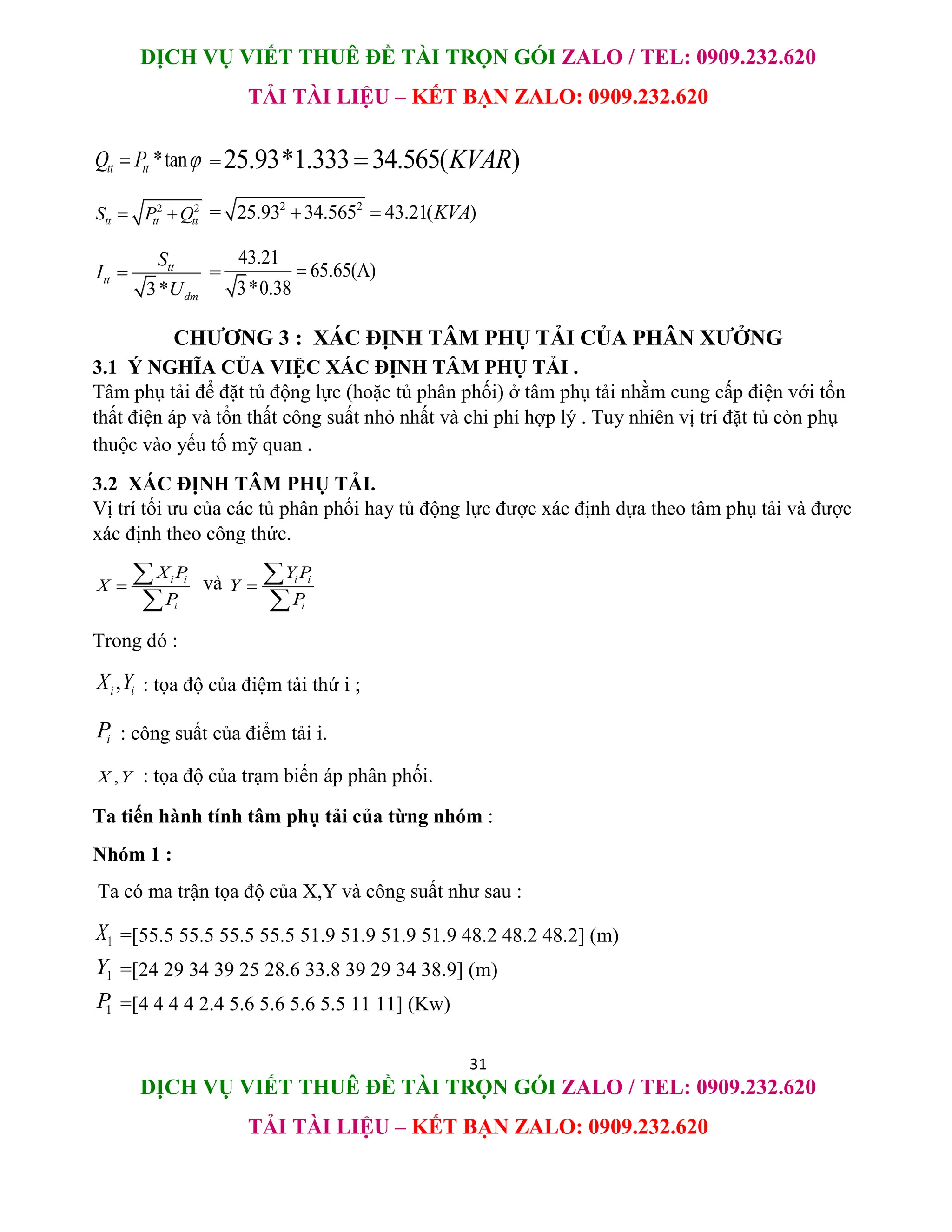 DỊCH VỤ VIẾT THUÊ ĐỀ TÀI TRỌN GÓI ZALO / TEL: 0909.232.620
TẢI TÀI LIỆU – KẾT BẠN ZALO: 0909.232.620
31
DỊCH VỤ VIẾT THUÊ ĐỀ TÀI TRỌN GÓI ZALO / TEL: 0909.232.620
TẢI TÀI LIỆU – KẾT BẠN ZALO: 0909.232.620
*tan
tt tt
Q P 
 =25.93*1.333 34.565( )
KVAR

2 2
tt tt tt
S P Q
  = 2 2
25.93 34.565 43.21( )
KVA
 
3*
tt
tt
dm
S
I
U
 =
43.21
65.65(A)
3*0.38

CHƯƠNG 3 : XÁC ĐỊNH TÂM PHỤ TẢI CỦA PHÂN XƯỞNG
3.1 Ý NGHĨA CỦA VIỆC XÁC ĐỊNH TÂM PHỤ TẢI .
Tâm phụ tải để đặt tủ động lực (hoặc tủ phân phối) ở tâm phụ tải nhằm cung cấp điện với tổn
thất điện áp và tổn thất công suất nhỏ nhất và chi phí hợp lý . Tuy nhiên vị trí đặt tủ còn phụ
thuộc vào yếu tố mỹ quan .
3.2 XÁC ĐỊNH TÂM PHỤ TẢI.
Vị trí tối ưu của các tủ phân phối hay tủ động lực được xác định dựa theo tâm phụ tải và được
xác định theo công thức.
i i
i
X P
X
P



và i i
i
Y P
Y
P



Trong đó :
,
i i
X Y : tọa độ của điệm tải thứ i ;
i
P : công suất của điểm tải i.
,
X Y : tọa độ của trạm biến áp phân phối.
Ta tiến hành tính tâm phụ tải của từng nhóm :
Nhóm 1 :
Ta có ma trận tọa độ của X,Y và công suất như sau :
1
X =[55.5 55.5 55.5 55.5 51.9 51.9 51.9 51.9 48.2 48.2 48.2] (m)
1
Y =[24 29 34 39 25 28.6 33.8 39 29 34 38.9] (m)
1
P =[4 4 4 4 2.4 5.6 5.6 5.6 5.5 11 11] (Kw)
 