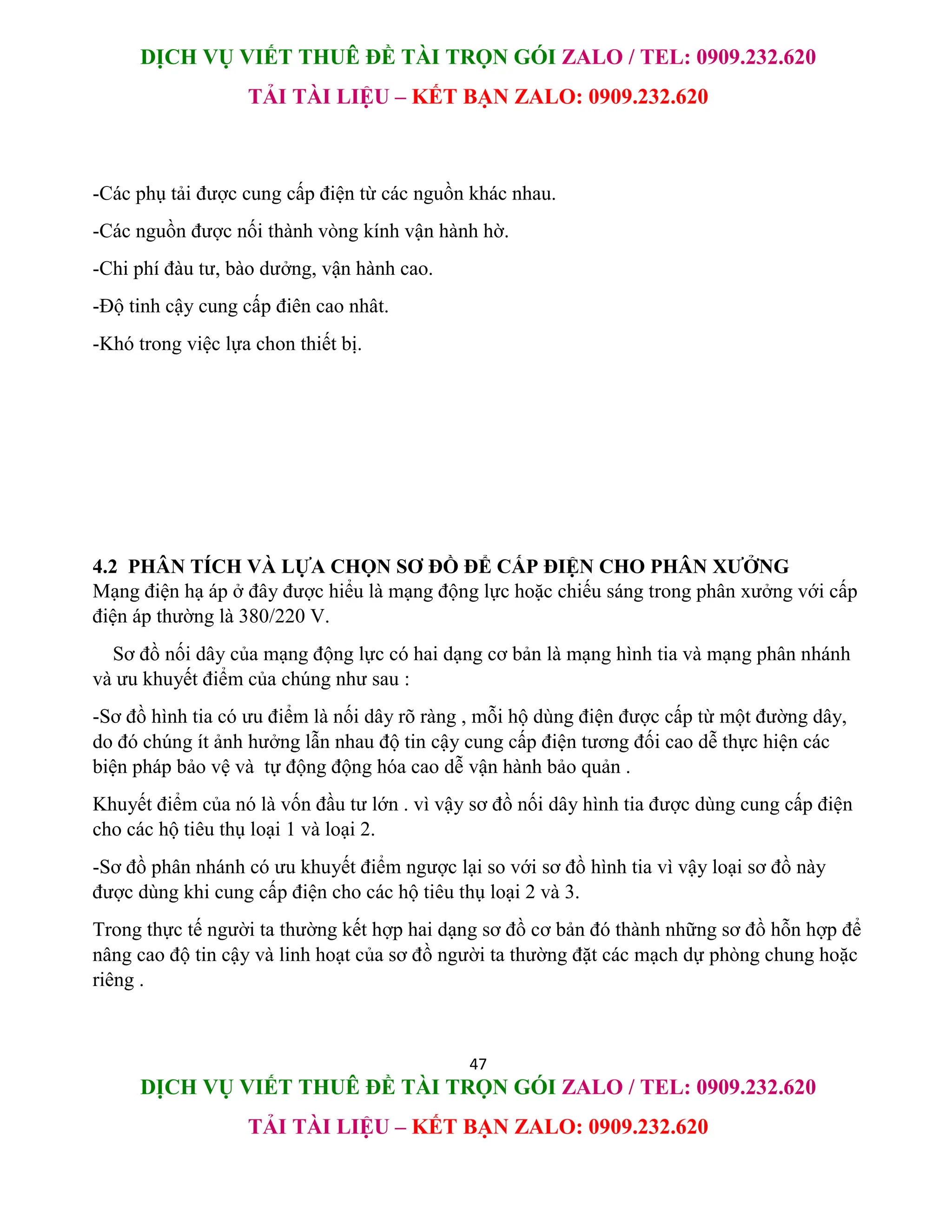 DỊCH VỤ VIẾT THUÊ ĐỀ TÀI TRỌN GÓI ZALO / TEL: 0909.232.620
TẢI TÀI LIỆU – KẾT BẠN ZALO: 0909.232.620
47
DỊCH VỤ VIẾT THUÊ ĐỀ TÀI TRỌN GÓI ZALO / TEL: 0909.232.620
TẢI TÀI LIỆU – KẾT BẠN ZALO: 0909.232.620
-Các phụ tải được cung cấp điện từ các nguồn khác nhau.
-Các nguồn được nối thành vòng kính vận hành hờ.
-Chi phí đàu tư, bào dưởng, vận hành cao.
-Độ tinh cậy cung cấp điên cao nhât.
-Khó trong việc lựa chon thiết bị.
4.2 PHÂN TÍCH VÀ LỰA CHỌN SƠ ĐỒ ĐỂ CẤP ĐIỆN CHO PHÂN XƯỞNG
Mạng điện hạ áp ở đây được hiểu là mạng động lực hoặc chiếu sáng trong phân xưởng với cấp
điện áp thường là 380/220 V.
Sơ đồ nối dây của mạng động lực có hai dạng cơ bản là mạng hình tia và mạng phân nhánh
và ưu khuyết điểm của chúng như sau :
-Sơ đồ hình tia có ưu điểm là nối dây rõ ràng , mỗi hộ dùng điện được cấp từ một đường dây,
do đó chúng ít ảnh hưởng lẫn nhau độ tin cậy cung cấp điện tương đối cao dễ thực hiện các
biện pháp bảo vệ và tự động động hóa cao dễ vận hành bảo quản .
Khuyết điểm của nó là vốn đầu tư lớn . vì vậy sơ đồ nối dây hình tia được dùng cung cấp điện
cho các hộ tiêu thụ loại 1 và loại 2.
-Sơ đồ phân nhánh có ưu khuyết điểm ngược lại so với sơ đồ hình tia vì vậy loại sơ đồ này
được dùng khi cung cấp điện cho các hộ tiêu thụ loại 2 và 3.
Trong thực tế người ta thường kết hợp hai dạng sơ đồ cơ bản đó thành những sơ đồ hỗn hợp để
nâng cao độ tin cậy và linh hoạt của sơ đồ người ta thường đặt các mạch dự phòng chung hoặc
riêng .
 