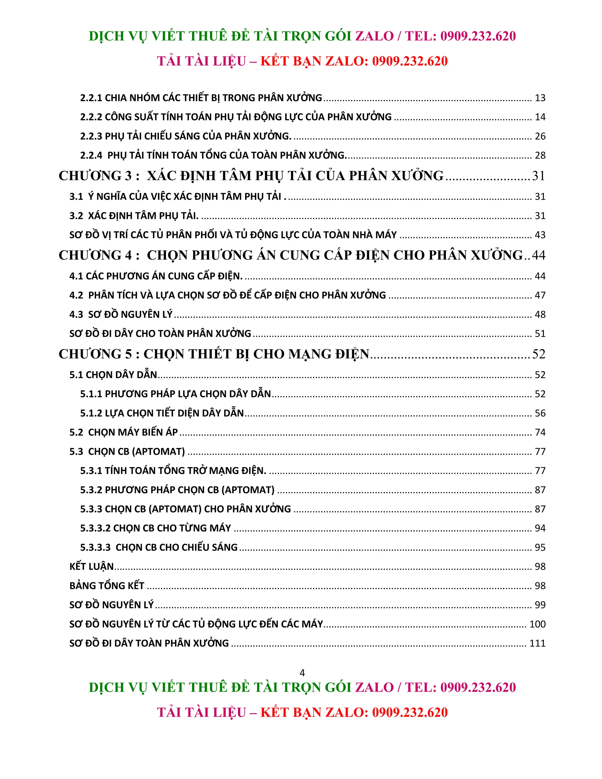DỊCH VỤ VIẾT THUÊ ĐỀ TÀI TRỌN GÓI ZALO / TEL: 0909.232.620
TẢI TÀI LIỆU – KẾT BẠN ZALO: 0909.232.620
4
DỊCH VỤ VIẾT THUÊ ĐỀ TÀI TRỌN GÓI ZALO / TEL: 0909.232.620
TẢI TÀI LIỆU – KẾT BẠN ZALO: 0909.232.620
2.2.1 CHIA NHÓM CÁC THIẾT BỊ TRONG PHÂN XƯỞNG............................................................................. 13
2.2.2 CÔNG SUẤT TÍNH TOÁN PHỤ TẢI ĐỘNG LỰC CỦA PHÂN XƯỞNG ................................................... 14
2.2.3 PHỤ TẢI CHIẾU SÁNG CỦA PHÂN XƯỞNG......................................................................................... 26
2.2.4 PHỤ TẢI TÍNH TOÁN TỔNG CỦA TOÀN PHÂN XƯỞNG..................................................................... 28
CHƯƠNG 3 : XÁC ĐỊNH TÂM PHỤ TẢI CỦA PHÂN XƯỞNG.........................31
3.1 Ý NGHĨA CỦA VIỆC XÁC ĐỊNH TÂM PHỤ TẢI ........................................................................................... 31
3.2 XÁC ĐỊNH TÂM PHỤ TẢI. .......................................................................................................................... 31
SƠ ĐỒ VỊ TRÍ CÁC TỦ PHÂN PHỐI VÀ TỦ ĐỘNG LỰC CỦA TOÀN NHÀ MÁY ................................................. 43
CHƯƠNG 4 : CHỌN PHƯƠNG ÁN CUNG CẤP ĐIỆN CHO PHÂN XƯỞNG..44
4.1 CÁC PHƯƠNG ÁN CUNG CẤP ĐIỆN........................................................................................................... 44
4.2 PHÂN TÍCH VÀ LỰA CHỌN SƠ ĐỒ ĐỂ CẤP ĐIỆN CHO PHÂN XƯỞNG ..................................................... 47
4.3 SƠ ĐỒ NGUYÊN LÝ.................................................................................................................................... 48
SƠ ĐỒ ĐI DÂY CHO TOÀN PHÂN XƯỞNG....................................................................................................... 51
CHƯƠNG 5 : CHỌN THIẾT BỊ CHO MẠNG ĐIỆN...............................................52
5.1 CHỌN DÂY DẪN.......................................................................................................................................... 52
5.1.1 PHƯƠNG PHÁP LỰA CHỌN DÂY DẪN................................................................................................ 52
5.1.2 LỰA CHỌN TIẾT DIỆN DÂY DẪN.......................................................................................................... 56
5.2 CHỌN MÁY BIẾN ÁP.................................................................................................................................. 74
5.3 CHỌN CB (APTOMAT) ............................................................................................................................... 77
5.3.1 TÍNH TOÁN TỔNG TRỞ MẠNG ĐIỆN. ................................................................................................. 77
5.3.2 PHƯƠNG PHÁP CHỌN CB (APTOMAT) .............................................................................................. 87
5.3.3 CHỌN CB (APTOMAT) CHO PHÂN XƯỞNG ........................................................................................ 87
5.3.3.2 CHỌN CB CHO TỪNG MÁY .............................................................................................................. 94
5.3.3.3 CHỌN CB CHO CHIẾU SÁNG............................................................................................................ 95
KẾT LUẬN.......................................................................................................................................................... 98
BẢNG TỔNG KẾT .............................................................................................................................................. 98
SƠ ĐỒ NGUYÊN LÝ........................................................................................................................................... 99
SƠ ĐỒ NGUYÊN LÝ TỪ CÁC TỦ ĐỘNG LỰC ĐẾN CÁC MÁY........................................................................... 100
SƠ ĐỒ ĐI DÂY TOÀN PHÂN XƯỞNG ............................................................................................................. 111
 