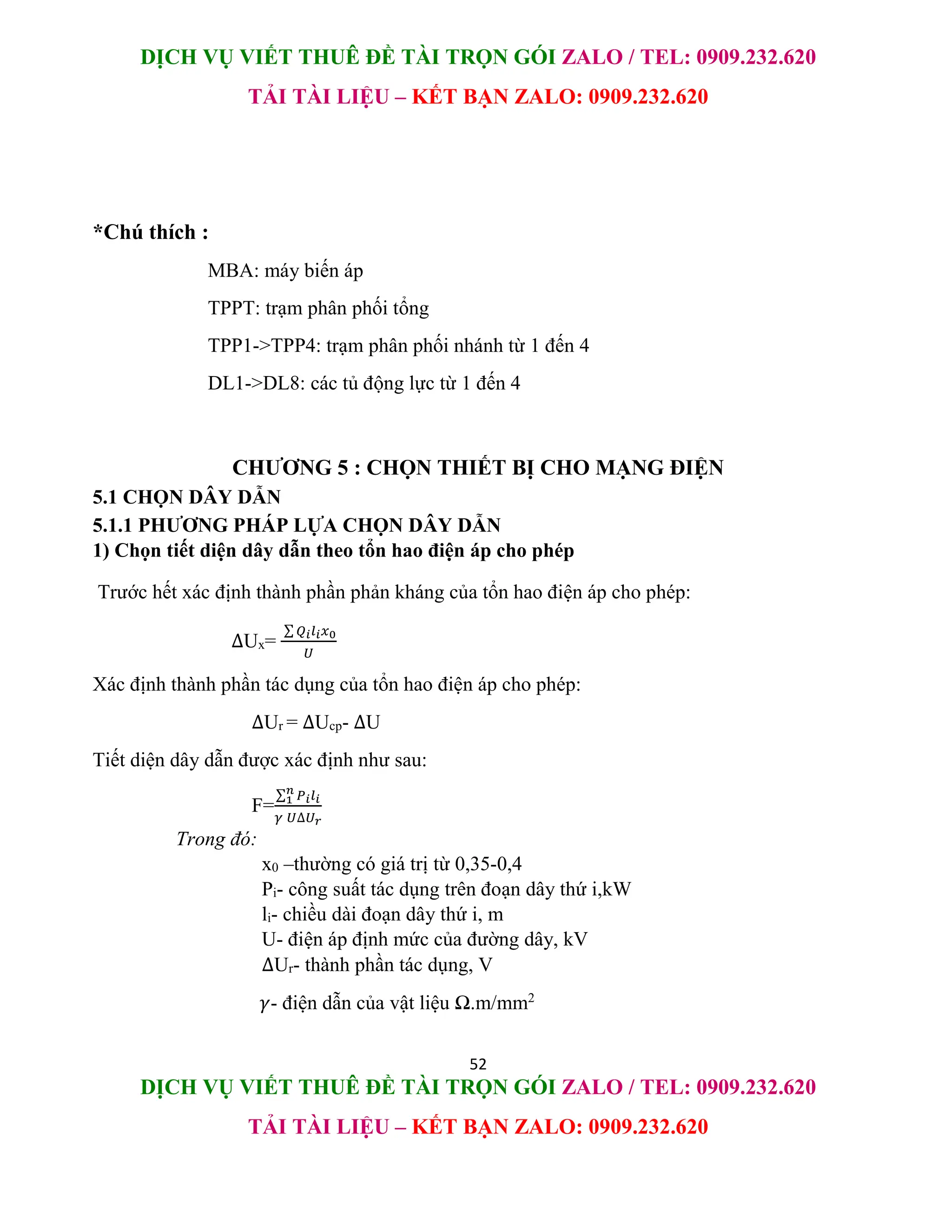 DỊCH VỤ VIẾT THUÊ ĐỀ TÀI TRỌN GÓI ZALO / TEL: 0909.232.620
TẢI TÀI LIỆU – KẾT BẠN ZALO: 0909.232.620
52
DỊCH VỤ VIẾT THUÊ ĐỀ TÀI TRỌN GÓI ZALO / TEL: 0909.232.620
TẢI TÀI LIỆU – KẾT BẠN ZALO: 0909.232.620
*Chú thích :
MBA: máy biến áp
TPPT: trạm phân phối tổng
TPP1->TPP4: trạm phân phối nhánh từ 1 đến 4
DL1->DL8: các tủ động lực từ 1 đến 4
CHƯƠNG 5 : CHỌN THIẾT BỊ CHO MẠNG ĐIỆN
5.1 CHỌN DÂY DẪN
5.1.1 PHƯƠNG PHÁP LỰA CHỌN DÂY DẪN
1) Chọn tiết diện dây dẫn theo tổn hao điện áp cho phép
Trước hết xác định thành phần phản kháng của tổn hao điện áp cho phép:
∆Ux=
∑ 𝑄𝑖𝑙𝑖𝑥0
𝑈
Xác định thành phần tác dụng của tổn hao điện áp cho phép:
∆Ur = ∆Ucp- ∆U
Tiết diện dây dẫn được xác định như sau:
F=
∑ 𝑃𝑖𝑙𝑖
𝑛
1
𝛾 𝑈∆𝑈𝑟
Trong đó:
x0 –thường có giá trị từ 0,35-0,4
Pi- công suất tác dụng trên đoạn dây thứ i,kW
li- chiều dài đoạn dây thứ i, m
U- điện áp định mức của đường dây, kV
∆Ur- thành phần tác dụng, V
𝛾- điện dẫn của vật liệu Ω.m/mm2
 