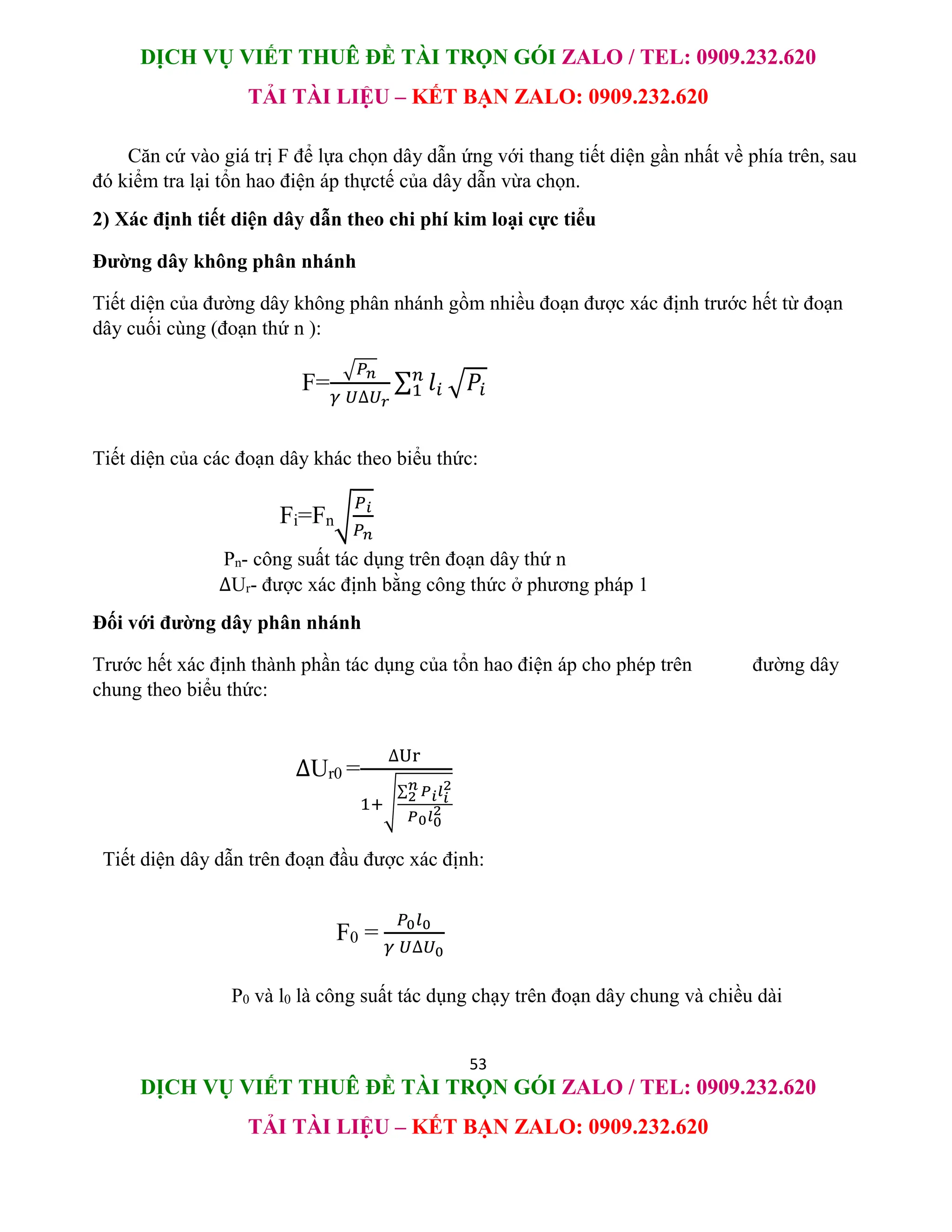 DỊCH VỤ VIẾT THUÊ ĐỀ TÀI TRỌN GÓI ZALO / TEL: 0909.232.620
TẢI TÀI LIỆU – KẾT BẠN ZALO: 0909.232.620
53
DỊCH VỤ VIẾT THUÊ ĐỀ TÀI TRỌN GÓI ZALO / TEL: 0909.232.620
TẢI TÀI LIỆU – KẾT BẠN ZALO: 0909.232.620
Căn cứ vào giá trị F để lựa chọn dây dẫn ứng với thang tiết diện gần nhất về phía trên, sau
đó kiểm tra lại tổn hao điện áp thựctế của dây dẫn vừa chọn.
2) Xác định tiết diện dây dẫn theo chi phí kim loại cực tiểu
Đường dây không phân nhánh
Tiết diện của đường dây không phân nhánh gồm nhiều đoạn được xác định trước hết từ đoạn
dây cuối cùng (đoạn thứ n ):
F=
√𝑃𝑛
𝛾 𝑈∆𝑈𝑟
∑ 𝑙𝑖
𝑛
1 √𝑃𝑖
Tiết diện của các đoạn dây khác theo biểu thức:
Fi=Fn√
𝑃𝑖
𝑃𝑛
Pn- công suất tác dụng trên đoạn dây thứ n
∆Ur- được xác định bằng công thức ở phương pháp 1
Đối với đường dây phân nhánh
Trước hết xác định thành phần tác dụng của tổn hao điện áp cho phép trên đường dây
chung theo biểu thức:
∆Ur0 =
∆Ur
1+√
∑ 𝑃𝑖𝑙𝑖
2
𝑛
2
𝑃0𝑙0
2
Tiết diện dây dẫn trên đoạn đầu được xác định:
F0 =
𝑃0𝑙0
𝛾 𝑈∆𝑈0
P0 và l0 là công suất tác dụng chạy trên đoạn dây chung và chiều dài
 