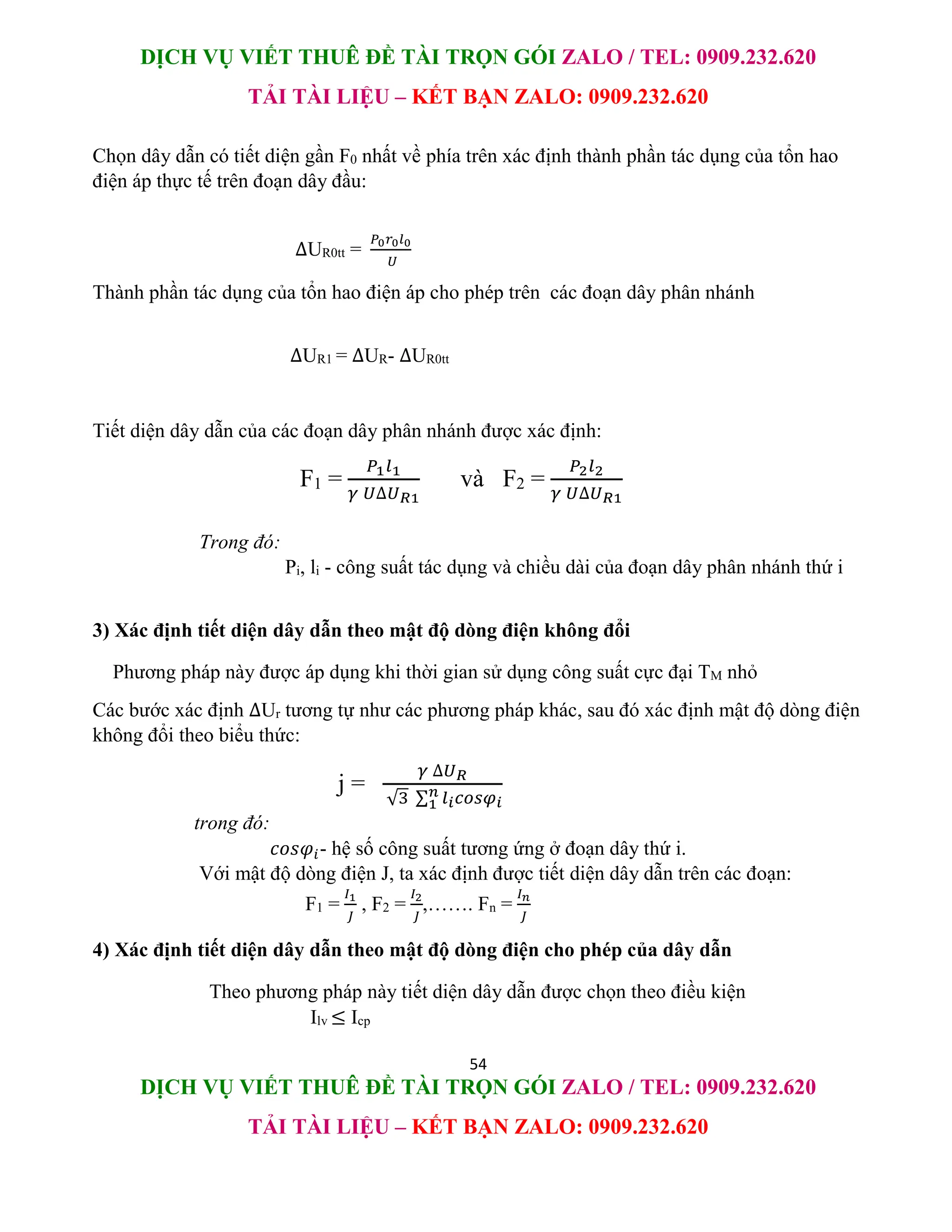 DỊCH VỤ VIẾT THUÊ ĐỀ TÀI TRỌN GÓI ZALO / TEL: 0909.232.620
TẢI TÀI LIỆU – KẾT BẠN ZALO: 0909.232.620
54
DỊCH VỤ VIẾT THUÊ ĐỀ TÀI TRỌN GÓI ZALO / TEL: 0909.232.620
TẢI TÀI LIỆU – KẾT BẠN ZALO: 0909.232.620
Chọn dây dẫn có tiết diện gần F0 nhất về phía trên xác định thành phần tác dụng của tổn hao
điện áp thực tế trên đoạn dây đầu:
∆UR0tt =
𝑃0𝑟0𝑙0
𝑈
Thành phần tác dụng của tổn hao điện áp cho phép trên các đoạn dây phân nhánh
∆UR1 = ∆UR- ∆UR0tt
Tiết diện dây dẫn của các đoạn dây phân nhánh được xác định:
F1 =
𝑃1𝑙1
𝛾 𝑈∆𝑈𝑅1
và F2 =
𝑃2𝑙2
𝛾 𝑈∆𝑈𝑅1
Trong đó:
Pi, li - công suất tác dụng và chiều dài của đoạn dây phân nhánh thứ i
3) Xác định tiết diện dây dẫn theo mật độ dòng điện không đổi
Phương pháp này được áp dụng khi thời gian sử dụng công suất cực đại TM nhỏ
Các bước xác định ∆Ur tương tự như các phương pháp khác, sau đó xác định mật độ dòng điện
không đổi theo biểu thức:
j =
𝛾 ∆𝑈𝑅
√3 ∑ 𝑙𝑖𝑐𝑜𝑠𝜑𝑖
𝑛
1
trong đó:
𝑐𝑜𝑠𝜑𝑖- hệ số công suất tương ứng ở đoạn dây thứ i.
Với mật độ dòng điện J, ta xác định được tiết diện dây dẫn trên các đoạn:
F1 =
𝐼1
𝐽
, F2 =
𝐼2
𝐽
,……. Fn =
𝐼𝑛
𝐽
4) Xác định tiết diện dây dẫn theo mật độ dòng điện cho phép của dây dẫn
Theo phương pháp này tiết diện dây dẫn được chọn theo điều kiện
Ilv ≤ Icp
 