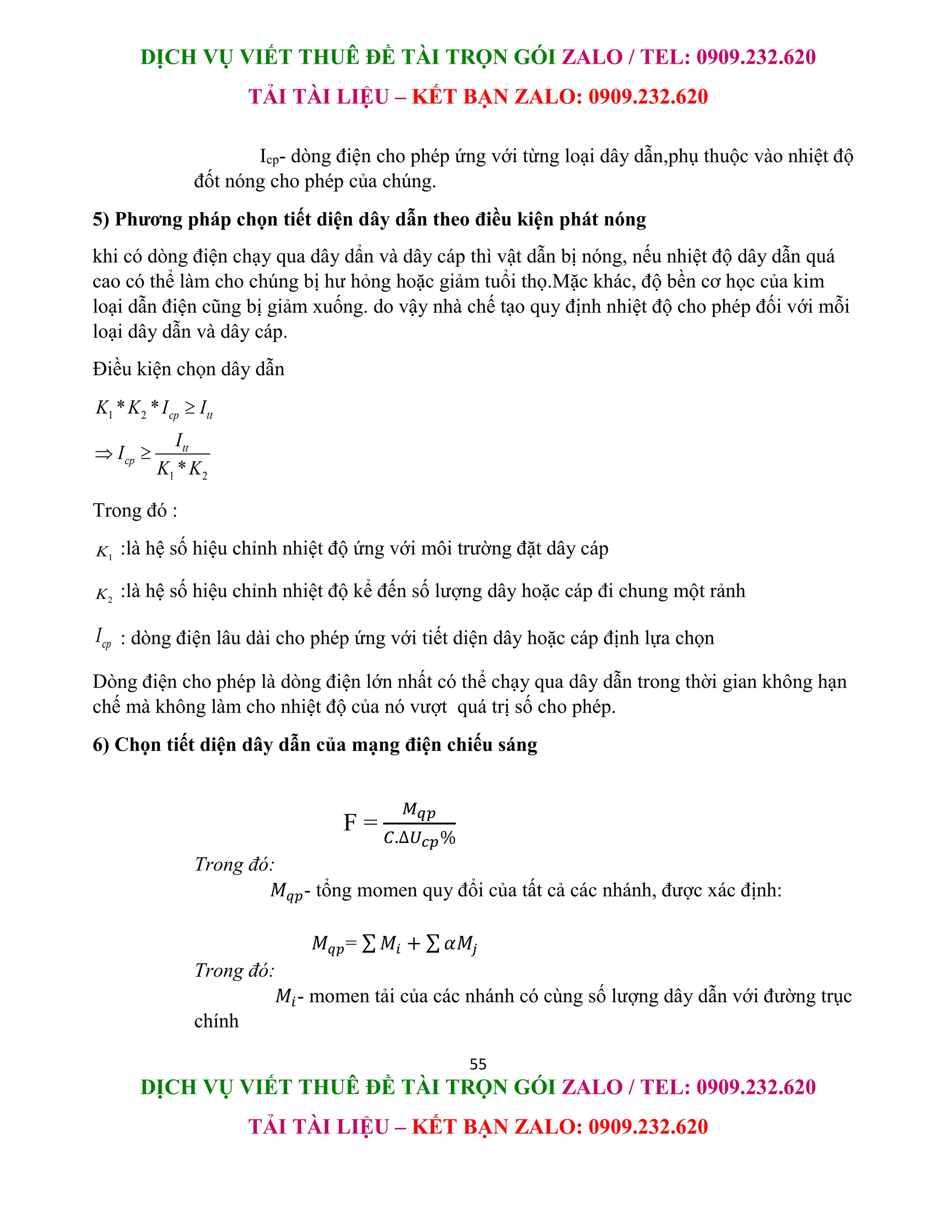 DỊCH VỤ VIẾT THUÊ ĐỀ TÀI TRỌN GÓI ZALO / TEL: 0909.232.620
TẢI TÀI LIỆU – KẾT BẠN ZALO: 0909.232.620
55
DỊCH VỤ VIẾT THUÊ ĐỀ TÀI TRỌN GÓI ZALO / TEL: 0909.232.620
TẢI TÀI LIỆU – KẾT BẠN ZALO: 0909.232.620
Icp- dòng điện cho phép ứng với từng loại dây dẫn,phụ thuộc vào nhiệt độ
đốt nóng cho phép của chúng.
5) Phương pháp chọn tiết diện dây dẫn theo điều kiện phát nóng
khi có dòng điện chạy qua dây dẩn và dây cáp thì vật dẫn bị nóng, nếu nhiệt độ dây dẫn quá
cao có thể làm cho chúng bị hư hỏng hoặc giảm tuổi thọ.Mặc khác, độ bền cơ học của kim
loại dẫn điện cũng bị giảm xuống. do vậy nhà chế tạo quy định nhiệt độ cho phép đối với mỗi
loại dây dẫn và dây cáp.
Điều kiện chọn dây dẫn
1 2
1 2
* *
*
cp tt
tt
cp
K K I I
I
I
K K

 
Trong đó :
1
K :là hệ số hiệu chỉnh nhiệt độ ứng với môi trường đặt dây cáp
2
K :là hệ số hiệu chỉnh nhiệt độ kể đến số lượng dây hoặc cáp đi chung một rảnh
cp
I : dòng điện lâu dài cho phép ứng với tiết diện dây hoặc cáp định lựa chọn
Dòng điện cho phép là dòng điện lớn nhất có thể chạy qua dây dẫn trong thời gian không hạn
chế mà không làm cho nhiệt độ của nó vượt quá trị số cho phép.
6) Chọn tiết diện dây dẫn của mạng điện chiếu sáng
F =
𝑀𝑞𝑝
𝐶.∆𝑈𝑐𝑝%
Trong đó:
𝑀𝑞𝑝- tổng momen quy đổi của tất cả các nhánh, được xác định:
𝑀𝑞𝑝= ∑ 𝑀𝑖 + ∑ 𝛼𝑀𝑗
Trong đó:
𝑀𝑖- momen tải của các nhánh có cùng số lượng dây dẫn với đường trục
chính
 