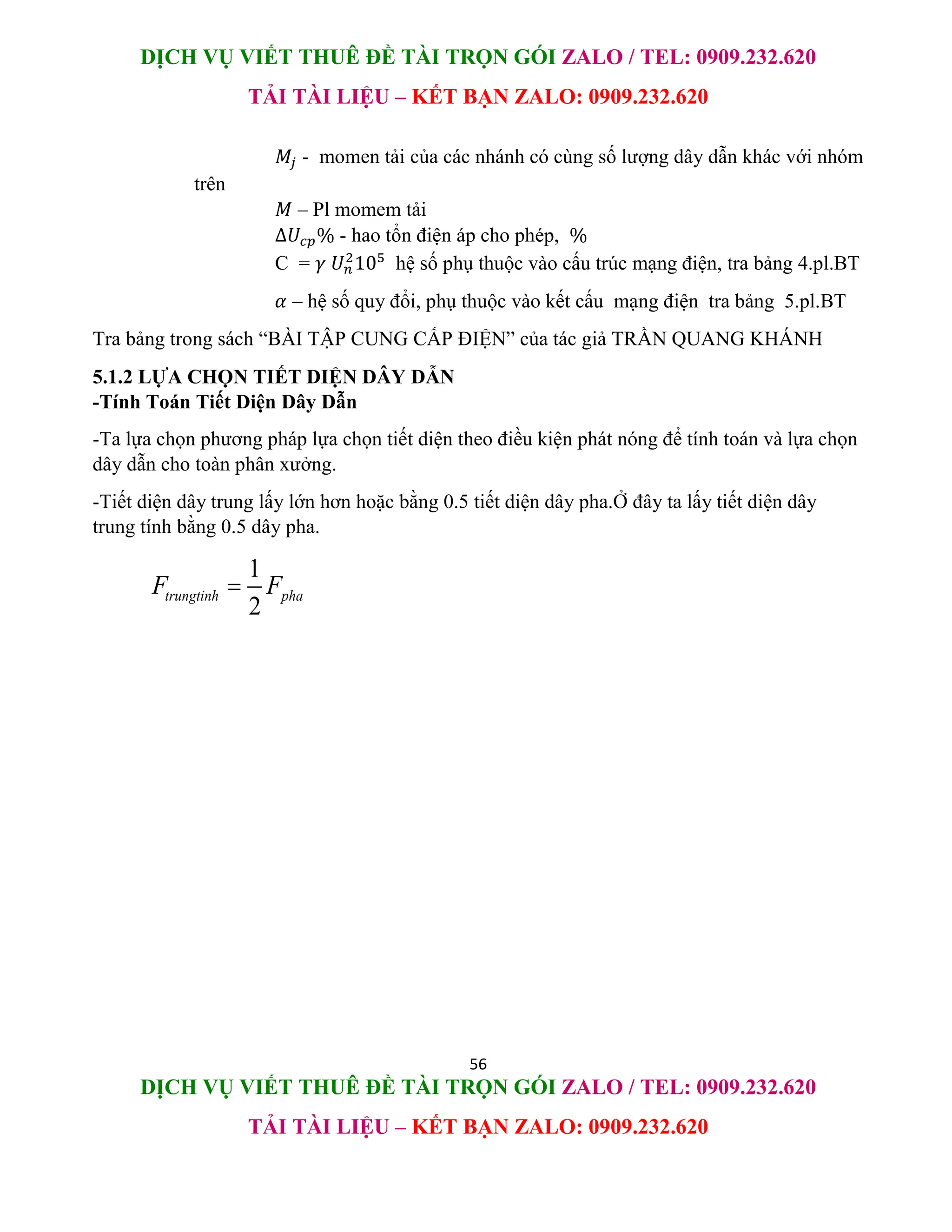 DỊCH VỤ VIẾT THUÊ ĐỀ TÀI TRỌN GÓI ZALO / TEL: 0909.232.620
TẢI TÀI LIỆU – KẾT BẠN ZALO: 0909.232.620
56
DỊCH VỤ VIẾT THUÊ ĐỀ TÀI TRỌN GÓI ZALO / TEL: 0909.232.620
TẢI TÀI LIỆU – KẾT BẠN ZALO: 0909.232.620
𝑀𝑗 - momen tải của các nhánh có cùng số lượng dây dẫn khác với nhóm
trên
𝑀 – Pl momem tải
∆𝑈𝑐𝑝% - hao tổn điện áp cho phép, %
C = 𝛾 𝑈𝑛
2
105
hệ số phụ thuộc vào cấu trúc mạng điện, tra bảng 4.pl.BT
𝛼 – hệ số quy đổi, phụ thuộc vào kết cấu mạng điện tra bảng 5.pl.BT
Tra bảng trong sách “BÀI TẬP CUNG CẤP ĐIỆN” của tác giả TRẦN QUANG KHÁNH
5.1.2 LỰA CHỌN TIẾT DIỆN DÂY DẪN
-Tính Toán Tiết Diện Dây Dẫn
-Ta lựa chọn phương pháp lựa chọn tiết diện theo điều kiện phát nóng để tính toán và lựa chọn
dây dẫn cho toàn phân xưởng.
-Tiết diện dây trung lấy lớn hơn hoặc bằng 0.5 tiết diện dây pha.Ở đây ta lấy tiết diện dây
trung tính bằng 0.5 dây pha.
1
2
trungtinh pha
F F

 