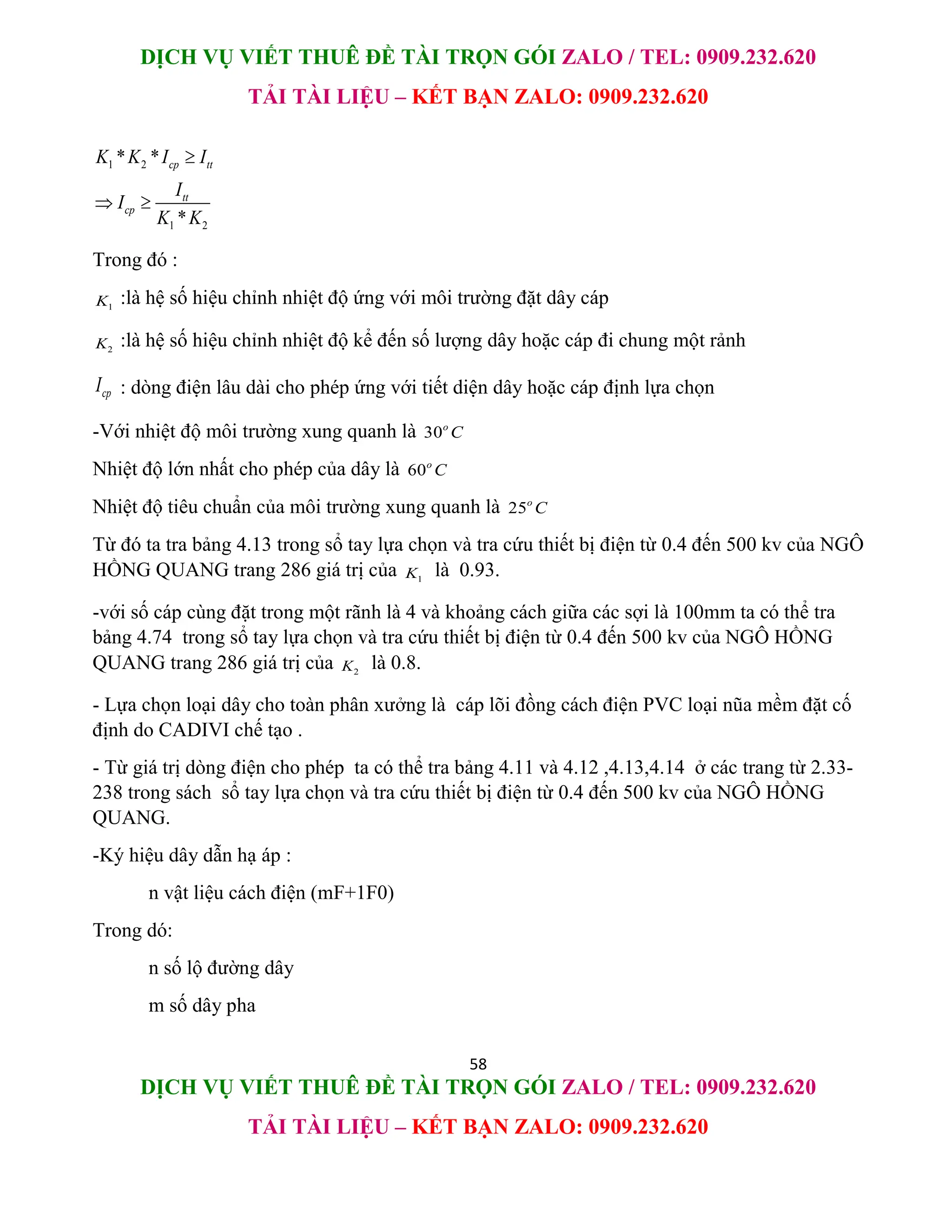 DỊCH VỤ VIẾT THUÊ ĐỀ TÀI TRỌN GÓI ZALO / TEL: 0909.232.620
TẢI TÀI LIỆU – KẾT BẠN ZALO: 0909.232.620
58
DỊCH VỤ VIẾT THUÊ ĐỀ TÀI TRỌN GÓI ZALO / TEL: 0909.232.620
TẢI TÀI LIỆU – KẾT BẠN ZALO: 0909.232.620
1 2
1 2
* *
*
cp tt
tt
cp
K K I I
I
I
K K

 
Trong đó :
1
K :là hệ số hiệu chỉnh nhiệt độ ứng với môi trường đặt dây cáp
2
K :là hệ số hiệu chỉnh nhiệt độ kể đến số lượng dây hoặc cáp đi chung một rảnh
cp
I : dòng điện lâu dài cho phép ứng với tiết diện dây hoặc cáp định lựa chọn
-Với nhiệt độ môi trường xung quanh là 30o
C
Nhiệt độ lớn nhất cho phép của dây là 60o
C
Nhiệt độ tiêu chuẩn của môi trường xung quanh là 25o
C
Từ đó ta tra bảng 4.13 trong sổ tay lựa chọn và tra cứu thiết bị điện từ 0.4 đến 500 kv của NGÔ
HỒNG QUANG trang 286 giá trị của 1
K là 0.93.
-với số cáp cùng đặt trong một rãnh là 4 và khoảng cách giữa các sợi là 100mm ta có thể tra
bảng 4.74 trong sổ tay lựa chọn và tra cứu thiết bị điện từ 0.4 đến 500 kv của NGÔ HỒNG
QUANG trang 286 giá trị của 2
K là 0.8.
- Lựa chọn loại dây cho toàn phân xưởng là cáp lõi đồng cách điện PVC loại nũa mềm đặt cố
định do CADIVI chế tạo .
- Từ giá trị dòng điện cho phép ta có thể tra bảng 4.11 và 4.12 ,4.13,4.14 ở các trang từ 2.33-
238 trong sách sổ tay lựa chọn và tra cứu thiết bị điện từ 0.4 đến 500 kv của NGÔ HỒNG
QUANG.
-Ký hiệu dây dẫn hạ áp :
n vật liệu cách điện (mF+1F0)
Trong dó:
n số lộ đường dây
m số dây pha
 