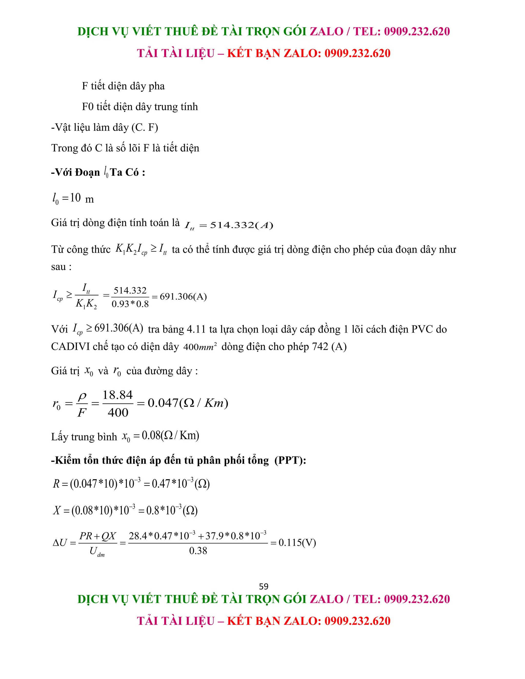DỊCH VỤ VIẾT THUÊ ĐỀ TÀI TRỌN GÓI ZALO / TEL: 0909.232.620
TẢI TÀI LIỆU – KẾT BẠN ZALO: 0909.232.620
59
DỊCH VỤ VIẾT THUÊ ĐỀ TÀI TRỌN GÓI ZALO / TEL: 0909.232.620
TẢI TÀI LIỆU – KẾT BẠN ZALO: 0909.232.620
F tiết diện dây pha
F0 tiết diện dây trung tính
-Vật liệu làm dây (C. F)
Trong đó C là số lõi F là tiết diện
-Với Đoạn 0
l Ta Có :
0 10
l  m
Giá trị dòng điện tính toán là 514.332( )
tt
I A

Từ công thức 1 2 cp tt
K K I I
 ta có thể tính được giá trị dòng điện cho phép của đoạn dây như
sau :
1 2
tt
cp
I
I
K K
 = 514.332
691.306(A)
0.93*0.8

Với 691.306(A)
cp
I  tra bảng 4.11 ta lựa chọn loại dây cáp đồng 1 lõi cách điện PVC do
CADIVI chế tạo có diện dây 2
400mm dòng điện cho phép 742 (A)
Giá trị 0
x và 0
r của đường dây :
0
18.84
0.047( / )
400
r Km
F

   
Lấy trung bình 0 0.08( / Km)
x  
-Kiểm tổn thức điện áp đến tủ phân phối tổng (PPT):
3 3
(0.047*10)*10 0.47*10 ( )
R  
  
3 3
(0.08*10)*10 0.8*10 ( )
X  
  
3 3
28.4*0.47*10 37.9*0.8*10
0.115(V)
0.38
dm
PR QX
U
U
 
 
   
 