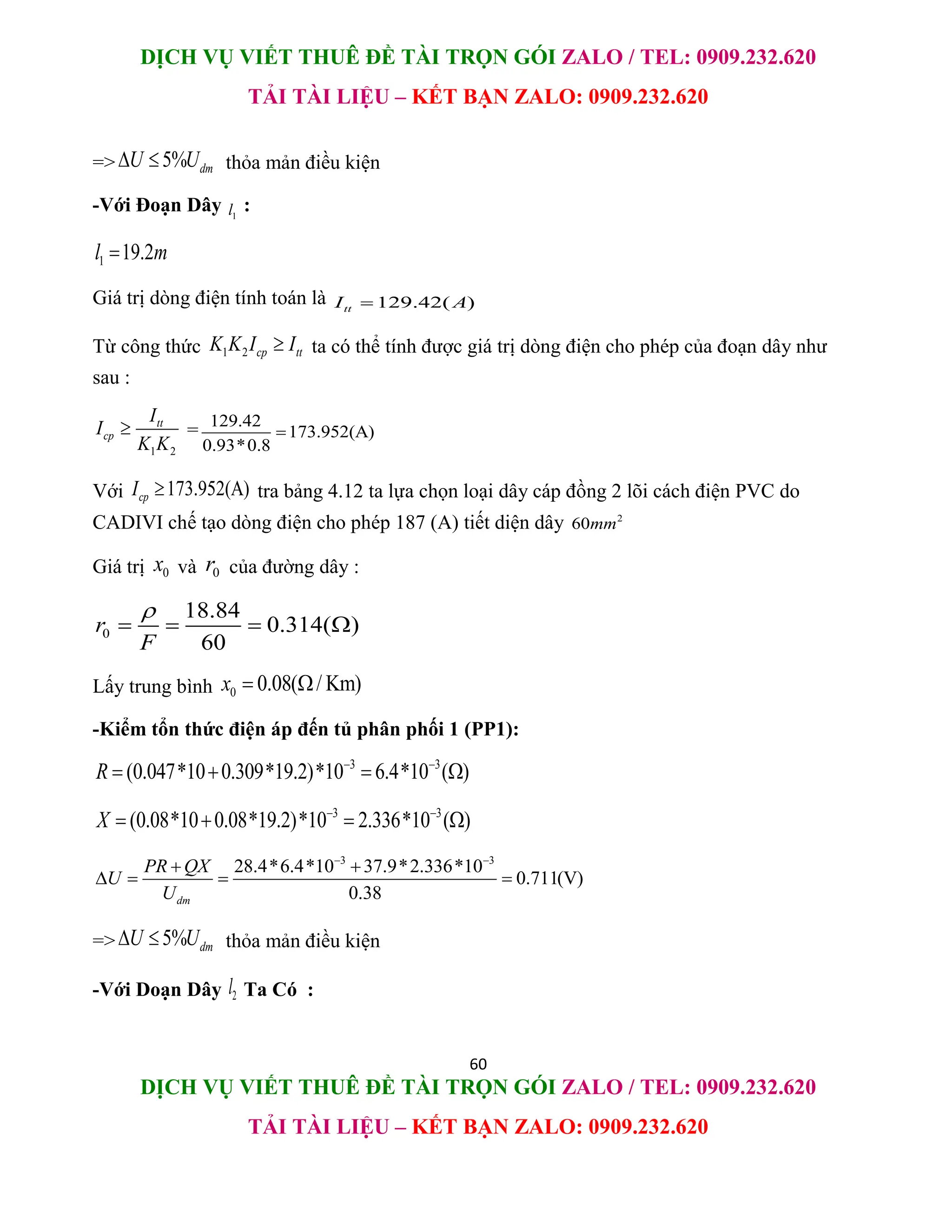 DỊCH VỤ VIẾT THUÊ ĐỀ TÀI TRỌN GÓI ZALO / TEL: 0909.232.620
TẢI TÀI LIỆU – KẾT BẠN ZALO: 0909.232.620
60
DỊCH VỤ VIẾT THUÊ ĐỀ TÀI TRỌN GÓI ZALO / TEL: 0909.232.620
TẢI TÀI LIỆU – KẾT BẠN ZALO: 0909.232.620
=> 5% dm
U U
  thỏa mản điều kiện
-Với Đoạn Dây 1
l :
1 19.2
l m

Giá trị dòng điện tính toán là 129.42( )
tt
I A

Từ công thức 1 2 cp tt
K K I I
 ta có thể tính được giá trị dòng điện cho phép của đoạn dây như
sau :
1 2
tt
cp
I
I
K K
 = 129.42
173.952(A)
0.93*0.8

Với 173.952(A)
cp
I  tra bảng 4.12 ta lựa chọn loại dây cáp đồng 2 lõi cách điện PVC do
CADIVI chế tạo dòng điện cho phép 187 (A) tiết diện dây 2
60mm
Giá trị 0
x và 0
r của đường dây :
0
18.84
0.314( )
60
r
F

   
Lấy trung bình 0 0.08( / Km)
x  
-Kiểm tổn thức điện áp đến tủ phân phối 1 (PP1):
3 3
(0.047*10 0.309*19.2)*10 6.4*10 ( )
R  
   
3 3
(0.08*10 0.08*19.2)*10 2.336*10 ( )
X  
   
3 3
28.4*6.4*10 37.9*2.336*10
0.711(V)
0.38
dm
PR QX
U
U
 
 
   
=> 5% dm
U U
  thỏa mản điều kiện
-Với Doạn Dây 2
l Ta Có :
 