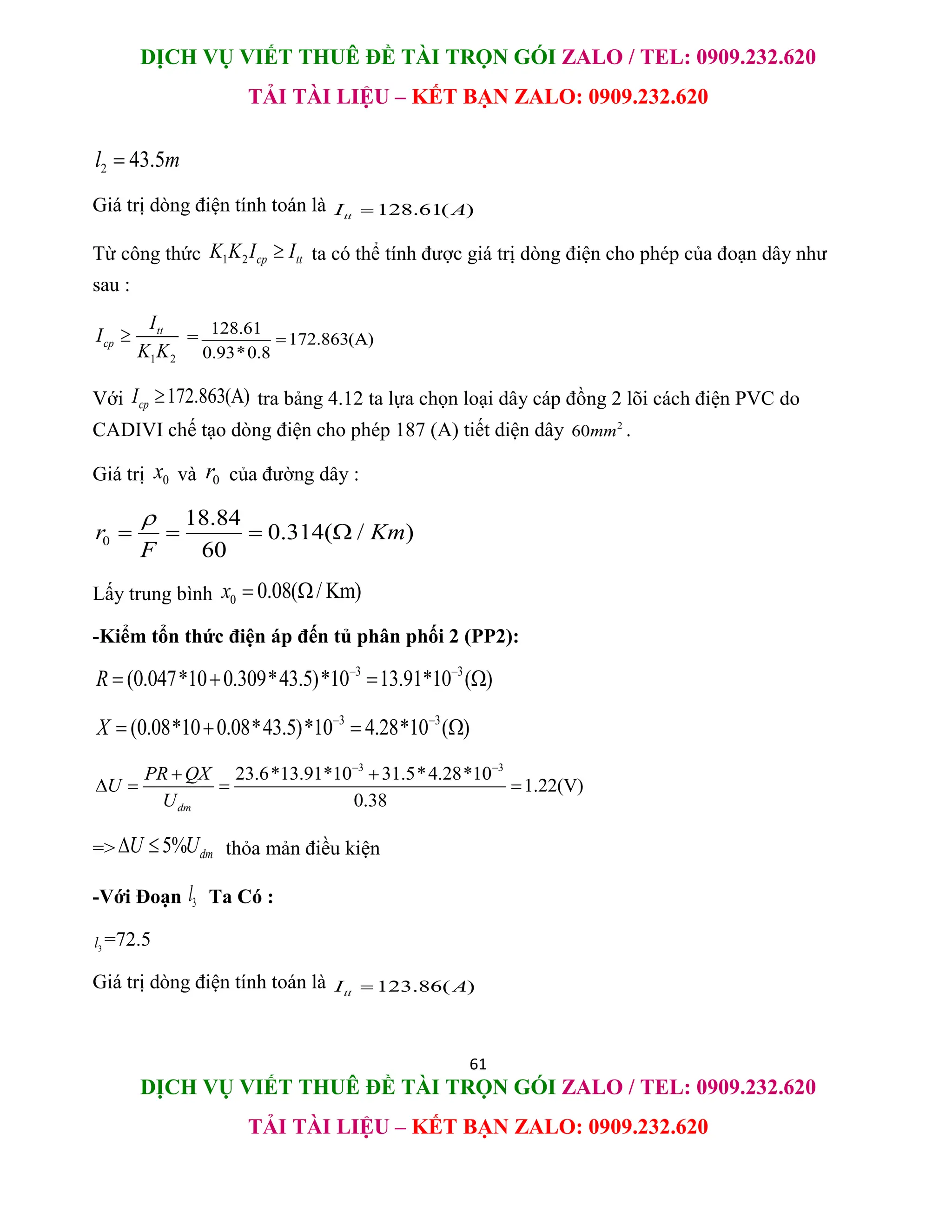 DỊCH VỤ VIẾT THUÊ ĐỀ TÀI TRỌN GÓI ZALO / TEL: 0909.232.620
TẢI TÀI LIỆU – KẾT BẠN ZALO: 0909.232.620
61
DỊCH VỤ VIẾT THUÊ ĐỀ TÀI TRỌN GÓI ZALO / TEL: 0909.232.620
TẢI TÀI LIỆU – KẾT BẠN ZALO: 0909.232.620
2 43.5
l m

Giá trị dòng điện tính toán là 128.61( )
tt
I A

Từ công thức 1 2 cp tt
K K I I
 ta có thể tính được giá trị dòng điện cho phép của đoạn dây như
sau :
1 2
tt
cp
I
I
K K
 = 128.61
172.863(A)
0.93*0.8

Với 172.863(A)
cp
I  tra bảng 4.12 ta lựa chọn loại dây cáp đồng 2 lõi cách điện PVC do
CADIVI chế tạo dòng điện cho phép 187 (A) tiết diện dây 2
60mm .
Giá trị 0
x và 0
r của đường dây :
0
18.84
0.314( / )
60
r Km
F

   
Lấy trung bình 0 0.08( / Km)
x  
-Kiểm tổn thức điện áp đến tủ phân phối 2 (PP2):
3 3
(0.047*10 0.309*43.5)*10 13.91*10 ( )
R  
   
3 3
(0.08*10 0.08*43.5)*10 4.28*10 ( )
X  
   
3 3
23.6*13.91*10 31.5*4.28*10
1.22(V)
0.38
dm
PR QX
U
U
 
 
   
=> 5% dm
U U
  thỏa mản điều kiện
-Với Đoạn 3
l Ta Có :
3
l =72.5
Giá trị dòng điện tính toán là 123.86( )
tt
I A

 