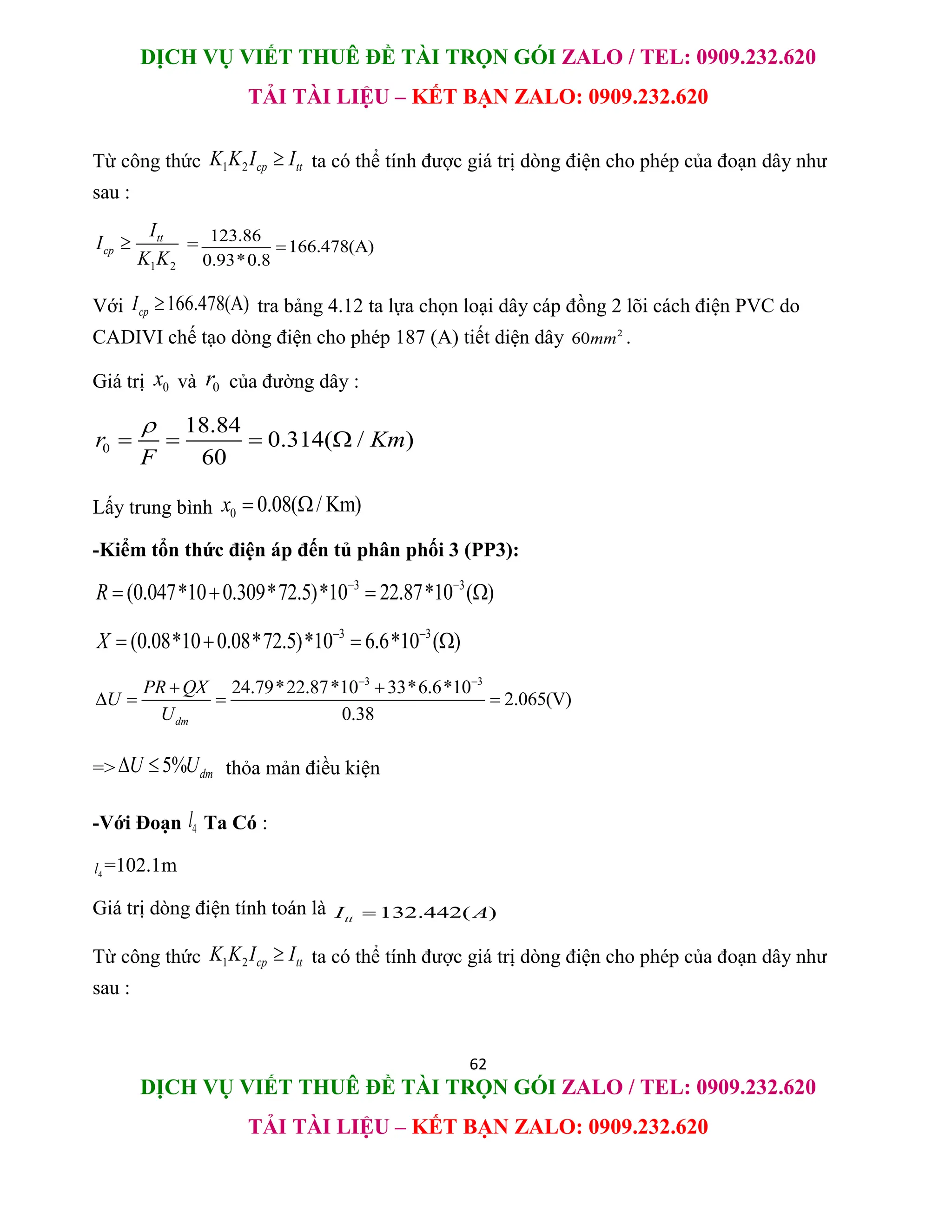 DỊCH VỤ VIẾT THUÊ ĐỀ TÀI TRỌN GÓI ZALO / TEL: 0909.232.620
TẢI TÀI LIỆU – KẾT BẠN ZALO: 0909.232.620
62
DỊCH VỤ VIẾT THUÊ ĐỀ TÀI TRỌN GÓI ZALO / TEL: 0909.232.620
TẢI TÀI LIỆU – KẾT BẠN ZALO: 0909.232.620
Từ công thức 1 2 cp tt
K K I I
 ta có thể tính được giá trị dòng điện cho phép của đoạn dây như
sau :
1 2
tt
cp
I
I
K K
 = 123.86
166.478(A)
0.93*0.8

Với 166.478(A)
cp
I  tra bảng 4.12 ta lựa chọn loại dây cáp đồng 2 lõi cách điện PVC do
CADIVI chế tạo dòng điện cho phép 187 (A) tiết diện dây 2
60mm .
Giá trị 0
x và 0
r của đường dây :
0
18.84
0.314( / )
60
r Km
F

   
Lấy trung bình 0 0.08( / Km)
x  
-Kiểm tổn thức điện áp đến tủ phân phối 3 (PP3):
3 3
(0.047*10 0.309*72.5)*10 22.87*10 ( )
R  
   
3 3
(0.08*10 0.08*72.5)*10 6.6*10 ( )
X  
   
3 3
24.79*22.87*10 33*6.6*10
2.065(V)
0.38
dm
PR QX
U
U
 
 
   
=> 5% dm
U U
  thỏa mản điều kiện
-Với Đoạn 4
l Ta Có :
4
l =102.1m
Giá trị dòng điện tính toán là 132.442( )
tt
I A

Từ công thức 1 2 cp tt
K K I I
 ta có thể tính được giá trị dòng điện cho phép của đoạn dây như
sau :
 