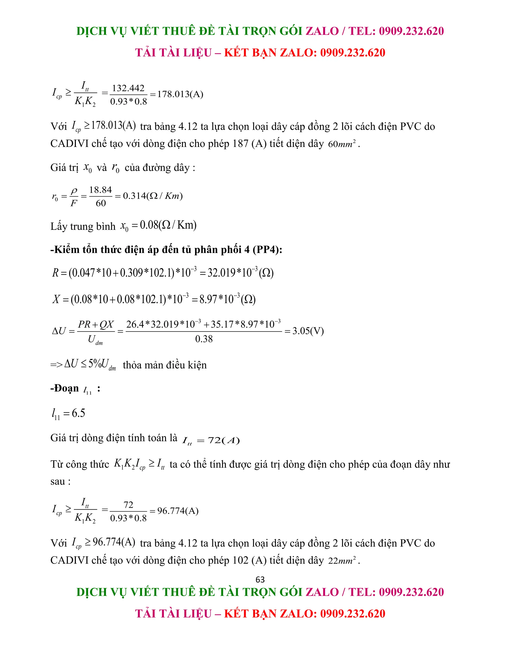 DỊCH VỤ VIẾT THUÊ ĐỀ TÀI TRỌN GÓI ZALO / TEL: 0909.232.620
TẢI TÀI LIỆU – KẾT BẠN ZALO: 0909.232.620
63
DỊCH VỤ VIẾT THUÊ ĐỀ TÀI TRỌN GÓI ZALO / TEL: 0909.232.620
TẢI TÀI LIỆU – KẾT BẠN ZALO: 0909.232.620
1 2
tt
cp
I
I
K K
 = 132.442
178.013(A)
0.93*0.8

Với 178.013(A)
cp
I  tra bảng 4.12 ta lựa chọn loại dây cáp đồng 2 lõi cách điện PVC do
CADIVI chế tạo với dòng điện cho phép 187 (A) tiết diện dây 2
60mm .
Giá trị 0
x và 0
r của đường dây :
0
18.84
0.314( / )
60
r Km
F

   
Lấy trung bình 0 0.08( / Km)
x  
-Kiểm tổn thức điện áp đến tủ phân phối 4 (PP4):
3 3
(0.047*10 0.309*102.1)*10 32.019*10 ( )
R  
   
3 3
(0.08*10 0.08*102.1)*10 8.97*10 ( )
X  
   
3 3
26.4*32.019*10 35.17*8.97*10
3.05(V)
0.38
dm
PR QX
U
U
 
 
   
=> 5% dm
U U
  thỏa mản điều kiện
-Đoạn 11
l :
11 6.5
l 
Giá trị dòng điện tính toán là 72( )
tt
I A

Từ công thức 1 2 cp tt
K K I I
 ta có thể tính được giá trị dòng điện cho phép của đoạn dây như
sau :
1 2
tt
cp
I
I
K K
 = 72
96.774(A)
0.93*0.8

Với 96.774(A)
cp
I  tra bảng 4.12 ta lựa chọn loại dây cáp đồng 2 lõi cách điện PVC do
CADIVI chế tạo với dòng điện cho phép 102 (A) tiết diện dây 2
22mm .
 