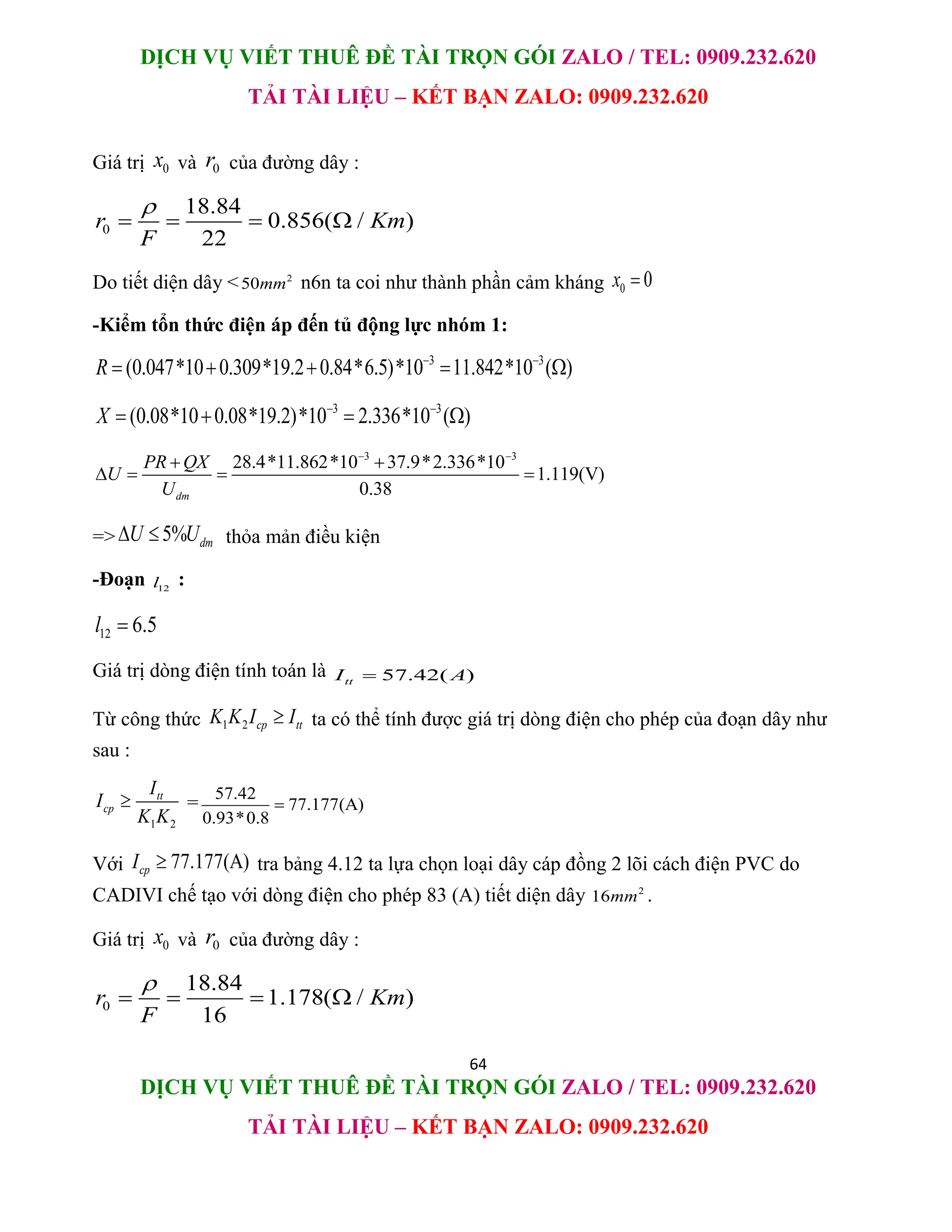 DỊCH VỤ VIẾT THUÊ ĐỀ TÀI TRỌN GÓI ZALO / TEL: 0909.232.620
TẢI TÀI LIỆU – KẾT BẠN ZALO: 0909.232.620
64
DỊCH VỤ VIẾT THUÊ ĐỀ TÀI TRỌN GÓI ZALO / TEL: 0909.232.620
TẢI TÀI LIỆU – KẾT BẠN ZALO: 0909.232.620
Giá trị 0
x và 0
r của đường dây :
0
18.84
0.856( / )
22
r Km
F

   
Do tiết diện dây < 2
50mm n6n ta coi như thành phần cảm kháng 0 0
x 
-Kiểm tổn thức điện áp đến tủ động lực nhóm 1:
3 3
(0.047*10 0.309*19.2 0.84*6.5)*10 11.842*10 ( )
R  
    
3 3
(0.08*10 0.08*19.2)*10 2.336*10 ( )
X  
   
3 3
28.4*11.862*10 37.9*2.336*10
1.119(V)
0.38
dm
PR QX
U
U
 
 
   
=> 5% dm
U U
  thỏa mản điều kiện
-Đoạn 12
l :
12 6.5
l 
Giá trị dòng điện tính toán là 57.42( )
tt
I A

Từ công thức 1 2 cp tt
K K I I
 ta có thể tính được giá trị dòng điện cho phép của đoạn dây như
sau :
1 2
tt
cp
I
I
K K
 = 57.42
77.177(A)
0.93*0.8

Với 77.177(A)
cp
I  tra bảng 4.12 ta lựa chọn loại dây cáp đồng 2 lõi cách điện PVC do
CADIVI chế tạo với dòng điện cho phép 83 (A) tiết diện dây 2
16mm .
Giá trị 0
x và 0
r của đường dây :
0
18.84
1.178( / )
16
r Km
F

   
 