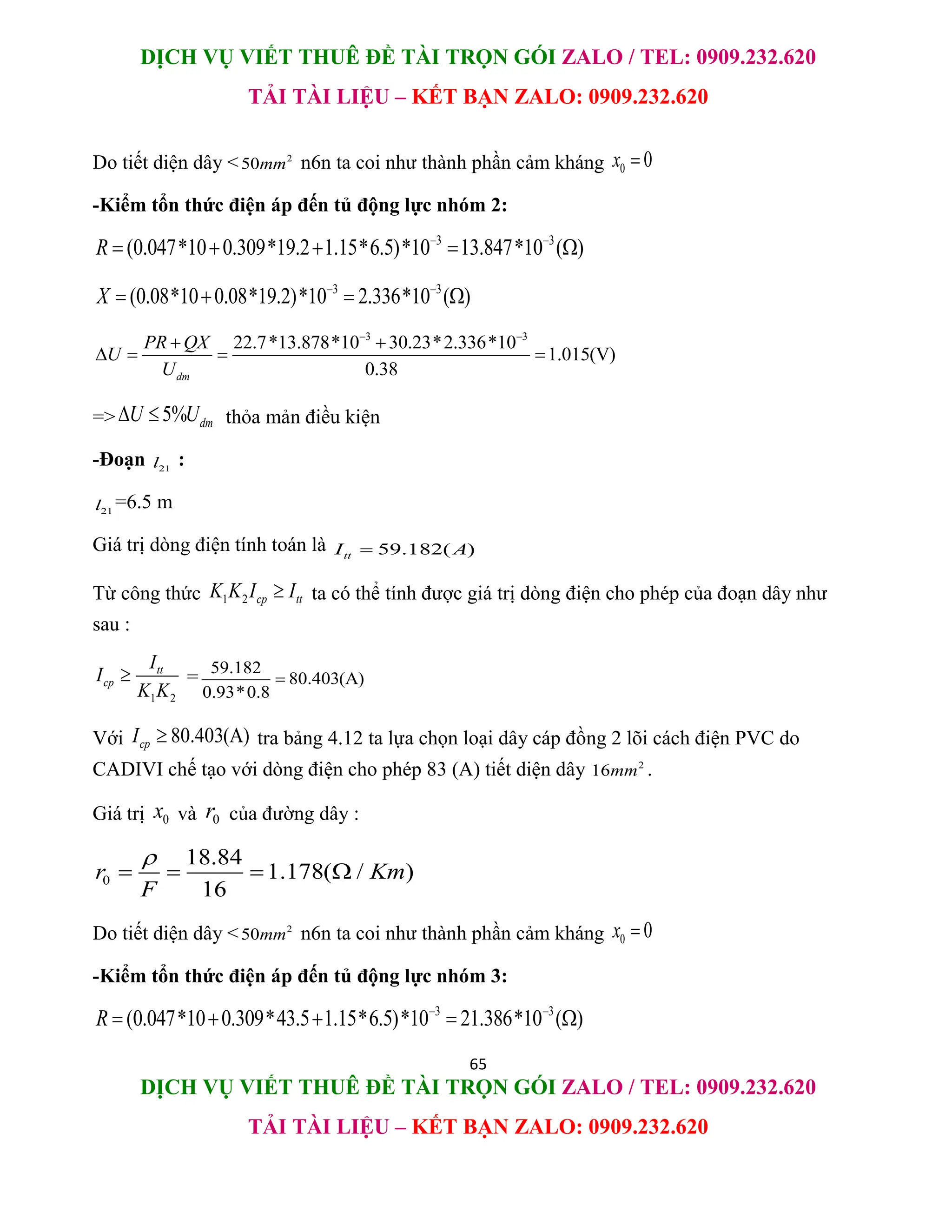 DỊCH VỤ VIẾT THUÊ ĐỀ TÀI TRỌN GÓI ZALO / TEL: 0909.232.620
TẢI TÀI LIỆU – KẾT BẠN ZALO: 0909.232.620
65
DỊCH VỤ VIẾT THUÊ ĐỀ TÀI TRỌN GÓI ZALO / TEL: 0909.232.620
TẢI TÀI LIỆU – KẾT BẠN ZALO: 0909.232.620
Do tiết diện dây < 2
50mm n6n ta coi như thành phần cảm kháng 0 0
x 
-Kiểm tổn thức điện áp đến tủ động lực nhóm 2:
3 3
(0.047*10 0.309*19.2 1.15*6.5)*10 13.847*10 ( )
R  
    
3 3
(0.08*10 0.08*19.2)*10 2.336*10 ( )
X  
   
3 3
22.7*13.878*10 30.23*2.336*10
1.015(V)
0.38
dm
PR QX
U
U
 
 
   
=> 5% dm
U U
  thỏa mản điều kiện
-Đoạn 21
l :
21
l =6.5 m
Giá trị dòng điện tính toán là 59.182( )
tt
I A

Từ công thức 1 2 cp tt
K K I I
 ta có thể tính được giá trị dòng điện cho phép của đoạn dây như
sau :
1 2
tt
cp
I
I
K K
 = 59.182
80.403(A)
0.93*0.8

Với 80.403(A)
cp
I  tra bảng 4.12 ta lựa chọn loại dây cáp đồng 2 lõi cách điện PVC do
CADIVI chế tạo với dòng điện cho phép 83 (A) tiết diện dây 2
16mm .
Giá trị 0
x và 0
r của đường dây :
0
18.84
1.178( / )
16
r Km
F

   
Do tiết diện dây < 2
50mm n6n ta coi như thành phần cảm kháng 0 0
x 
-Kiểm tổn thức điện áp đến tủ động lực nhóm 3:
3 3
(0.047*10 0.309*43.5 1.15*6.5)*10 21.386*10 ( )
R  
    
 