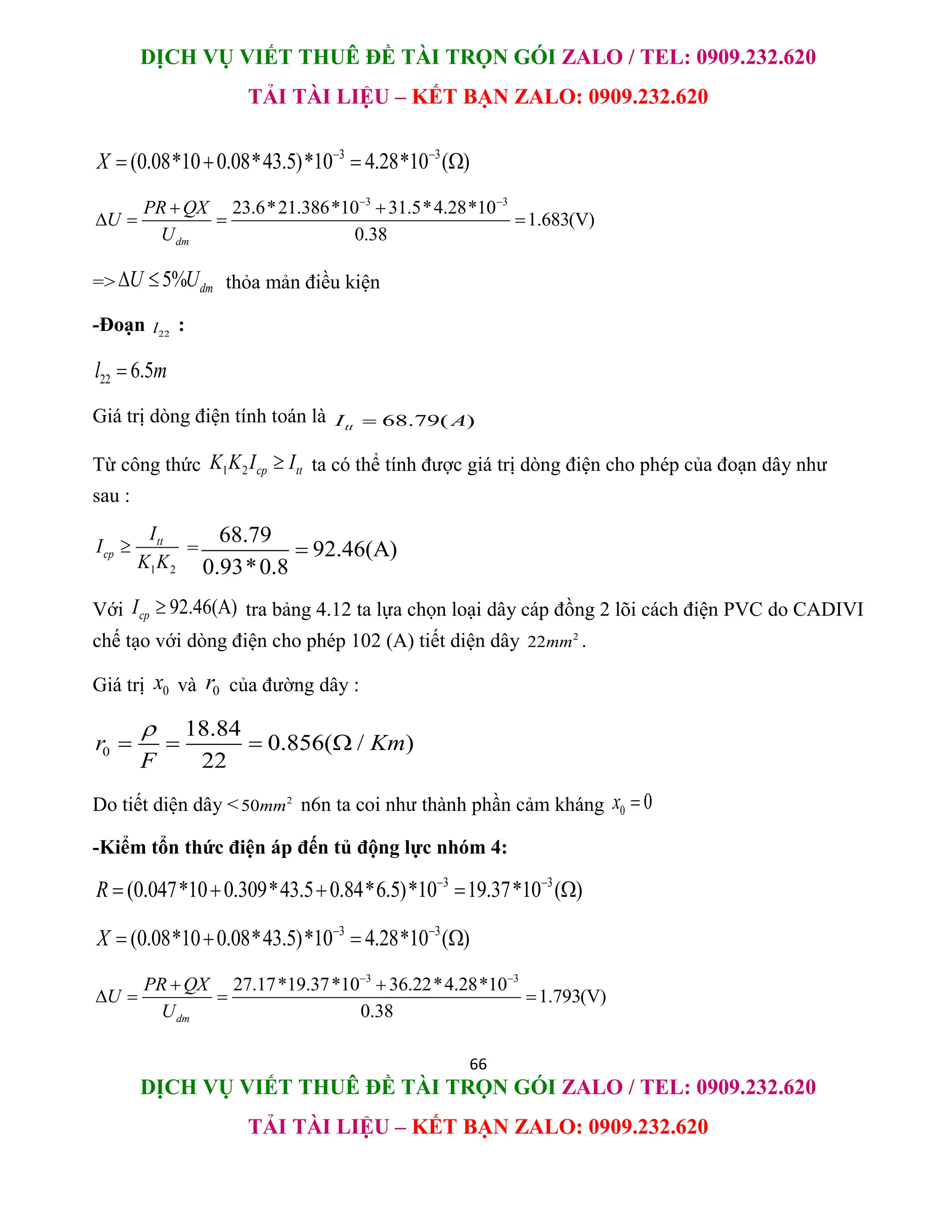 DỊCH VỤ VIẾT THUÊ ĐỀ TÀI TRỌN GÓI ZALO / TEL: 0909.232.620
TẢI TÀI LIỆU – KẾT BẠN ZALO: 0909.232.620
66
DỊCH VỤ VIẾT THUÊ ĐỀ TÀI TRỌN GÓI ZALO / TEL: 0909.232.620
TẢI TÀI LIỆU – KẾT BẠN ZALO: 0909.232.620
3 3
(0.08*10 0.08*43.5)*10 4.28*10 ( )
X  
   
3 3
23.6*21.386*10 31.5*4.28*10
1.683(V)
0.38
dm
PR QX
U
U
 
 
   
=> 5% dm
U U
  thỏa mản điều kiện
-Đoạn 22
l :
22 6.5
l m

Giá trị dòng điện tính toán là 68.79( )
tt
I A

Từ công thức 1 2 cp tt
K K I I
 ta có thể tính được giá trị dòng điện cho phép của đoạn dây như
sau :
1 2
tt
cp
I
I
K K
 =
68.79
92.46(A)
0.93*0.8

Với 92.46(A)
cp
I  tra bảng 4.12 ta lựa chọn loại dây cáp đồng 2 lõi cách điện PVC do CADIVI
chế tạo với dòng điện cho phép 102 (A) tiết diện dây 2
22mm .
Giá trị 0
x và 0
r của đường dây :
0
18.84
0.856( / )
22
r Km
F

   
Do tiết diện dây < 2
50mm n6n ta coi như thành phần cảm kháng 0 0
x 
-Kiểm tổn thức điện áp đến tủ động lực nhóm 4:
3 3
(0.047*10 0.309*43.5 0.84*6.5)*10 19.37*10 ( )
R  
    
3 3
(0.08*10 0.08*43.5)*10 4.28*10 ( )
X  
   
3 3
27.17*19.37*10 36.22*4.28*10
1.793(V)
0.38
dm
PR QX
U
U
 
 
   
 
