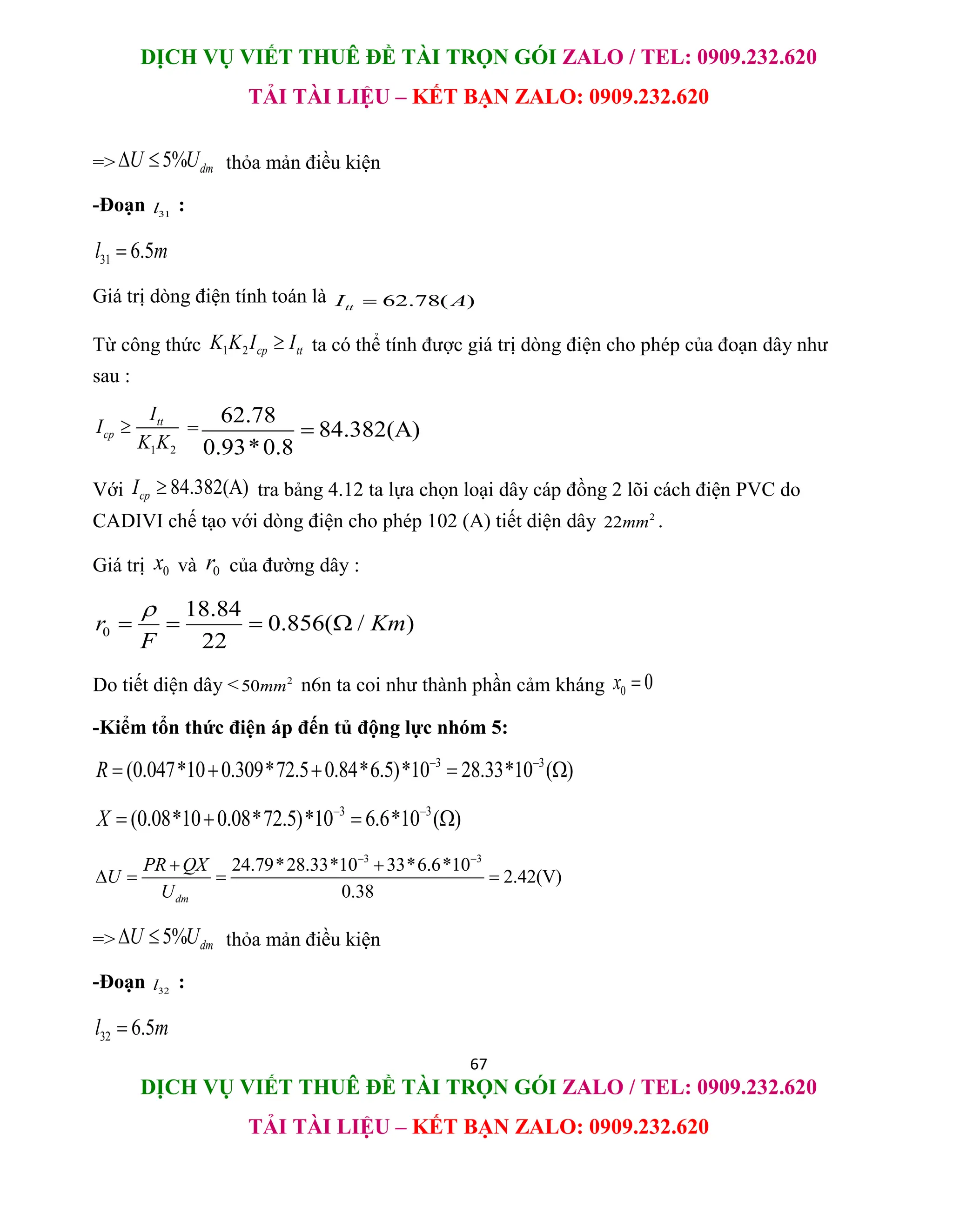 DỊCH VỤ VIẾT THUÊ ĐỀ TÀI TRỌN GÓI ZALO / TEL: 0909.232.620
TẢI TÀI LIỆU – KẾT BẠN ZALO: 0909.232.620
67
DỊCH VỤ VIẾT THUÊ ĐỀ TÀI TRỌN GÓI ZALO / TEL: 0909.232.620
TẢI TÀI LIỆU – KẾT BẠN ZALO: 0909.232.620
=> 5% dm
U U
  thỏa mản điều kiện
-Đoạn 31
l :
31 6.5
l m

Giá trị dòng điện tính toán là 62.78( )
tt
I A

Từ công thức 1 2 cp tt
K K I I
 ta có thể tính được giá trị dòng điện cho phép của đoạn dây như
sau :
1 2
tt
cp
I
I
K K
 =
62.78
84.382(A)
0.93*0.8

Với 84.382(A)
cp
I  tra bảng 4.12 ta lựa chọn loại dây cáp đồng 2 lõi cách điện PVC do
CADIVI chế tạo với dòng điện cho phép 102 (A) tiết diện dây 2
22mm .
Giá trị 0
x và 0
r của đường dây :
0
18.84
0.856( / )
22
r Km
F

   
Do tiết diện dây < 2
50mm n6n ta coi như thành phần cảm kháng 0 0
x 
-Kiểm tổn thức điện áp đến tủ động lực nhóm 5:
3 3
(0.047*10 0.309*72.5 0.84*6.5)*10 28.33*10 ( )
R  
    
3 3
(0.08*10 0.08*72.5)*10 6.6*10 ( )
X  
   
3 3
24.79*28.33*10 33*6.6*10
2.42(V)
0.38
dm
PR QX
U
U
 
 
   
=> 5% dm
U U
  thỏa mản điều kiện
-Đoạn 32
l :
32 6.5
l m

 