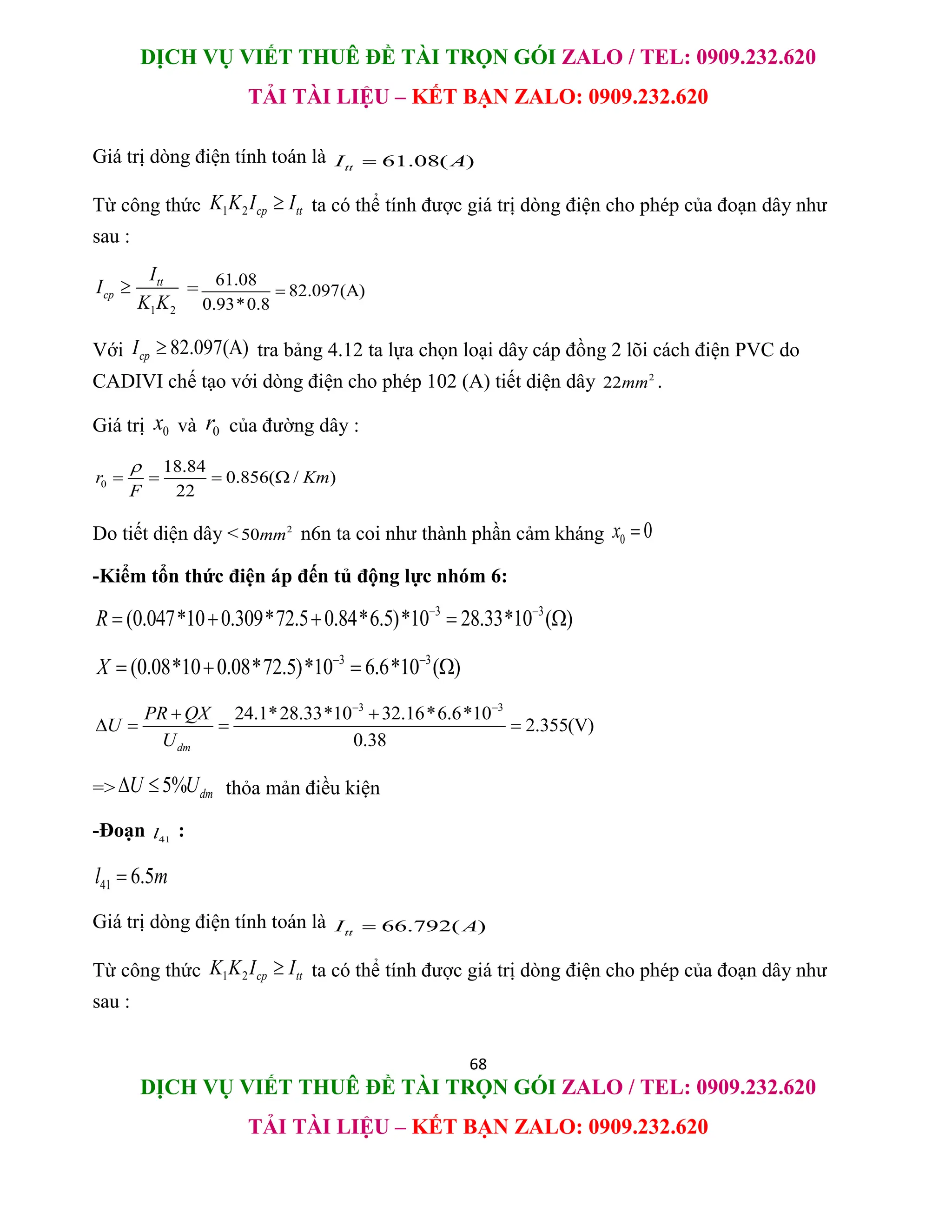 DỊCH VỤ VIẾT THUÊ ĐỀ TÀI TRỌN GÓI ZALO / TEL: 0909.232.620
TẢI TÀI LIỆU – KẾT BẠN ZALO: 0909.232.620
68
DỊCH VỤ VIẾT THUÊ ĐỀ TÀI TRỌN GÓI ZALO / TEL: 0909.232.620
TẢI TÀI LIỆU – KẾT BẠN ZALO: 0909.232.620
Giá trị dòng điện tính toán là 61.08( )
tt
I A

Từ công thức 1 2 cp tt
K K I I
 ta có thể tính được giá trị dòng điện cho phép của đoạn dây như
sau :
1 2
tt
cp
I
I
K K
 = 61.08
82.097(A)
0.93*0.8

Với 82.097(A)
cp
I  tra bảng 4.12 ta lựa chọn loại dây cáp đồng 2 lõi cách điện PVC do
CADIVI chế tạo với dòng điện cho phép 102 (A) tiết diện dây 2
22mm .
Giá trị 0
x và 0
r của đường dây :
0
18.84
0.856( / )
22
r Km
F

   
Do tiết diện dây < 2
50mm n6n ta coi như thành phần cảm kháng 0 0
x 
-Kiểm tổn thức điện áp đến tủ động lực nhóm 6:
3 3
(0.047*10 0.309*72.5 0.84*6.5)*10 28.33*10 ( )
R  
    
3 3
(0.08*10 0.08*72.5)*10 6.6*10 ( )
X  
   
3 3
24.1*28.33*10 32.16*6.6*10
2.355(V)
0.38
dm
PR QX
U
U
 
 
   
=> 5% dm
U U
  thỏa mản điều kiện
-Đoạn 41
l :
41 6.5
l m

Giá trị dòng điện tính toán là 66.792( )
tt
I A

Từ công thức 1 2 cp tt
K K I I
 ta có thể tính được giá trị dòng điện cho phép của đoạn dây như
sau :
 