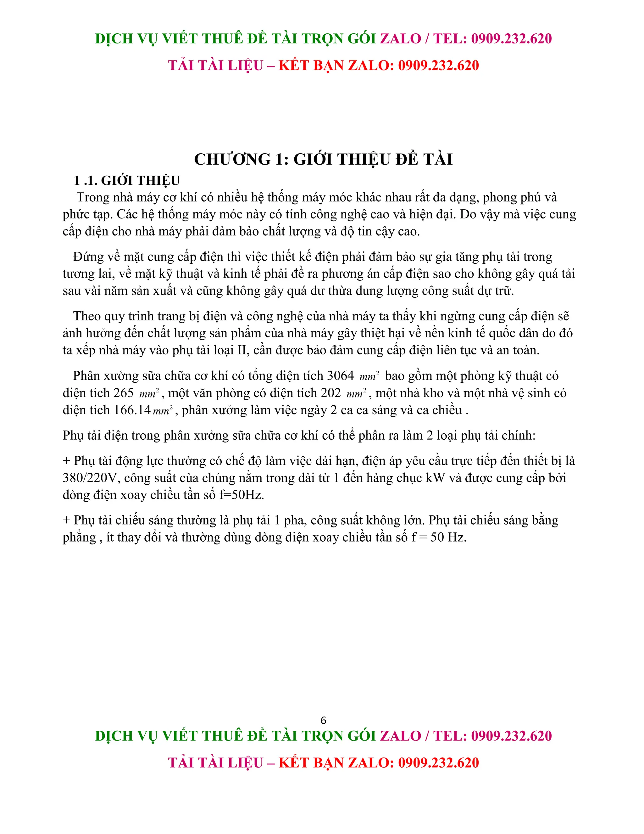DỊCH VỤ VIẾT THUÊ ĐỀ TÀI TRỌN GÓI ZALO / TEL: 0909.232.620
TẢI TÀI LIỆU – KẾT BẠN ZALO: 0909.232.620
6
DỊCH VỤ VIẾT THUÊ ĐỀ TÀI TRỌN GÓI ZALO / TEL: 0909.232.620
TẢI TÀI LIỆU – KẾT BẠN ZALO: 0909.232.620
CHƯƠNG 1: GIỚI THIỆU ĐỀ TÀI
1 .1. GIỚI THIỆU
Trong nhà máy cơ khí có nhiều hệ thống máy móc khác nhau rất đa dạng, phong phú và
phức tạp. Các hệ thống máy móc này có tính công nghệ cao và hiện đại. Do vậy mà việc cung
cấp điện cho nhà máy phải đảm bảo chất lượng và độ tin cậy cao.
Đứng về mặt cung cấp điện thì việc thiết kế điện phải đảm bảo sự gia tăng phụ tải trong
tương lai, về mặt kỹ thuật và kinh tế phải đề ra phương án cấp điện sao cho không gây quá tải
sau vài năm sản xuất và cũng không gây quá dư thừa dung lượng công suất dự trữ.
Theo quy trình trang bị điện và công nghệ của nhà máy ta thấy khi ngừng cung cấp điện sẽ
ảnh hưởng đến chất lượng sản phẩm của nhà máy gây thiệt hại về nền kinh tế quốc dân do đó
ta xếp nhà máy vào phụ tải loại II, cần được bảo đảm cung cấp điện liên tục và an toàn.
Phân xưởng sữa chữa cơ khí có tổng diện tích 3064 2
mm bao gồm một phòng kỹ thuật có
diện tích 265 2
mm , một văn phòng có diện tích 202 2
mm , một nhà kho và một nhà vệ sinh có
diện tích 166.14 2
mm , phân xưởng làm việc ngày 2 ca ca sáng và ca chiều .
Phụ tải điện trong phân xưởng sữa chữa cơ khí có thể phân ra làm 2 loại phụ tải chính:
+ Phụ tải động lực thường có chế độ làm việc dài hạn, điện áp yêu cầu trực tiếp đến thiết bị là
380/220V, công suất của chúng nằm trong dải từ 1 đến hàng chục kW và được cung cấp bởi
dòng điện xoay chiều tần số f=50Hz.
+ Phụ tải chiếu sáng thường là phụ tải 1 pha, công suất không lớn. Phụ tải chiếu sáng bằng
phẳng , ít thay đổi và thường dùng dòng điện xoay chiều tần số f = 50 Hz.
 