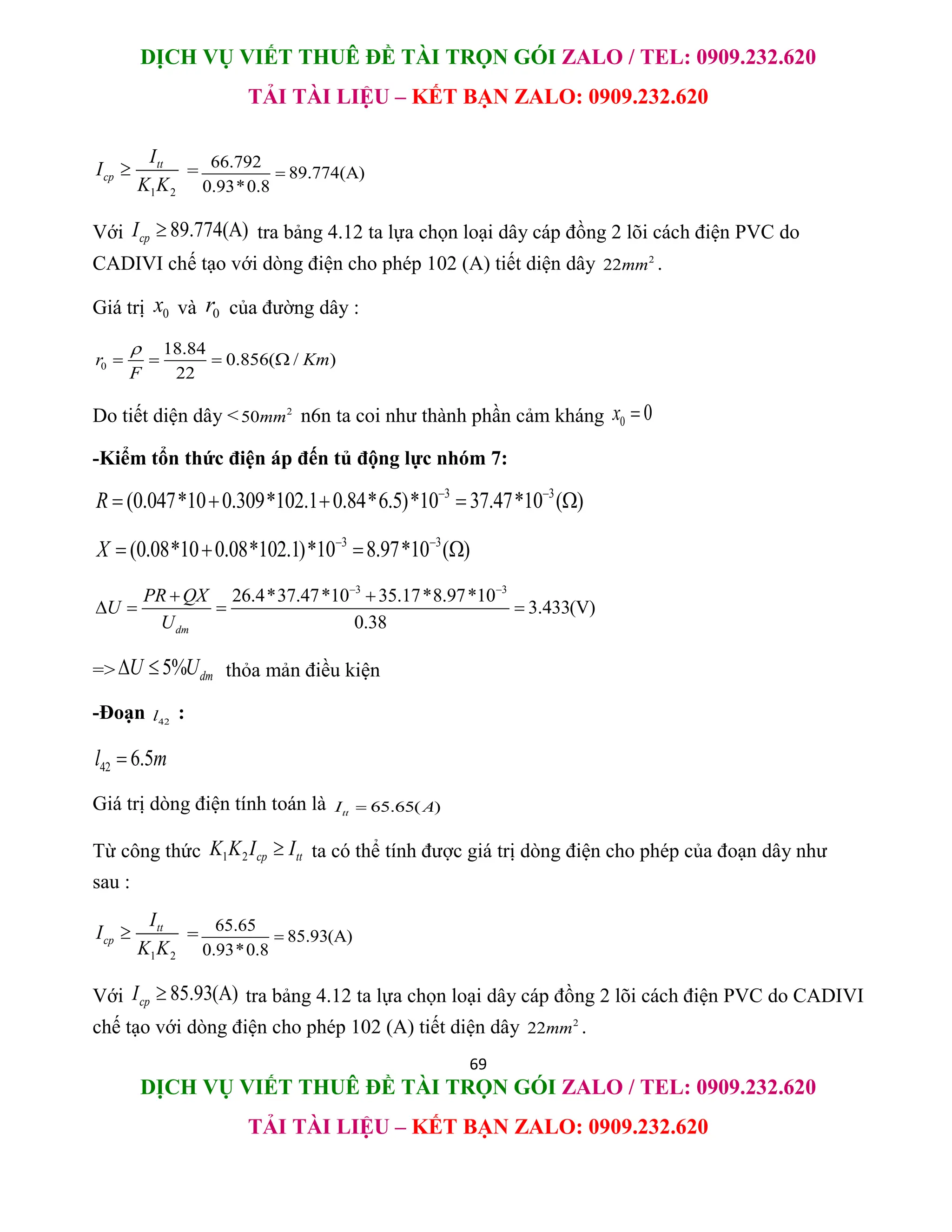 DỊCH VỤ VIẾT THUÊ ĐỀ TÀI TRỌN GÓI ZALO / TEL: 0909.232.620
TẢI TÀI LIỆU – KẾT BẠN ZALO: 0909.232.620
69
DỊCH VỤ VIẾT THUÊ ĐỀ TÀI TRỌN GÓI ZALO / TEL: 0909.232.620
TẢI TÀI LIỆU – KẾT BẠN ZALO: 0909.232.620
1 2
tt
cp
I
I
K K
 = 66.792
89.774(A)
0.93*0.8

Với 89.774(A)
cp
I  tra bảng 4.12 ta lựa chọn loại dây cáp đồng 2 lõi cách điện PVC do
CADIVI chế tạo với dòng điện cho phép 102 (A) tiết diện dây 2
22mm .
Giá trị 0
x và 0
r của đường dây :
0
18.84
0.856( / )
22
r Km
F

   
Do tiết diện dây < 2
50mm n6n ta coi như thành phần cảm kháng 0 0
x 
-Kiểm tổn thức điện áp đến tủ động lực nhóm 7:
3 3
(0.047*10 0.309*102.1 0.84*6.5)*10 37.47*10 ( )
R  
    
3 3
(0.08*10 0.08*102.1)*10 8.97*10 ( )
X  
   
3 3
26.4*37.47*10 35.17*8.97*10
3.433(V)
0.38
dm
PR QX
U
U
 
 
   
=> 5% dm
U U
  thỏa mản điều kiện
-Đoạn 42
l :
42 6.5
l m

Giá trị dòng điện tính toán là 65.65( )
tt
I A

Từ công thức 1 2 cp tt
K K I I
 ta có thể tính được giá trị dòng điện cho phép của đoạn dây như
sau :
1 2
tt
cp
I
I
K K
 = 65.65
85.93(A)
0.93*0.8

Với 85.93(A)
cp
I  tra bảng 4.12 ta lựa chọn loại dây cáp đồng 2 lõi cách điện PVC do CADIVI
chế tạo với dòng điện cho phép 102 (A) tiết diện dây 2
22mm .
 