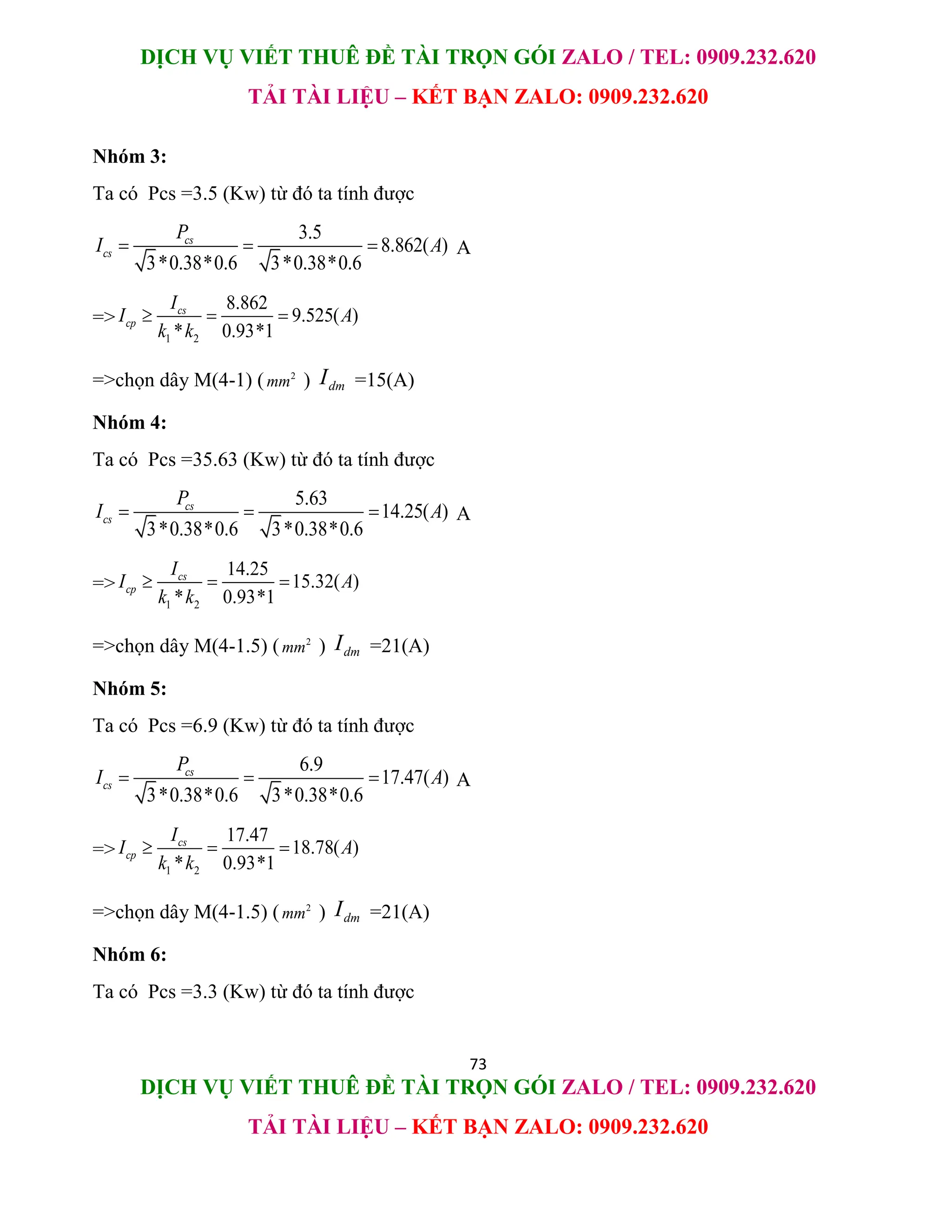 DỊCH VỤ VIẾT THUÊ ĐỀ TÀI TRỌN GÓI ZALO / TEL: 0909.232.620
TẢI TÀI LIỆU – KẾT BẠN ZALO: 0909.232.620
73
DỊCH VỤ VIẾT THUÊ ĐỀ TÀI TRỌN GÓI ZALO / TEL: 0909.232.620
TẢI TÀI LIỆU – KẾT BẠN ZALO: 0909.232.620
Nhóm 3:
Ta có Pcs =3.5 (Kw) từ đó ta tính được
3.5
8.862( )
3*0.38*0.6 3*0.38*0.6
cs
cs
P
I A
   A
=>
1 2
8.862
9.525( )
* 0.93*1
cs
cp
I
I A
k k
  
=>chọn dây M(4-1) ( 2
mm ) dm
I =15(A)
Nhóm 4:
Ta có Pcs =35.63 (Kw) từ đó ta tính được
5.63
14.25( )
3*0.38*0.6 3*0.38*0.6
cs
cs
P
I A
   A
=>
1 2
14.25
15.32( )
* 0.93*1
cs
cp
I
I A
k k
  
=>chọn dây M(4-1.5) ( 2
mm ) dm
I =21(A)
Nhóm 5:
Ta có Pcs =6.9 (Kw) từ đó ta tính được
6.9
17.47( )
3*0.38*0.6 3*0.38*0.6
cs
cs
P
I A
   A
=>
1 2
17.47
18.78( )
* 0.93*1
cs
cp
I
I A
k k
  
=>chọn dây M(4-1.5) ( 2
mm ) dm
I =21(A)
Nhóm 6:
Ta có Pcs =3.3 (Kw) từ đó ta tính được
 