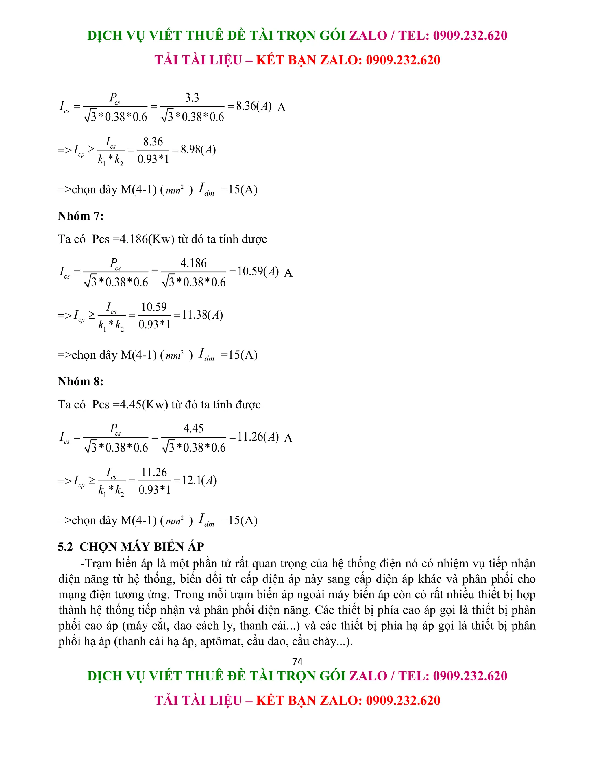 DỊCH VỤ VIẾT THUÊ ĐỀ TÀI TRỌN GÓI ZALO / TEL: 0909.232.620
TẢI TÀI LIỆU – KẾT BẠN ZALO: 0909.232.620
74
DỊCH VỤ VIẾT THUÊ ĐỀ TÀI TRỌN GÓI ZALO / TEL: 0909.232.620
TẢI TÀI LIỆU – KẾT BẠN ZALO: 0909.232.620
3.3
8.36( )
3*0.38*0.6 3*0.38*0.6
cs
cs
P
I A
   A
=>
1 2
8.36
8.98( )
* 0.93*1
cs
cp
I
I A
k k
  
=>chọn dây M(4-1) ( 2
mm ) dm
I =15(A)
Nhóm 7:
Ta có Pcs =4.186(Kw) từ đó ta tính được
4.186
10.59( )
3*0.38*0.6 3*0.38*0.6
cs
cs
P
I A
   A
=>
1 2
10.59
11.38( )
* 0.93*1
cs
cp
I
I A
k k
  
=>chọn dây M(4-1) ( 2
mm ) dm
I =15(A)
Nhóm 8:
Ta có Pcs =4.45(Kw) từ đó ta tính được
4.45
11.26( )
3*0.38*0.6 3*0.38*0.6
cs
cs
P
I A
   A
=>
1 2
11.26
12.1( )
* 0.93*1
cs
cp
I
I A
k k
  
=>chọn dây M(4-1) ( 2
mm ) dm
I =15(A)
5.2 CHỌN MÁY BIẾN ÁP
-Trạm biến áp là một phần tử rất quan trọng của hệ thống điện nó có nhiệm vụ tiếp nhận
điện năng từ hệ thống, biến đổi từ cấp điện áp này sang cấp điện áp khác và phân phối cho
mạng điện tương ứng. Trong mỗi trạm biến áp ngoài máy biến áp còn có rất nhiều thiết bị hợp
thành hệ thống tiếp nhận và phân phối điện năng. Các thiết bị phía cao áp gọi là thiết bị phân
phối cao áp (máy cắt, dao cách ly, thanh cái...) và các thiết bị phía hạ áp gọi là thiết bị phân
phối hạ áp (thanh cái hạ áp, aptômat, cầu dao, cầu chảy...).
 