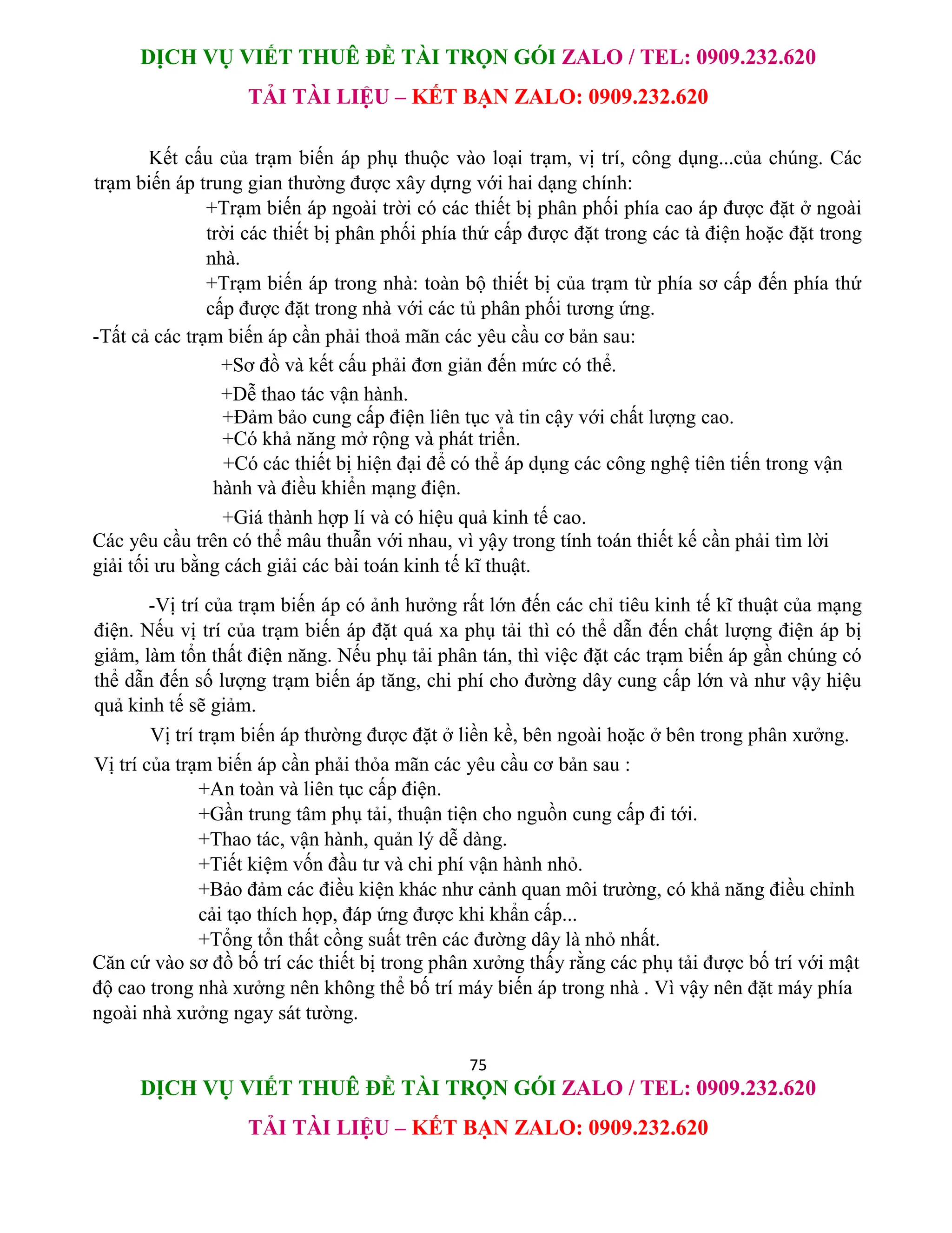 DỊCH VỤ VIẾT THUÊ ĐỀ TÀI TRỌN GÓI ZALO / TEL: 0909.232.620
TẢI TÀI LIỆU – KẾT BẠN ZALO: 0909.232.620
75
DỊCH VỤ VIẾT THUÊ ĐỀ TÀI TRỌN GÓI ZALO / TEL: 0909.232.620
TẢI TÀI LIỆU – KẾT BẠN ZALO: 0909.232.620
Kết cấu của trạm biến áp phụ thuộc vào loại trạm, vị trí, công dụng...của chúng. Các
trạm biến áp trung gian thường được xây dựng với hai dạng chính:
+Trạm biến áp ngoài trời có các thiết bị phân phối phía cao áp được đặt ở ngoài
trời các thiết bị phân phối phía thứ cấp được đặt trong các tà điện hoặc đặt trong
nhà.
+Trạm biến áp trong nhà: toàn bộ thiết bị của trạm từ phía sơ cấp đến phía thứ
cấp được đặt trong nhà với các tủ phân phối tương ứng.
-Tất cả các trạm biến áp cần phải thoả mãn các yêu cầu cơ bản sau:
+Sơ đồ và kết cấu phải đơn giản đến mức có thể.
+Dễ thao tác vận hành.
+Đảm bảo cung cấp điện liên tục và tin cậy với chất lượng cao.
+Có khả năng mở rộng và phát triển.
+Có các thiết bị hiện đại để có thể áp dụng các công nghệ tiên tiến trong vận
hành và điều khiển mạng điện.
+Giá thành hợp lí và có hiệu quả kinh tế cao.
Các yêu cầu trên có thể mâu thuẫn với nhau, vì yậy trong tính toán thiết kế cần phải tìm lời
giải tối ưu bằng cách giải các bài toán kinh tế kĩ thuật.
-Vị trí của trạm biến áp có ảnh hưởng rất lớn đến các chỉ tiêu kinh tế kĩ thuật của mạng
điện. Nếu vị trí của trạm biến áp đặt quá xa phụ tải thì có thể dẫn đến chất lượng điện áp bị
giảm, làm tổn thất điện năng. Nếu phụ tải phân tán, thì việc đặt các trạm biến áp gần chúng có
thể dẫn đến số lượng trạm biến áp tăng, chi phí cho đường dây cung cấp lớn và như vậy hiệu
quả kinh tế sẽ giảm.
Vị trí trạm biến áp thường được đặt ở liền kề, bên ngoài hoặc ở bên trong phân xưởng.
Vị trí của trạm biến áp cần phải thỏa mãn các yêu cầu cơ bản sau :
+An toàn và liên tục cấp điện.
+Gần trung tâm phụ tải, thuận tiện cho nguồn cung cấp đi tới.
+Thao tác, vận hành, quản lý dễ dàng.
+Tiết kiệm vốn đầu tư và chi phí vận hành nhỏ.
+Bảo đảm các điều kiện khác như cảnh quan môi trường, có khả năng điều chỉnh
cải tạo thích họp, đáp ứng được khi khẩn cấp...
+Tổng tổn thất cồng suất trên các đường dây là nhỏ nhất.
Căn cứ vào sơ đồ bố trí các thiết bị trong phân xưởng thấy rằng các phụ tải được bố trí với mật
độ cao trong nhà xưởng nên không thể bố trí máy biến áp trong nhà . Vì vậy nên đặt máy phía
ngoài nhà xưởng ngay sát tường.
 