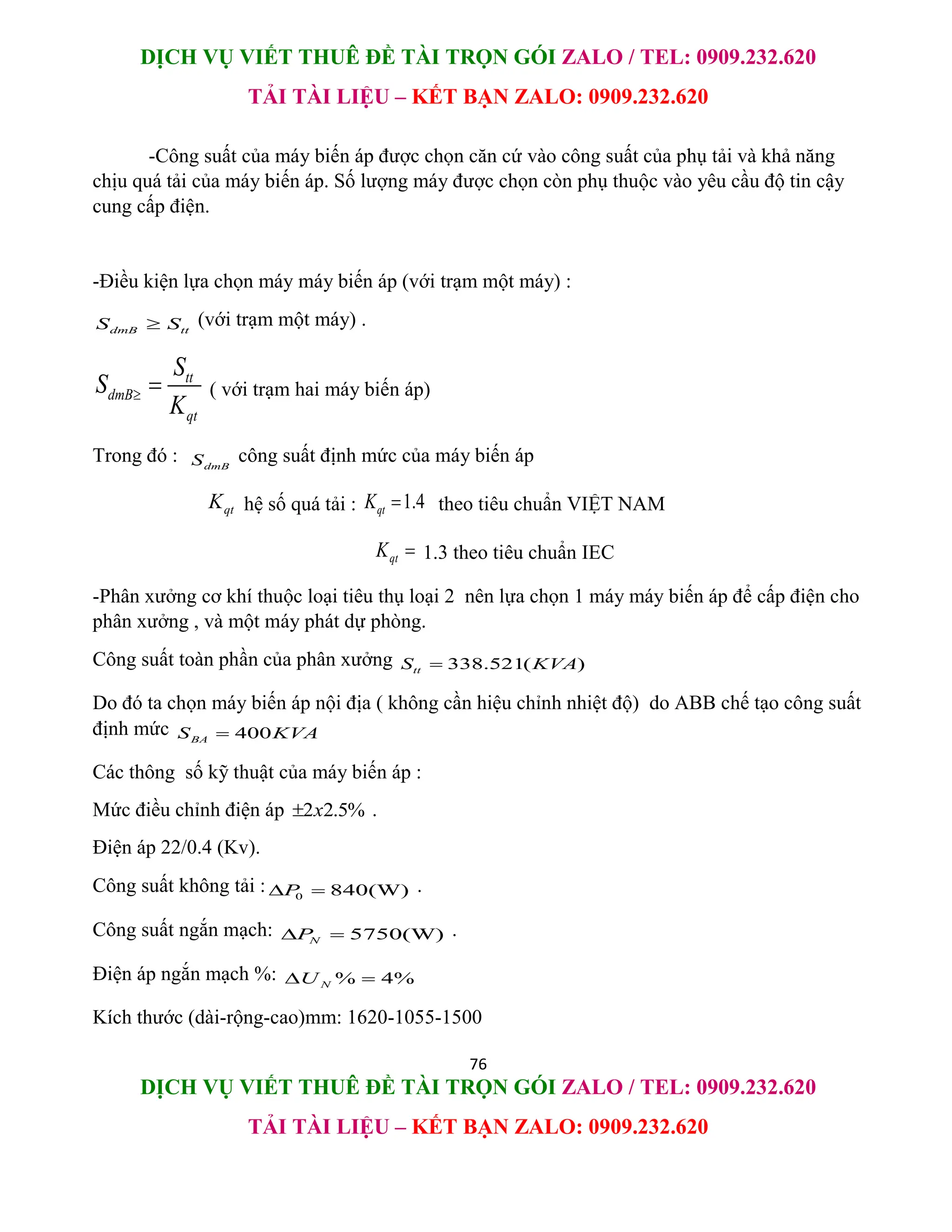 DỊCH VỤ VIẾT THUÊ ĐỀ TÀI TRỌN GÓI ZALO / TEL: 0909.232.620
TẢI TÀI LIỆU – KẾT BẠN ZALO: 0909.232.620
76
DỊCH VỤ VIẾT THUÊ ĐỀ TÀI TRỌN GÓI ZALO / TEL: 0909.232.620
TẢI TÀI LIỆU – KẾT BẠN ZALO: 0909.232.620
-Công suất của máy biến áp được chọn căn cứ vào công suất của phụ tải và khả năng
chịu quá tải của máy biến áp. Số lượng máy được chọn còn phụ thuộc vào yêu cầu độ tin cậy
cung cấp điện.
-Điều kiện lựa chọn máy máy biến áp (với trạm một máy) :
dmB tt
S S
 (với trạm một máy) .
tt
dmB
qt
S
S
K
  ( với trạm hai máy biến áp)
Trong đó : dmB
S công suất định mức của máy biến áp
qt
K hệ số quá tải : 1.4
qt
K  theo tiêu chuẩn VIỆT NAM
qt
K  1.3 theo tiêu chuẩn IEC
-Phân xưởng cơ khí thuộc loại tiêu thụ loại 2 nên lựa chọn 1 máy máy biến áp để cấp điện cho
phân xưởng , và một máy phát dự phòng.
Công suất toàn phần của phân xưởng 338.521( )
tt
S KVA

Do đó ta chọn máy biến áp nội địa ( không cần hiệu chỉnh nhiệt độ) do ABB chế tạo công suất
định mức 400
BA
S KVA

Các thông số kỹ thuật của máy biến áp :
Mức điều chỉnh điện áp 2 2.5%
x
 .
Điện áp 22/0.4 (Kv).
Công suất không tải : 0 840(W)
P
  .
Công suất ngắn mạch: 5750(W)
N
P
  .
Điện áp ngắn mạch %: % 4%
N
U
 
Kích thước (dài-rộng-cao)mm: 1620-1055-1500
 