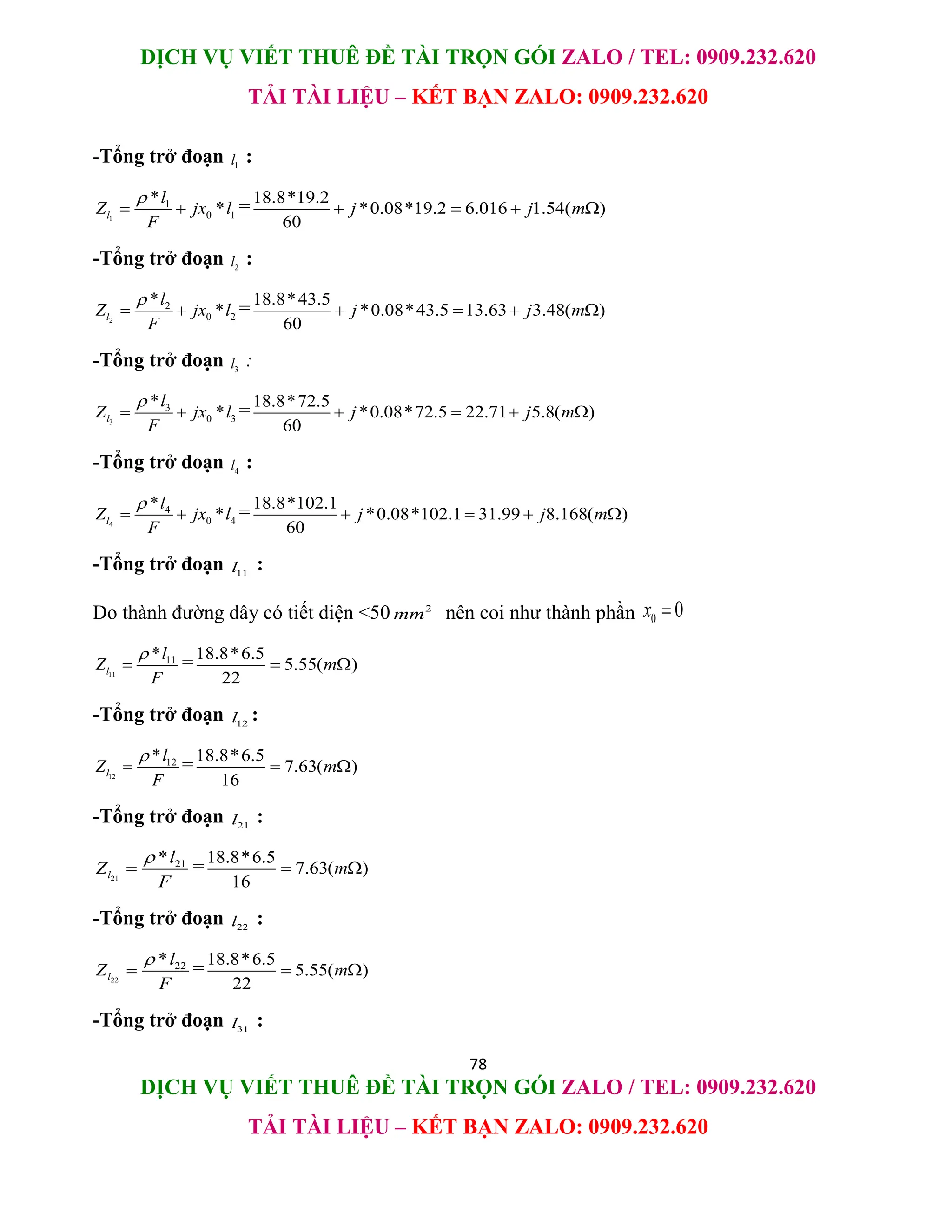 DỊCH VỤ VIẾT THUÊ ĐỀ TÀI TRỌN GÓI ZALO / TEL: 0909.232.620
TẢI TÀI LIỆU – KẾT BẠN ZALO: 0909.232.620
78
DỊCH VỤ VIẾT THUÊ ĐỀ TÀI TRỌN GÓI ZALO / TEL: 0909.232.620
TẢI TÀI LIỆU – KẾT BẠN ZALO: 0909.232.620
-Tổng trở đoạn 1
l :
1
1
0 1
*
*
l
l
Z jx l
F

  =18.8*19.2
*0.08*19.2 6.016 1.54( )
60
j j m
   
-Tổng trở đoạn 2
l :
2
2
0 2
*
*
l
l
Z jx l
F

  =18.8*43.5
*0.08*43.5 13.63 3.48( )
60
j j m
   
-Tổng trở đoạn 3
l :
3
3
0 3
*
*
l
l
Z jx l
F

  =18.8*72.5
*0.08*72.5 22.71 5.8( )
60
j j m
   
-Tổng trở đoạn 4
l :
4
4
0 4
*
*
l
l
Z jx l
F

  =18.8*102.1
*0.08*102.1 31.99 8.168( )
60
j j m
   
-Tổng trở đoạn 11
l :
Do thành đường dây có tiết diện <50 2
mm nên coi như thành phần 0 0
x 
11
11
*
l
l
Z
F

 =18.8*6.5
5.55( )
22
m
 
-Tổng trở đoạn 12
l :
12
12
*
l
l
Z
F

 =18.8*6.5
7.63( )
16
m
 
-Tổng trở đoạn 21
l :
21
21
*
l
l
Z
F

 =18.8*6.5
7.63( )
16
m
 
-Tổng trở đoạn 22
l :
22
22
*
l
l
Z
F

 =18.8*6.5
5.55( )
22
m
 
-Tổng trở đoạn 31
l :
 