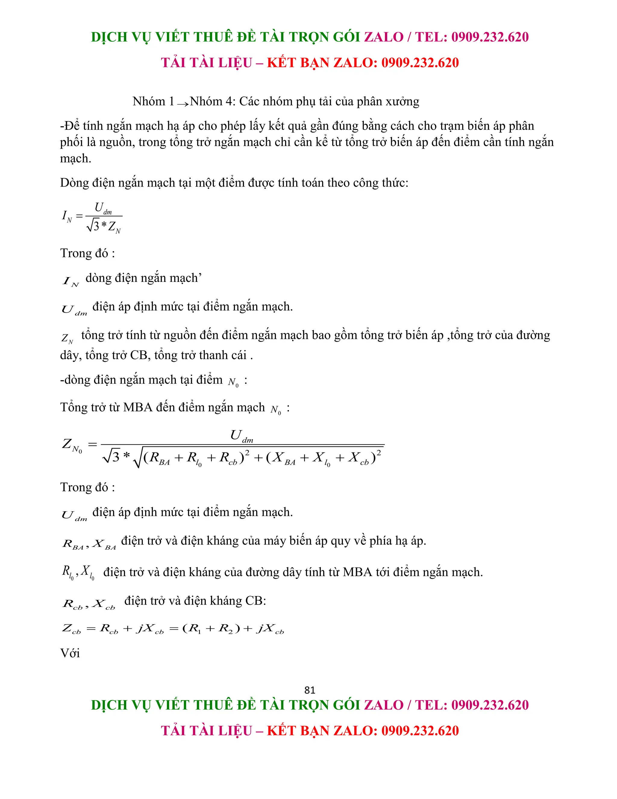 DỊCH VỤ VIẾT THUÊ ĐỀ TÀI TRỌN GÓI ZALO / TEL: 0909.232.620
TẢI TÀI LIỆU – KẾT BẠN ZALO: 0909.232.620
81
DỊCH VỤ VIẾT THUÊ ĐỀ TÀI TRỌN GÓI ZALO / TEL: 0909.232.620
TẢI TÀI LIỆU – KẾT BẠN ZALO: 0909.232.620
Nhóm 1Nhóm 4: Các nhóm phụ tải của phân xưởng
-Để tính ngắn mạch hạ áp cho phép lấy kết quả gần đúng bằng cách cho trạm biến áp phân
phối là nguồn, trong tổng trở ngắn mạch chỉ cần kể từ tổng trở biến áp đến điểm cần tính ngắn
mạch.
Dòng điện ngắn mạch tại một điểm được tính toán theo công thức:
3*
dm
N
N
U
I
Z

Trong đó :
N
I dòng điện ngắn mạch’
dm
U điện áp định mức tại điểm ngắn mạch.
N
Z tổng trở tính từ nguồn đến điểm ngắn mạch bao gồm tổng trở biến áp ,tổng trở của đường
dây, tổng trở CB, tổng trở thanh cái .
-dòng điện ngắn mạch tại điểm 0
N :
Tổng trở từ MBA đến điểm ngắn mạch 0
N :
0
0 0
2 2
3 * ( ) ( )
dm
N
BA l cb BA l cb
U
Z
R R R X X X

    
Trong đó :
dm
U điện áp định mức tại điểm ngắn mạch.
,
BA BA
R X điện trở và điện kháng của máy biến áp quy về phía hạ áp.
0 0
,
l l
R X điện trở và điện kháng của đường dây tính từ MBA tới điểm ngắn mạch.
,
cb cb
R X điện trở và điện kháng CB:
1 2
( )
cb cb cb cb
Z R jX R R jX
    
Với
 
