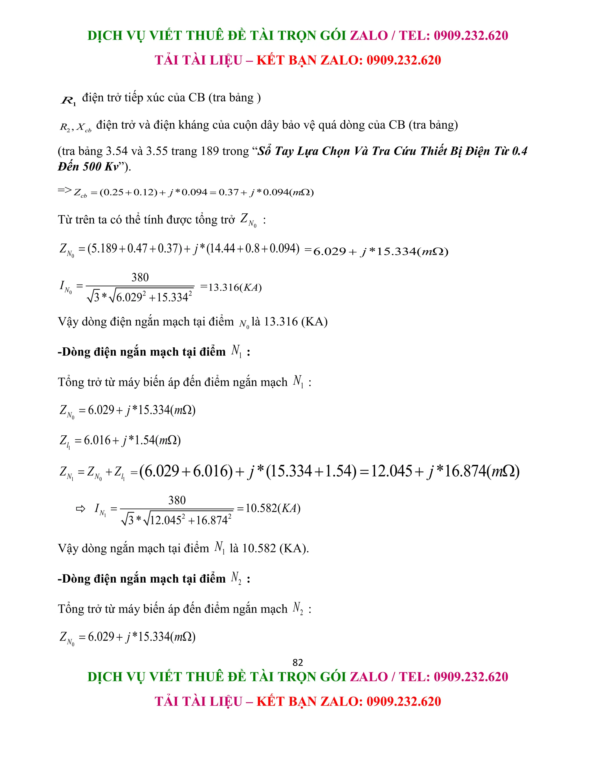 DỊCH VỤ VIẾT THUÊ ĐỀ TÀI TRỌN GÓI ZALO / TEL: 0909.232.620
TẢI TÀI LIỆU – KẾT BẠN ZALO: 0909.232.620
82
DỊCH VỤ VIẾT THUÊ ĐỀ TÀI TRỌN GÓI ZALO / TEL: 0909.232.620
TẢI TÀI LIỆU – KẾT BẠN ZALO: 0909.232.620
1
R điện trở tiếp xúc của CB (tra bảng )
2 , cb
R X điện trở và điện kháng của cuộn dây bảo vệ quá dòng của CB (tra bảng)
(tra bảng 3.54 và 3.55 trang 189 trong “Sổ Tay Lựa Chọn Và Tra Cứu Thiết Bị Điện Từ 0.4
Đến 500 Kv”).
=> (0.25 0.12) *0.094 0.37 *0.094( )
cb
Z j j m
     
Từ trên ta có thể tính được tổng trở 0
N
Z :
0
(5.189 0.47 0.37) *(14.44 0.8 0.094)
N
Z j
      =6.029 *15.334( )
j m
 
0 2 2
380
3* 6.029 15.334
N
I 

=13.316( )
KA
Vậy dòng điện ngắn mạch tại điểm 0
N là 13.316 (KA)
-Dòng điện ngắn mạch tại điểm 1
N :
Tổng trở từ máy biến áp đến điểm ngắn mạch 1
N :
0
6.029 *15.334( )
N
Z j m
  
1
6.016 *1.54( )
l
Z j m
  
1 0 1
N N l
Z Z Z
  =(6.029 6.016) *(15.334 1.54) 12.045 *16.874( )
j j m
     
 1 2 2
380
10.582( )
3* 12.045 16.874
N
I KA
 

Vậy dòng ngắn mạch tại điểm 1
N là 10.582 (KA).
-Dòng điện ngắn mạch tại điểm 2
N :
Tổng trở từ máy biến áp đến điểm ngắn mạch 2
N :
0
6.029 *15.334( )
N
Z j m
  
 