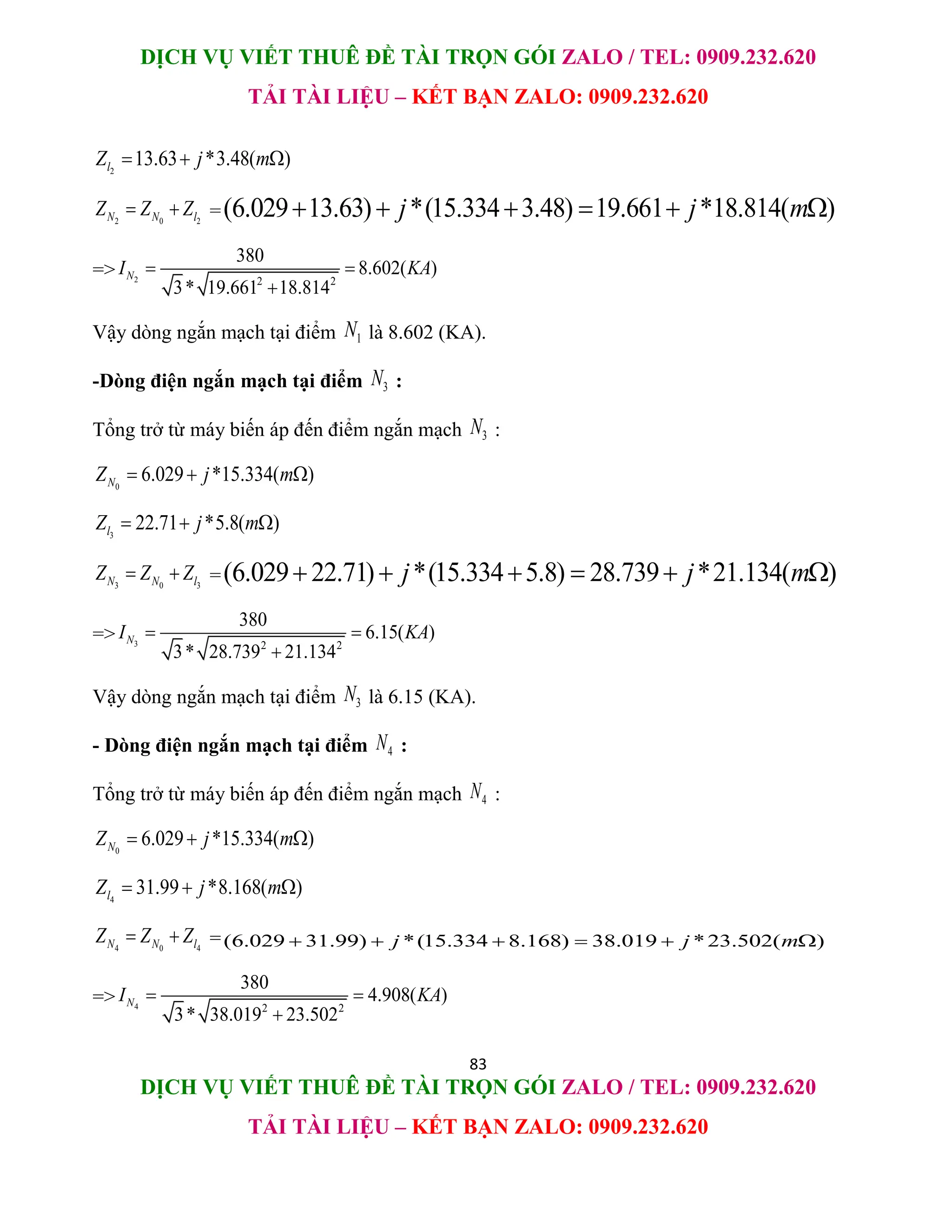 DỊCH VỤ VIẾT THUÊ ĐỀ TÀI TRỌN GÓI ZALO / TEL: 0909.232.620
TẢI TÀI LIỆU – KẾT BẠN ZALO: 0909.232.620
83
DỊCH VỤ VIẾT THUÊ ĐỀ TÀI TRỌN GÓI ZALO / TEL: 0909.232.620
TẢI TÀI LIỆU – KẾT BẠN ZALO: 0909.232.620
2
13.63 *3.48( )
l
Z j m
  
2 0 2
N N l
Z Z Z
  =(6.029 13.63) *(15.334 3.48) 19.661 *18.814( )
j j m
     
=> 2 2 2
380
8.602( )
3* 19.661 18.814
N
I KA
 

Vậy dòng ngắn mạch tại điểm 1
N là 8.602 (KA).
-Dòng điện ngắn mạch tại điểm 3
N :
Tổng trở từ máy biến áp đến điểm ngắn mạch 3
N :
0
6.029 *15.334( )
N
Z j m
  
3
22.71 *5.8( )
l
Z j m
  
3 0 3
N N l
Z Z Z
  =(6.029 22.71) *(15.334 5.8) 28.739 *21.134( )
j j m
     
=> 3 2 2
380
6.15( )
3* 28.739 21.134
N
I KA
 

Vậy dòng ngắn mạch tại điểm 3
N là 6.15 (KA).
- Dòng điện ngắn mạch tại điểm 4
N :
Tổng trở từ máy biến áp đến điểm ngắn mạch 4
N :
0
6.029 *15.334( )
N
Z j m
  
4
31.99 *8.168( )
l
Z j m
  
4 0 4
N N l
Z Z Z
  =(6.029 31.99) *(15.334 8.168) 38.019 *23.502( )
j j m
     
=> 4 2 2
380
4.908( )
3* 38.019 23.502
N
I KA
 

 