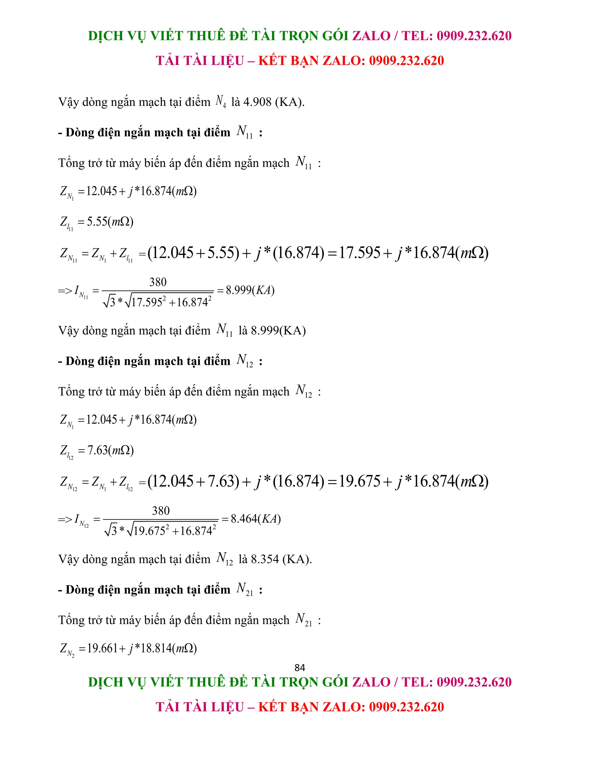 DỊCH VỤ VIẾT THUÊ ĐỀ TÀI TRỌN GÓI ZALO / TEL: 0909.232.620
TẢI TÀI LIỆU – KẾT BẠN ZALO: 0909.232.620
84
DỊCH VỤ VIẾT THUÊ ĐỀ TÀI TRỌN GÓI ZALO / TEL: 0909.232.620
TẢI TÀI LIỆU – KẾT BẠN ZALO: 0909.232.620
Vậy dòng ngắn mạch tại điểm 4
N là 4.908 (KA).
- Dòng điện ngắn mạch tại điểm 11
N :
Tổng trở từ máy biến áp đến điểm ngắn mạch 11
N :
1
12.045 *16.874( )
N
Z j m
  
11
5.55( )
l
Z m
 
11 1 11
N N l
Z Z Z
  =(12.045 5.55) *(16.874) 17.595 *16.874( )
j j m
    
=> 11 2 2
380
8.999( )
3* 17.595 16.874
N
I KA
 

Vậy dòng ngắn mạch tại điểm 11
N là 8.999(KA)
- Dòng điện ngắn mạch tại điểm 12
N :
Tổng trở từ máy biến áp đến điểm ngắn mạch 12
N :
1
12.045 *16.874( )
N
Z j m
  
12
7.63( )
l
Z m
 
12 1 12
N N l
Z Z Z
  =(12.045 7.63) *(16.874) 19.675 *16.874( )
j j m
    
=> 12 2 2
380
8.464( )
3* 19.675 16.874
N
I KA
 

Vậy dòng ngắn mạch tại điểm 12
N là 8.354 (KA).
- Dòng điện ngắn mạch tại điểm 21
N :
Tổng trở từ máy biến áp đến điểm ngắn mạch 21
N :
2
19.661 *18.814( )
N
Z j m
  
 