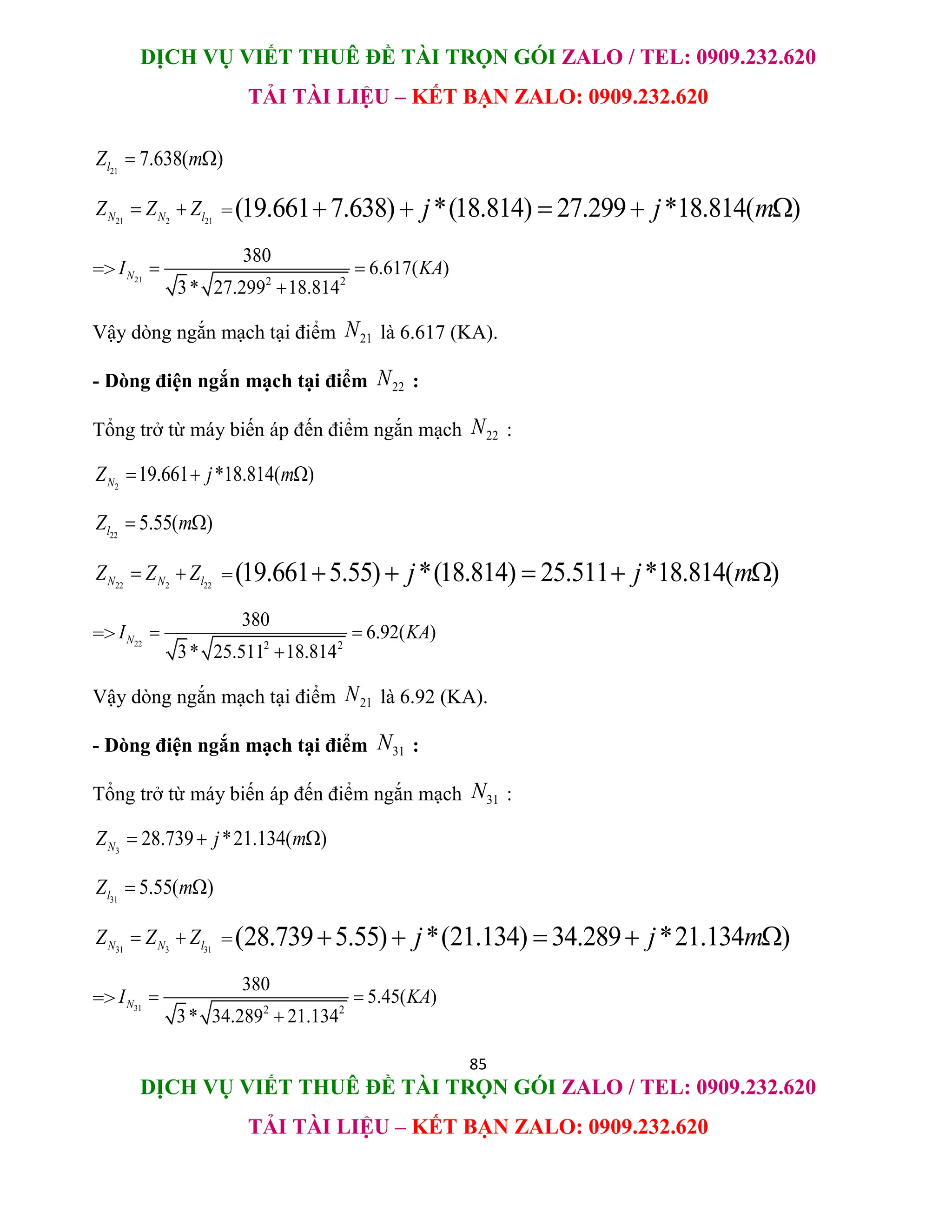 DỊCH VỤ VIẾT THUÊ ĐỀ TÀI TRỌN GÓI ZALO / TEL: 0909.232.620
TẢI TÀI LIỆU – KẾT BẠN ZALO: 0909.232.620
85
DỊCH VỤ VIẾT THUÊ ĐỀ TÀI TRỌN GÓI ZALO / TEL: 0909.232.620
TẢI TÀI LIỆU – KẾT BẠN ZALO: 0909.232.620
21
7.638( )
l
Z m
 
21 2 21
N N l
Z Z Z
  =(19.661 7.638) *(18.814) 27.299 *18.814( )
j j m
    
=> 21 2 2
380
6.617( )
3* 27.299 18.814
N
I KA
 

Vậy dòng ngắn mạch tại điểm 21
N là 6.617 (KA).
- Dòng điện ngắn mạch tại điểm 22
N :
Tổng trở từ máy biến áp đến điểm ngắn mạch 22
N :
2
19.661 *18.814( )
N
Z j m
  
22
5.55( )
l
Z m
 
22 2 22
N N l
Z Z Z
  =(19.661 5.55) *(18.814) 25.511 *18.814( )
j j m
    
=> 22 2 2
380
6.92( )
3* 25.511 18.814
N
I KA
 

Vậy dòng ngắn mạch tại điểm 21
N là 6.92 (KA).
- Dòng điện ngắn mạch tại điểm 31
N :
Tổng trở từ máy biến áp đến điểm ngắn mạch 31
N :
3
28.739 *21.134( )
N
Z j m
  
31
5.55( )
l
Z m
 
31 3 31
N N l
Z Z Z
  =(28.739 5.55) *(21.134) 34.289 *21.134 )
j j m
    
=> 31 2 2
380
5.45( )
3* 34.289 21.134
N
I KA
 

 
