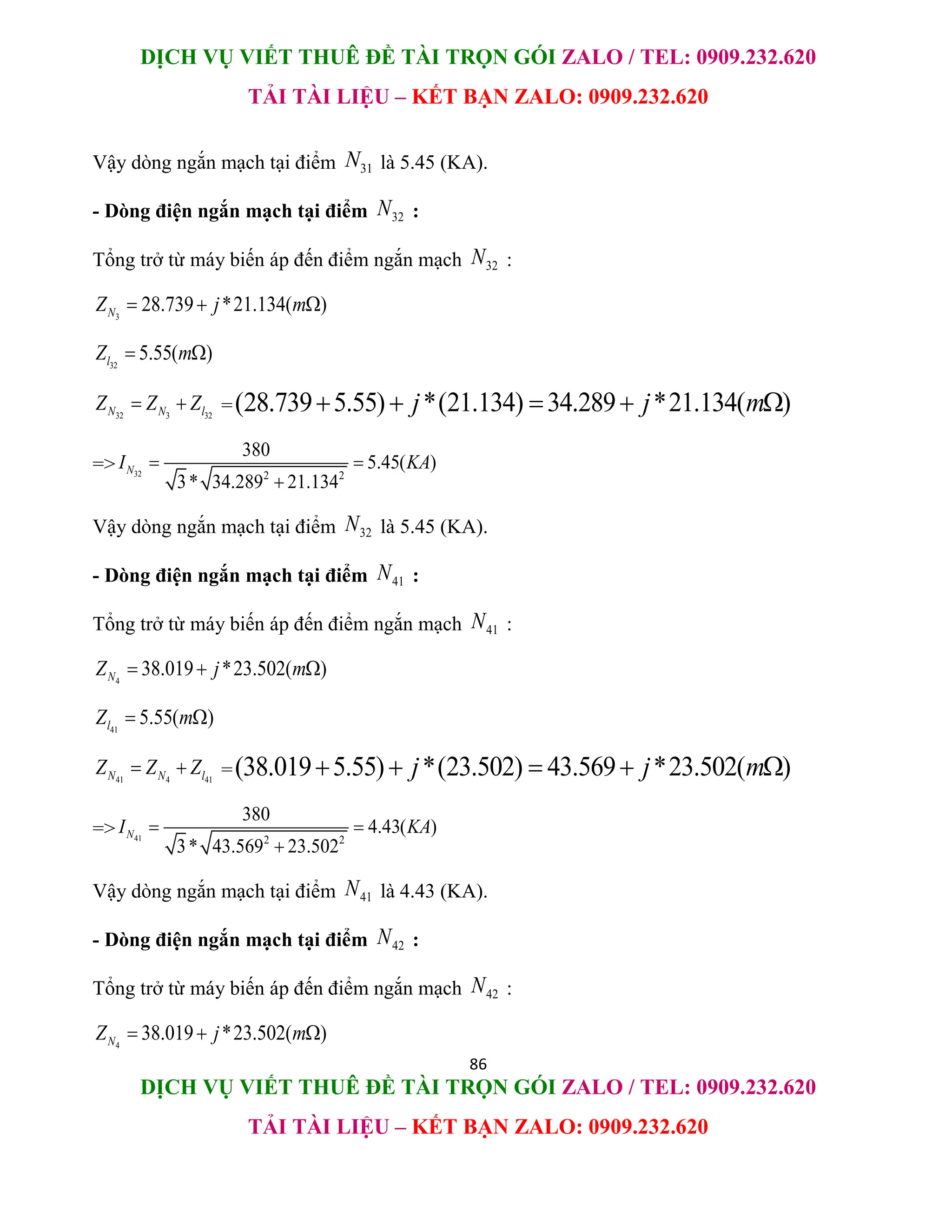DỊCH VỤ VIẾT THUÊ ĐỀ TÀI TRỌN GÓI ZALO / TEL: 0909.232.620
TẢI TÀI LIỆU – KẾT BẠN ZALO: 0909.232.620
86
DỊCH VỤ VIẾT THUÊ ĐỀ TÀI TRỌN GÓI ZALO / TEL: 0909.232.620
TẢI TÀI LIỆU – KẾT BẠN ZALO: 0909.232.620
Vậy dòng ngắn mạch tại điểm 31
N là 5.45 (KA).
- Dòng điện ngắn mạch tại điểm 32
N :
Tổng trở từ máy biến áp đến điểm ngắn mạch 32
N :
3
28.739 *21.134( )
N
Z j m
  
32
5.55( )
l
Z m
 
32 3 32
N N l
Z Z Z
  =(28.739 5.55) *(21.134) 34.289 *21.134( )
j j m
    
=> 32 2 2
380
5.45( )
3* 34.289 21.134
N
I KA
 

Vậy dòng ngắn mạch tại điểm 32
N là 5.45 (KA).
- Dòng điện ngắn mạch tại điểm 41
N :
Tổng trở từ máy biến áp đến điểm ngắn mạch 41
N :
4
38.019 *23.502( )
N
Z j m
  
41
5.55( )
l
Z m
 
41 4 41
N N l
Z Z Z
  =(38.019 5.55) *(23.502) 43.569 *23.502( )
j j m
    
=> 41 2 2
380
4.43( )
3* 43.569 23.502
N
I KA
 

Vậy dòng ngắn mạch tại điểm 41
N là 4.43 (KA).
- Dòng điện ngắn mạch tại điểm 42
N :
Tổng trở từ máy biến áp đến điểm ngắn mạch 42
N :
4
38.019 *23.502( )
N
Z j m
  
 