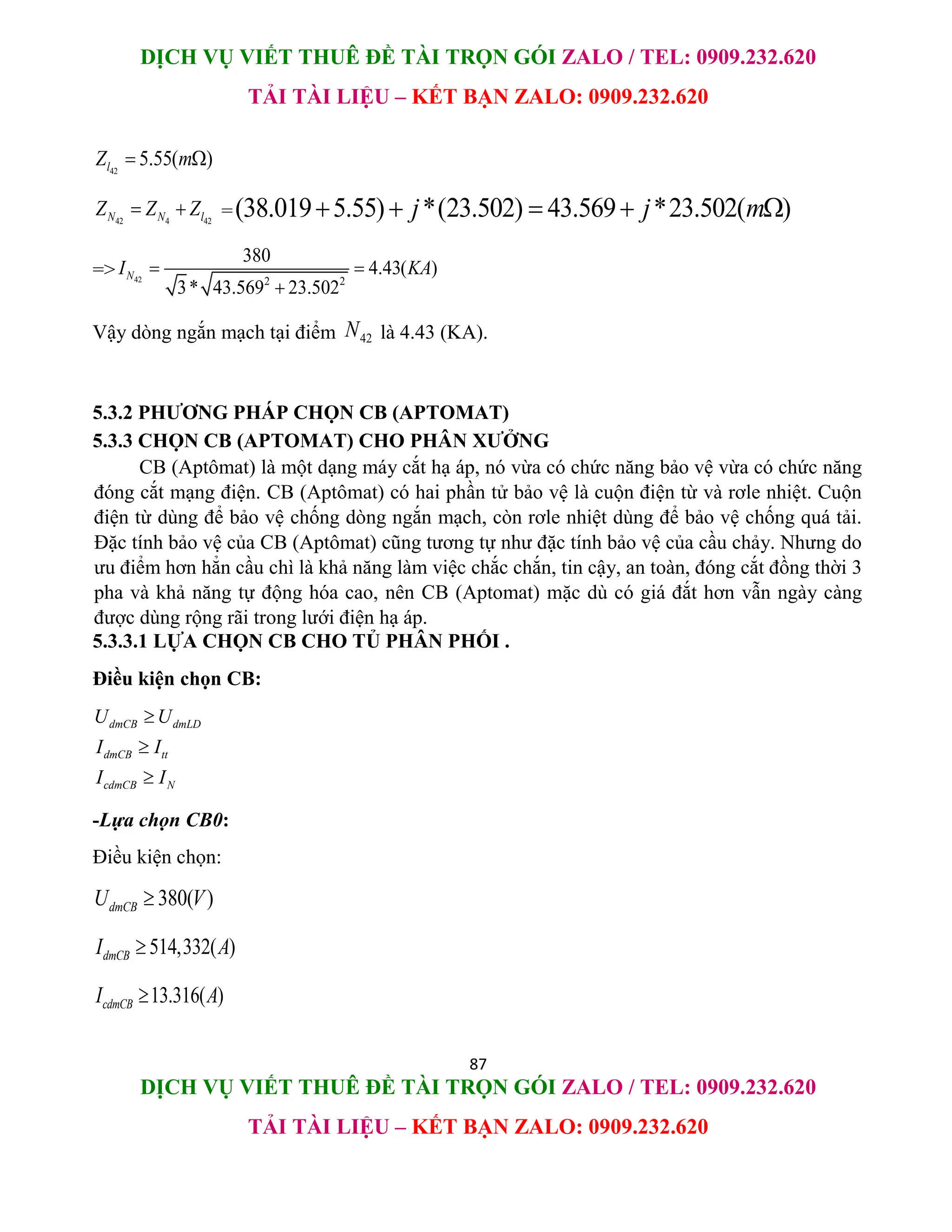 DỊCH VỤ VIẾT THUÊ ĐỀ TÀI TRỌN GÓI ZALO / TEL: 0909.232.620
TẢI TÀI LIỆU – KẾT BẠN ZALO: 0909.232.620
87
DỊCH VỤ VIẾT THUÊ ĐỀ TÀI TRỌN GÓI ZALO / TEL: 0909.232.620
TẢI TÀI LIỆU – KẾT BẠN ZALO: 0909.232.620
42
5.55( )
l
Z m
 
42 4 42
N N l
Z Z Z
  =(38.019 5.55) *(23.502) 43.569 *23.502( )
j j m
    
=> 42 2 2
380
4.43( )
3* 43.569 23.502
N
I KA
 

Vậy dòng ngắn mạch tại điểm 42
N là 4.43 (KA).
5.3.2 PHƯƠNG PHÁP CHỌN CB (APTOMAT)
5.3.3 CHỌN CB (APTOMAT) CHO PHÂN XƯỞNG
CB (Aptômat) là một dạng máy cắt hạ áp, nó vừa có chức năng bảo vệ vừa có chức năng
đóng cắt mạng điện. CB (Aptômat) có hai phần tử bảo vệ là cuộn điện từ và rơle nhiệt. Cuộn
điện từ dùng để bảo vệ chống dòng ngắn mạch, còn rơle nhiệt dùng để bảo vệ chống quá tải.
Đặc tính bảo vệ của CB (Aptômat) cũng tương tự như đặc tính bảo vệ của cầu chảy. Nhưng do
ưu điểm hơn hẳn cầu chì là khả năng làm việc chắc chắn, tin cậy, an toàn, đóng cắt đồng thời 3
pha và khả năng tự động hóa cao, nên CB (Aptomat) mặc dù có giá đắt hơn vẫn ngày càng
được dùng rộng rãi trong lưới điện hạ áp.
5.3.3.1 LỰA CHỌN CB CHO TỦ PHÂN PHỐI .
Điều kiện chọn CB:
dmCB dmLD
dmCB tt
cdmCB N
U U
I I
I I



-Lựa chọn CB0:
Điều kiện chọn:
380( )
dmCB
U V

514,332( )
dmCB
I A

13.316( )
cdmCB
I A

 