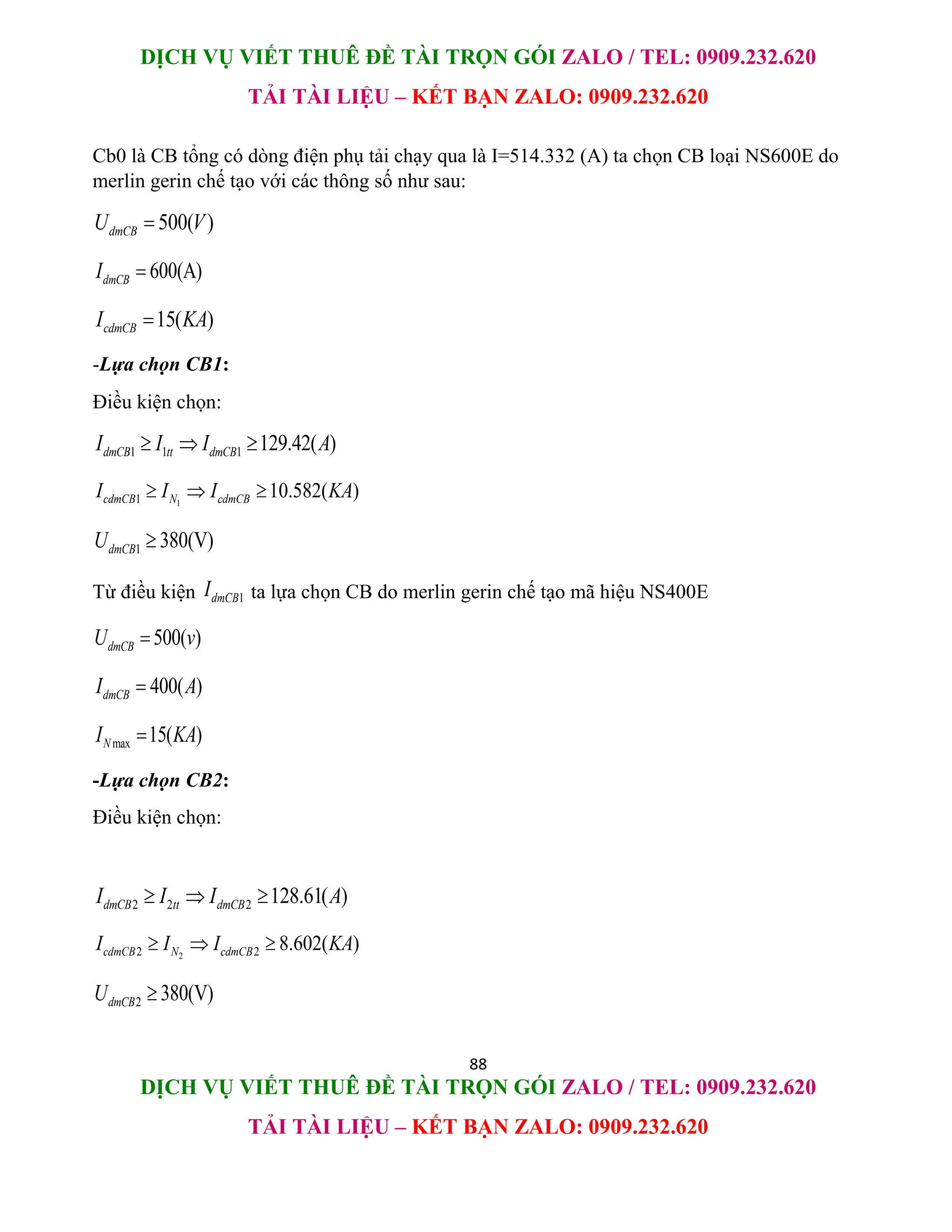 DỊCH VỤ VIẾT THUÊ ĐỀ TÀI TRỌN GÓI ZALO / TEL: 0909.232.620
TẢI TÀI LIỆU – KẾT BẠN ZALO: 0909.232.620
88
DỊCH VỤ VIẾT THUÊ ĐỀ TÀI TRỌN GÓI ZALO / TEL: 0909.232.620
TẢI TÀI LIỆU – KẾT BẠN ZALO: 0909.232.620
Cb0 là CB tổng có dòng điện phụ tải chạy qua là I=514.332 (A) ta chọn CB loại NS600E do
merlin gerin chế tạo với các thông số như sau:
500( )
dmCB
U V

600(A)
dmCB
I 
15( )
cdmCB
I KA

-Lựa chọn CB1:
Điều kiện chọn:
1 1 1 129.42( )
dmCB tt dmCB
I I I A
  
1
1 10.582( )
cdmCB N cdmCB
I I I KA
  
1 380(V)
dmCB
U 
Từ điều kiện 1
dmCB
I ta lựa chọn CB do merlin gerin chế tạo mã hiệu NS400E
500( )
dmCB
U v

400( )
dmCB
I A

max 15( )
N
I KA

-Lựa chọn CB2:
Điều kiện chọn:
2 2 2 128.61( )
dmCB tt dmCB
I I I A
  
2
2 2 8.602( )
cdmCB N cdmCB
I I I KA
  
2 380(V)
dmCB
U 
 
