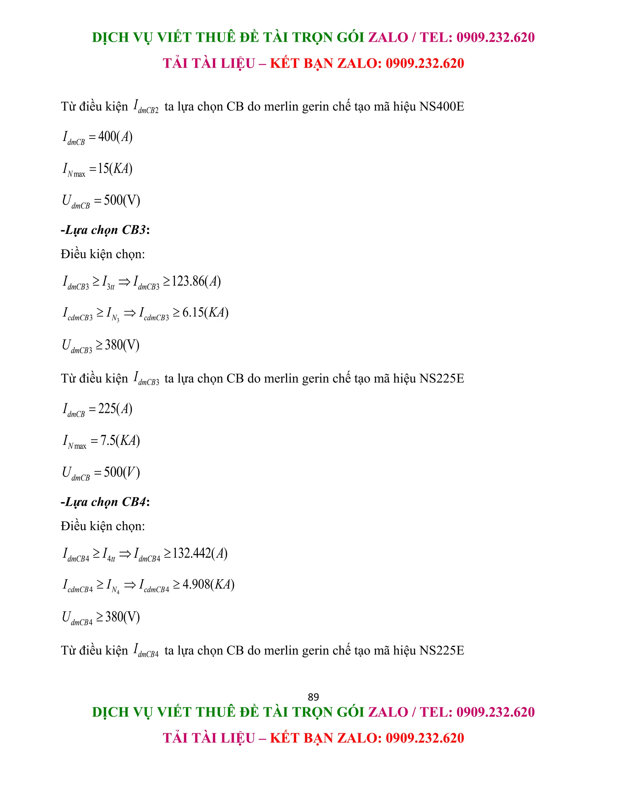 DỊCH VỤ VIẾT THUÊ ĐỀ TÀI TRỌN GÓI ZALO / TEL: 0909.232.620
TẢI TÀI LIỆU – KẾT BẠN ZALO: 0909.232.620
89
DỊCH VỤ VIẾT THUÊ ĐỀ TÀI TRỌN GÓI ZALO / TEL: 0909.232.620
TẢI TÀI LIỆU – KẾT BẠN ZALO: 0909.232.620
Từ điều kiện 2
dmCB
I ta lựa chọn CB do merlin gerin chế tạo mã hiệu NS400E
400( )
dmCB
I A

max 15( )
N
I KA

500(V)
dmCB
U 
-Lựa chọn CB3:
Điều kiện chọn:
3 3 3 123.86( )
dmCB tt dmCB
I I I A
  
3
3 3 6.15( )
cdmCB N cdmCB
I I I KA
  
3 380(V)
dmCB
U 
Từ điều kiện 3
dmCB
I ta lựa chọn CB do merlin gerin chế tạo mã hiệu NS225E
225( )
dmCB
I A

max 7.5( )
N
I KA

500( )
dmCB
U V

-Lựa chọn CB4:
Điều kiện chọn:
4 4 4 132.442( )
dmCB tt dmCB
I I I A
  
4
4 4 4.908( )
cdmCB N cdmCB
I I I KA
  
4 380(V)
dmCB
U 
Từ điều kiện 4
dmCB
I ta lựa chọn CB do merlin gerin chế tạo mã hiệu NS225E
 