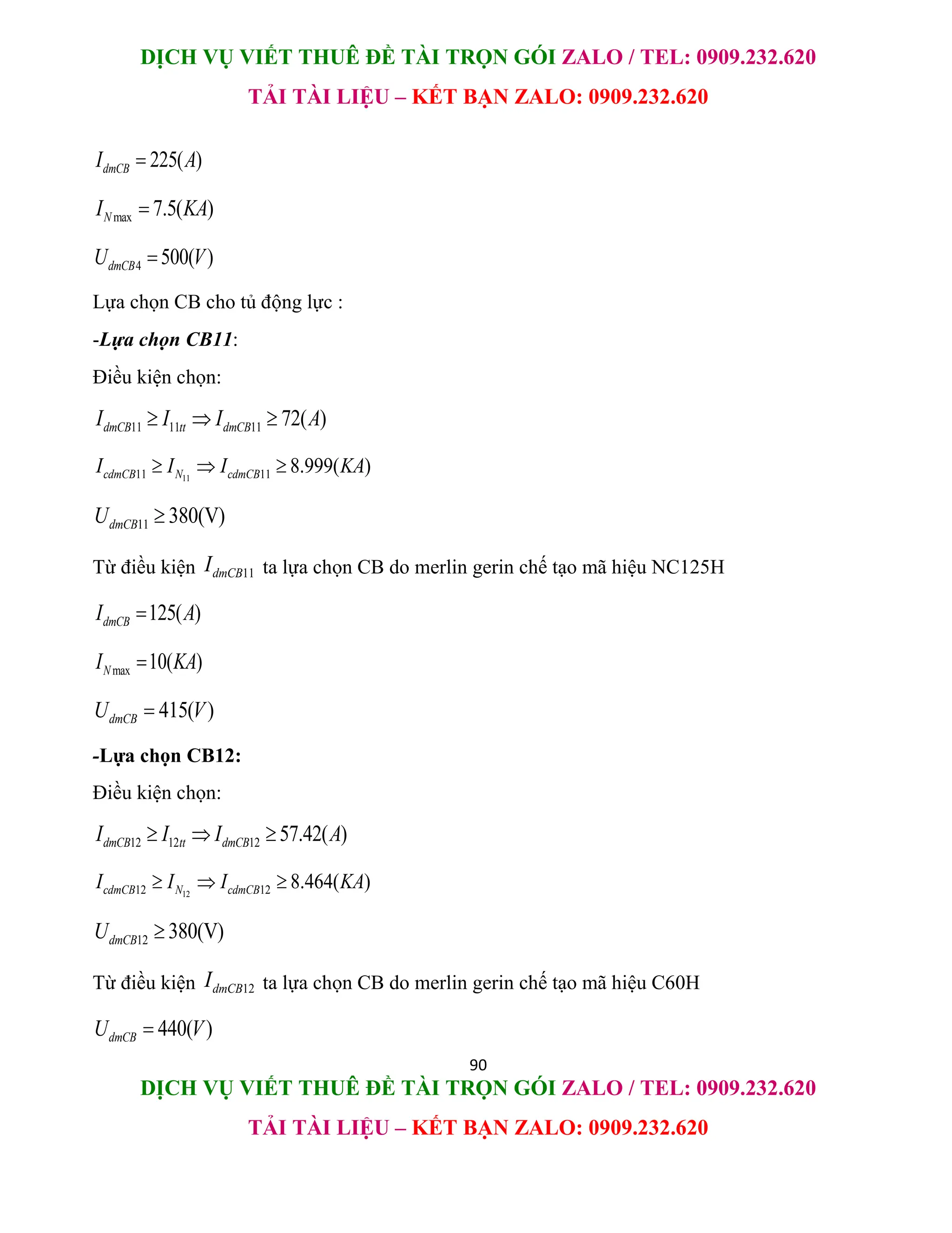 DỊCH VỤ VIẾT THUÊ ĐỀ TÀI TRỌN GÓI ZALO / TEL: 0909.232.620
TẢI TÀI LIỆU – KẾT BẠN ZALO: 0909.232.620
90
DỊCH VỤ VIẾT THUÊ ĐỀ TÀI TRỌN GÓI ZALO / TEL: 0909.232.620
TẢI TÀI LIỆU – KẾT BẠN ZALO: 0909.232.620
225( )
dmCB
I A

max 7.5( )
N
I KA

4 500( )
dmCB
U V

Lựa chọn CB cho tủ động lực :
-Lựa chọn CB11:
Điều kiện chọn:
11 11 11 72( )
dmCB tt dmCB
I I I A
  
11
11 11 8.999( )
cdmCB N cdmCB
I I I KA
  
11 380(V)
dmCB
U 
Từ điều kiện 11
dmCB
I ta lựa chọn CB do merlin gerin chế tạo mã hiệu NC125H
125( )
dmCB
I A

max 10( )
N
I KA

415( )
dmCB
U V

-Lựa chọn CB12:
Điều kiện chọn:
12 12 12 57.42( )
dmCB tt dmCB
I I I A
  
12
12 12 8.464( )
cdmCB N cdmCB
I I I KA
  
12 380(V)
dmCB
U 
Từ điều kiện 12
dmCB
I ta lựa chọn CB do merlin gerin chế tạo mã hiệu C60H
440( )
dmCB
U V

 