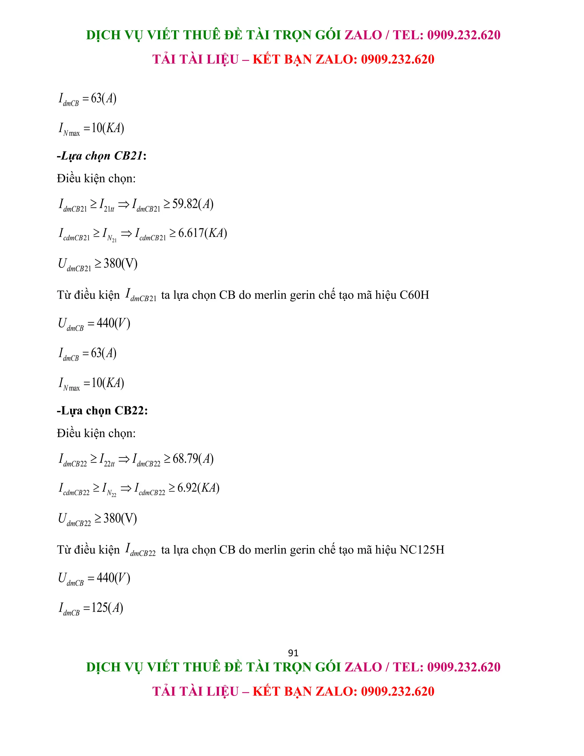 DỊCH VỤ VIẾT THUÊ ĐỀ TÀI TRỌN GÓI ZALO / TEL: 0909.232.620
TẢI TÀI LIỆU – KẾT BẠN ZALO: 0909.232.620
91
DỊCH VỤ VIẾT THUÊ ĐỀ TÀI TRỌN GÓI ZALO / TEL: 0909.232.620
TẢI TÀI LIỆU – KẾT BẠN ZALO: 0909.232.620
63( )
dmCB
I A

max 10( )
N
I KA

-Lựa chọn CB21:
Điều kiện chọn:
21 21 21 59.82( )
dmCB tt dmCB
I I I A
  
21
21 21 6.617( )
cdmCB N cdmCB
I I I KA
  
21 380(V)
dmCB
U 
Từ điều kiện 21
dmCB
I ta lựa chọn CB do merlin gerin chế tạo mã hiệu C60H
440( )
dmCB
U V

63( )
dmCB
I A

max 10( )
N
I KA

-Lựa chọn CB22:
Điều kiện chọn:
22 22 22 68.79( )
dmCB tt dmCB
I I I A
  
22
22 22 6.92( )
cdmCB N cdmCB
I I I KA
  
22 380(V)
dmCB
U 
Từ điều kiện 22
dmCB
I ta lựa chọn CB do merlin gerin chế tạo mã hiệu NC125H
440( )
dmCB
U V

125( )
dmCB
I A

 